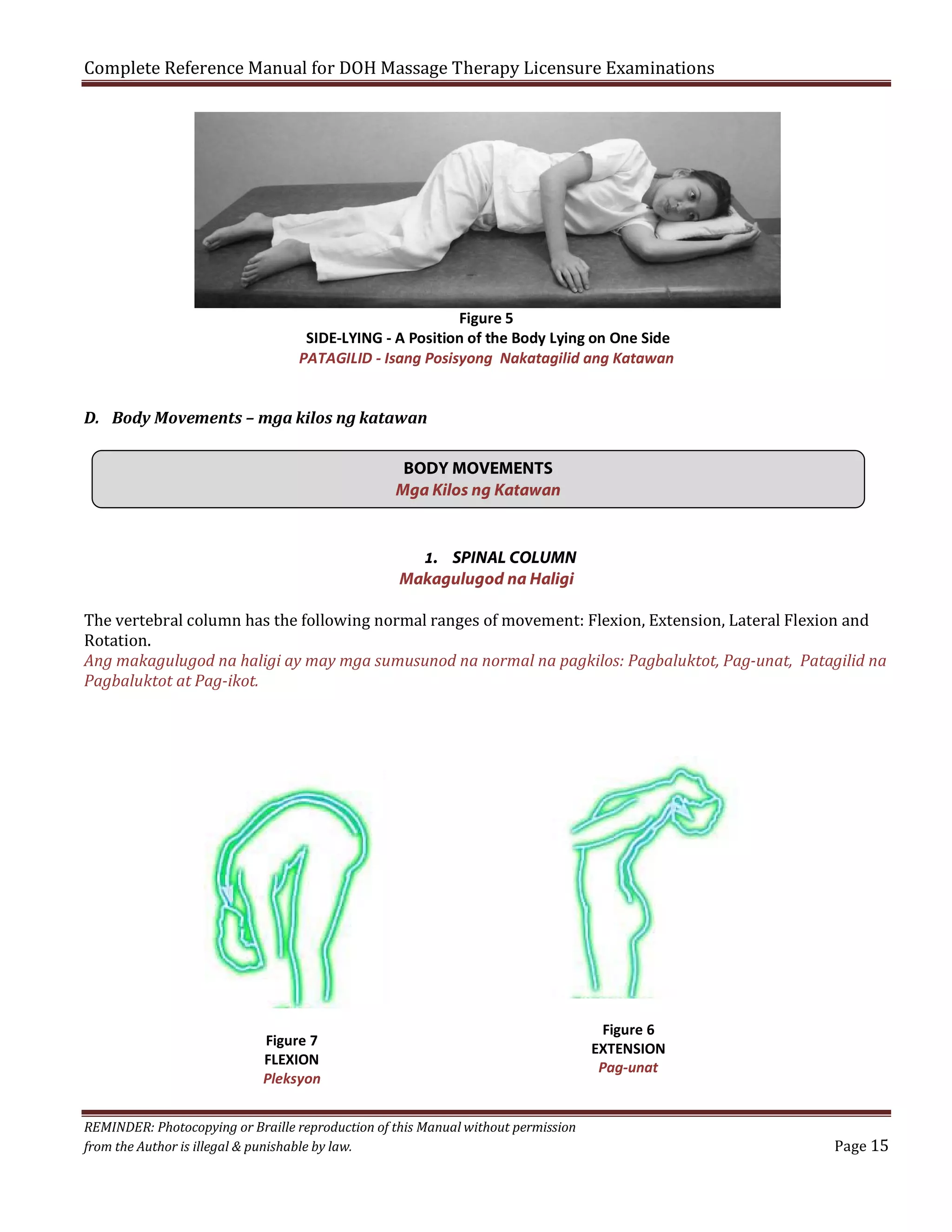 Complete Reference Manual for DOH Massage Therapy Licensure Examinations

Figure 5
SIDE-LYING - A Position of the Body Lying on One Side
PATAGILID - Isang Posisyong Nakatagilid ang Katawan

D. Body Movements – mga kilos ng katawan
BODY MOVEMENTS
Mga Kilos ng Katawan

1. SPINAL COLUMN
Makagulugod na Haligi

The vertebral column has the following normal ranges of movement: Flexion, Extension, Lateral Flexion and
Rotation.
Ang makagulugod na haligi ay may mga sumusunod na normal na pagkilos: Pagbaluktot, Pag-unat, Patagilid na
Pagbaluktot at Pag-ikot.

Figure 7
FLEXION
Pleksyon
REMINDER: Photocopying or Braille reproduction of this Manual without permission
from the Author is illegal & punishable by law.

Figure 6
EXTENSION
Pag-unat
Page 15

 