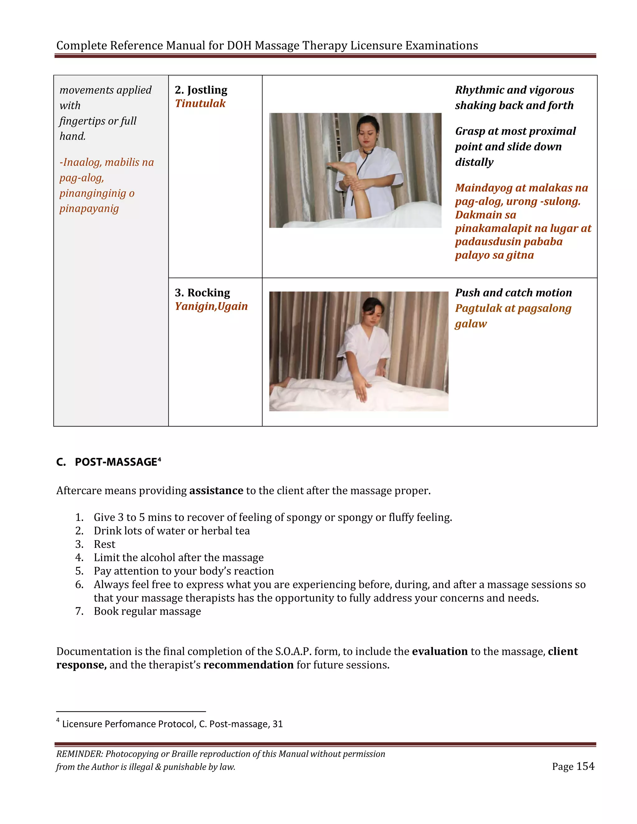 Complete Reference Manual for DOH Massage Therapy Licensure Examinations
movements applied
with
fingertips or full
hand.

2. Jostling
Tinutulak

Rhythmic and vigorous
shaking back and forth
Grasp at most proximal
point and slide down
distally

-Inaalog, mabilis na
pag-alog,
pinanginginig o
pinapayanig

Maindayog at malakas na
pag-alog, urong -sulong.
Dakmain sa
pinakamalapit na lugar at
padausdusin pababa
palayo sa gitna
3. Rocking
Yanigin,Ugain

Push and catch motion
Pagtulak at pagsalong
galaw

C. POST-MASSAGE 4

Aftercare means providing assistance to the client after the massage proper.
1.
2.
3.
4.
5.
6.

Give 3 to 5 mins to recover of feeling of spongy or spongy or fluffy feeling.
Drink lots of water or herbal tea
Rest
Limit the alcohol after the massage
Pay attention to your body’s reaction
Always feel free to express what you are experiencing before, during, and after a massage sessions so
that your massage therapists has the opportunity to fully address your concerns and needs.
7. Book regular massage

Documentation is the final completion of the S.O.A.P. form, to include the evaluation to the massage, client
response, and the therapist’s recommendation for future sessions.
4

Licensure Perfomance Protocol, C. Post-massage, 31

REMINDER: Photocopying or Braille reproduction of this Manual without permission
from the Author is illegal & punishable by law.

Page 154

 