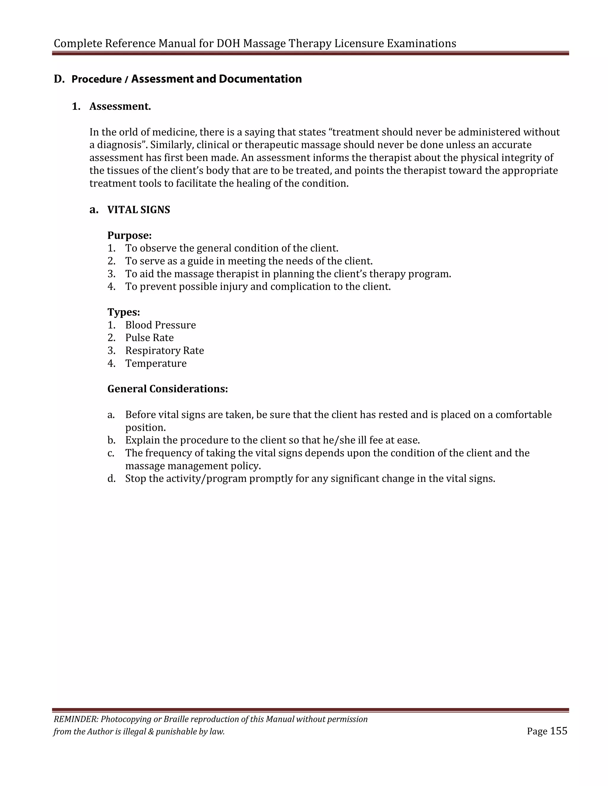 Complete Reference Manual for DOH Massage Therapy Licensure Examinations
D. Procedure / Assessment and Documentation
1. Assessment.

In the orld of medicine, there is a saying that states “treatment should never be administered without
a diagnosis”. Similarly, clinical or therapeutic massage should never be done unless an accurate
assessment has first been made. An assessment informs the therapist about the physical integrity of
the tissues of the client’s body that are to be treated, and points the therapist toward the appropriate
treatment tools to facilitate the healing of the condition.

a. VITAL SIGNS

Purpose:
1. To observe the general condition of the client.
2. To serve as a guide in meeting the needs of the client.
3. To aid the massage therapist in planning the client’s therapy program.
4. To prevent possible injury and complication to the client.
Types:
1. Blood Pressure
2. Pulse Rate
3. Respiratory Rate
4. Temperature

General Considerations:

a. Before vital signs are taken, be sure that the client has rested and is placed on a comfortable
position.
b. Explain the procedure to the client so that he/she ill fee at ease.
c. The frequency of taking the vital signs depends upon the condition of the client and the
massage management policy.
d. Stop the activity/program promptly for any significant change in the vital signs.

REMINDER: Photocopying or Braille reproduction of this Manual without permission
from the Author is illegal & punishable by law.

Page 155

 