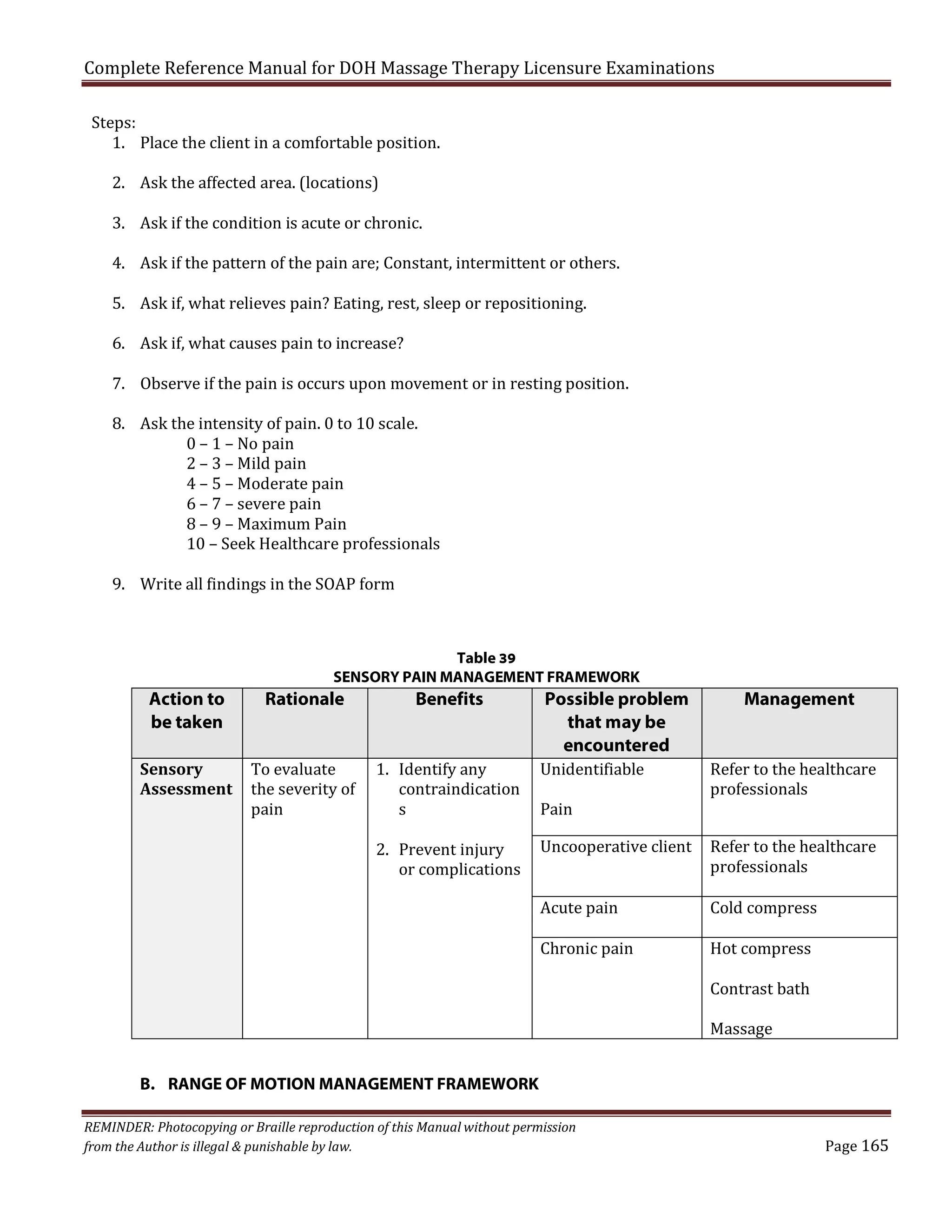 Complete Reference Manual for DOH Massage Therapy Licensure Examinations
Steps:
1. Place the client in a comfortable position.
2. Ask the affected area. (locations)

3. Ask if the condition is acute or chronic.

4. Ask if the pattern of the pain are; Constant, intermittent or others.
5. Ask if, what relieves pain? Eating, rest, sleep or repositioning.
6. Ask if, what causes pain to increase?

7. Observe if the pain is occurs upon movement or in resting position.
8. Ask the intensity of pain. 0 to 10 scale.
0 – 1 – No pain
2 – 3 – Mild pain
4 – 5 – Moderate pain
6 – 7 – severe pain
8 – 9 – Maximum Pain
10 – Seek Healthcare professionals
9. Write all findings in the SOAP form

Table 39
SENSORY PAIN MANAGEMENT FRAMEWORK

Action to
be taken
Sensory
Assessment

Rationale

Benefits

To evaluate
the severity of
pain

1. Identify any
contraindication
s

2. Prevent injury
or complications

Possible problem
that may be
encountered

Management

Unidentifiable

Refer to the healthcare
professionals

Acute pain

Cold compress

Pain

Uncooperative client
Chronic pain

B. RANGE OF MOTION MANAGEMENT FRAMEWORK
REMINDER: Photocopying or Braille reproduction of this Manual without permission
from the Author is illegal & punishable by law.

Refer to the healthcare
professionals
Hot compress
Contrast bath
Massage

Page 165

 