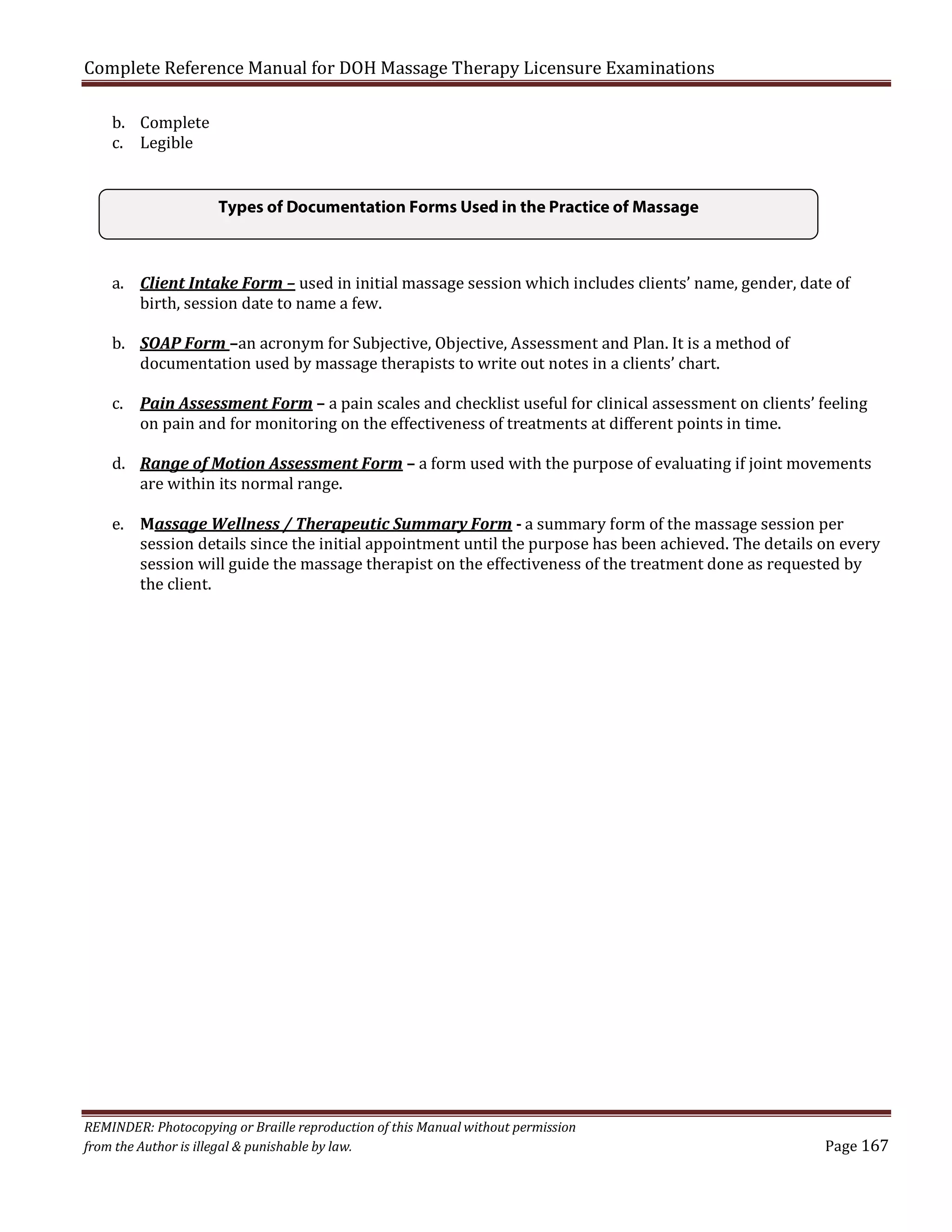 Complete Reference Manual for DOH Massage Therapy Licensure Examinations
b. Complete
c. Legible

Types of Documentation Forms Used in the Practice of Massage
a. Client Intake Form – used in initial massage session which includes clients’ name, gender, date of
birth, session date to name a few.
b. SOAP Form –an acronym for Subjective, Objective, Assessment and Plan. It is a method of
documentation used by massage therapists to write out notes in a clients’ chart.

c. Pain Assessment Form – a pain scales and checklist useful for clinical assessment on clients’ feeling
on pain and for monitoring on the effectiveness of treatments at different points in time.

d. Range of Motion Assessment Form – a form used with the purpose of evaluating if joint movements
are within its normal range.

e. Massage Wellness / Therapeutic Summary Form - a summary form of the massage session per
session details since the initial appointment until the purpose has been achieved. The details on every
session will guide the massage therapist on the effectiveness of the treatment done as requested by
the client.

REMINDER: Photocopying or Braille reproduction of this Manual without permission
from the Author is illegal & punishable by law.

Page 167

 