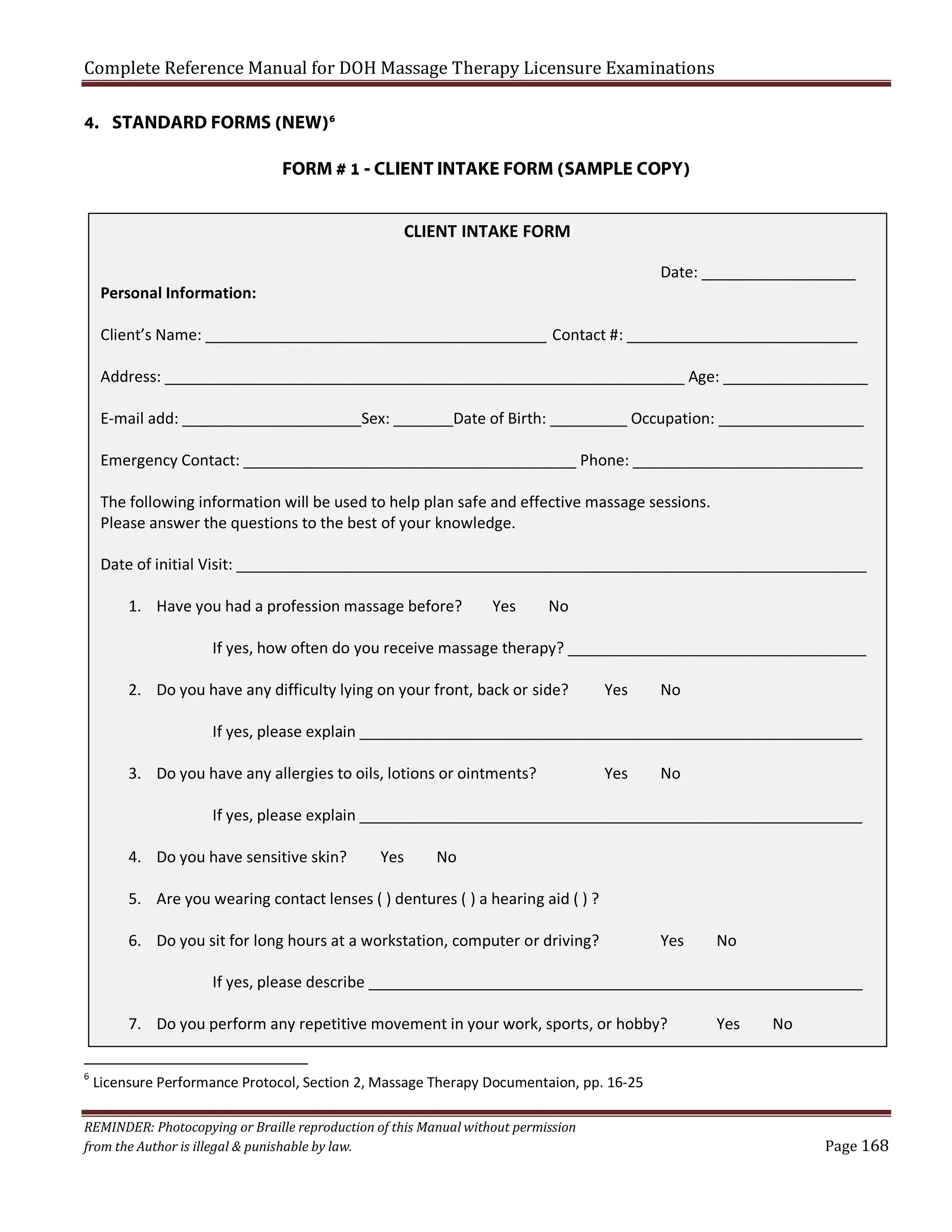 Complete Reference Manual for DOH Massage Therapy Licensure Examinations
4. STANDARD FORMS (NEW)6

FORM # 1 - CLIENT INTAKE FORM (SAMPLE COPY)
CLIENT INTAKE FORM
Date: __________________

Personal Information:

Client’s Name: ________________________________________ Contact #: ___________________________
Address: _____________________________________________________________ Age: _________________
E-mail add: _____________________Sex: _______Date of Birth: _________ Occupation: _________________
Emergency Contact: _______________________________________ Phone: ___________________________
The following information will be used to help plan safe and effective massage sessions.
Please answer the questions to the best of your knowledge.
Date of initial Visit: __________________________________________________________________________
1. Have you had a profession massage before?

Yes

No

If yes, how often do you receive massage therapy? ___________________________________
2. Do you have any difficulty lying on your front, back or side?

Yes

No

If yes, please explain ___________________________________________________________
3. Do you have any allergies to oils, lotions or ointments?

Yes

No

If yes, please explain ___________________________________________________________
4. Do you have sensitive skin?

Yes

No

5. Are you wearing contact lenses ( ) dentures ( ) a hearing aid ( ) ?
6. Do you sit for long hours at a workstation, computer or driving?

Yes

No

If yes, please describe __________________________________________________________
7. Do you perform any repetitive movement in your work, sports, or hobby?
6

Yes

No

Licensure Performance Protocol, Section 2, Massage Therapy Documentaion, pp. 16-25

REMINDER: Photocopying or Braille reproduction of this Manual without permission
from the Author is illegal & punishable by law.

Page 168

 