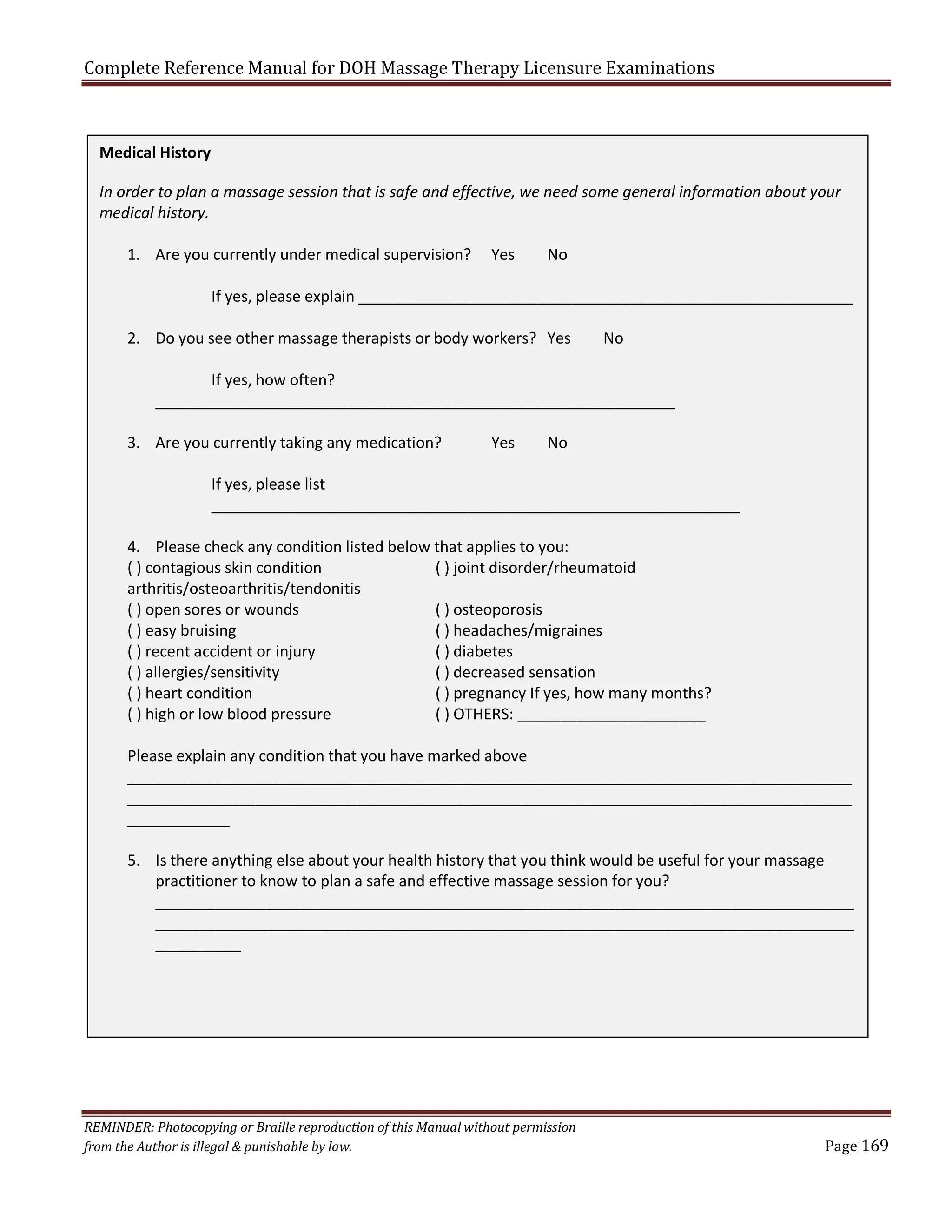 Complete Reference Manual for DOH Massage Therapy Licensure Examinations
Medical History
In order to plan a massage session that is safe and effective, we need some general information about your
medical history.
1. Are you currently under medical supervision?

Yes

No

If yes, please explain __________________________________________________________
2. Do you see other massage therapists or body workers? Yes

No

If yes, how often?
_____________________________________________________________
3. Are you currently taking any medication?

Yes

No

If yes, please list
______________________________________________________________
4. Please check any condition listed below that applies to you:
( ) contagious skin condition
( ) joint disorder/rheumatoid
arthritis/osteoarthritis/tendonitis
( ) open sores or wounds
( ) osteoporosis
( ) easy bruising
( ) headaches/migraines
( ) recent accident or injury
( ) diabetes
( ) allergies/sensitivity
( ) decreased sensation
( ) heart condition
( ) pregnancy If yes, how many months?
( ) high or low blood pressure
( ) OTHERS: ______________________
Please explain any condition that you have marked above
_____________________________________________________________________________________
_____________________________________________________________________________________
____________
5. Is there anything else about your health history that you think would be useful for your massage
practitioner to know to plan a safe and effective massage session for you?
__________________________________________________________________________________
__________________________________________________________________________________
__________

REMINDER: Photocopying or Braille reproduction of this Manual without permission
from the Author is illegal & punishable by law.

Page 169

 