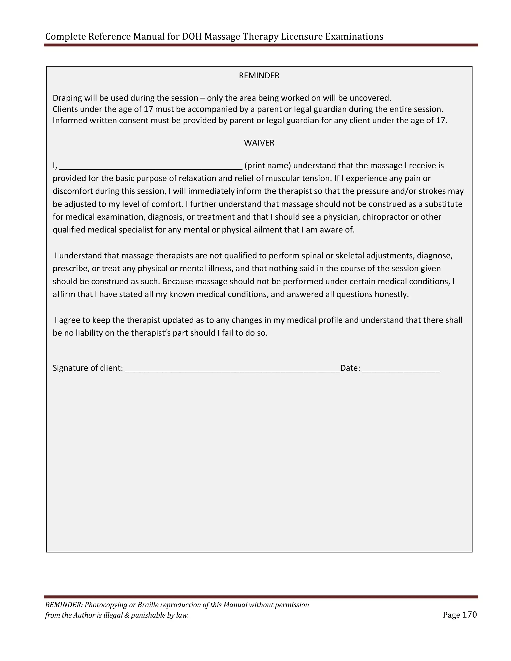 Complete Reference Manual for DOH Massage Therapy Licensure Examinations
REMINDER
Draping will be used during the session – only the area being worked on will be uncovered.
Clients under the age of 17 must be accompanied by a parent or legal guardian during the entire session.
Informed written consent must be provided by parent or legal guardian for any client under the age of 17.
WAIVER
I, ________________________________________ (print name) understand that the massage I receive is
provided for the basic purpose of relaxation and relief of muscular tension. If I experience any pain or
discomfort during this session, I will immediately inform the therapist so that the pressure and/or strokes may
be adjusted to my level of comfort. I further understand that massage should not be construed as a substitute
for medical examination, diagnosis, or treatment and that I should see a physician, chiropractor or other
qualified medical specialist for any mental or physical ailment that I am aware of.
I understand that massage therapists are not qualified to perform spinal or skeletal adjustments, diagnose,
prescribe, or treat any physical or mental illness, and that nothing said in the course of the session given
should be construed as such. Because massage should not be performed under certain medical conditions, I
affirm that I have stated all my known medical conditions, and answered all questions honestly.
I agree to keep the therapist updated as to any changes in my medical profile and understand that there shall
be no liability on the therapist’s part should I fail to do so.

Signature of client: _______________________________________________Date: _________________

REMINDER: Photocopying or Braille reproduction of this Manual without permission
from the Author is illegal & punishable by law.

Page 170

 