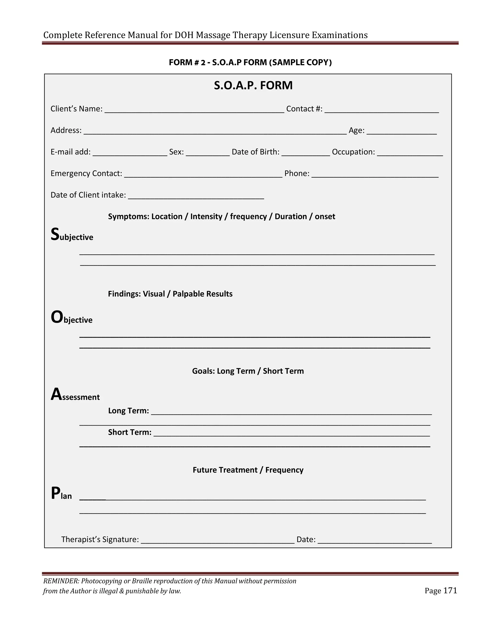 Complete Reference Manual for DOH Massage Therapy Licensure Examinations
FORM # 2 - S.O.A.P FORM (SAMPLE COPY)

S.O.A.P. FORM
Client’s Name: _________________________________________ Contact #: __________________________
Address: ____________________________________________________________ Age: ________________
E-mail add: _________________ Sex: __________ Date of Birth: ___________ Occupation: _______________
Emergency Contact: ____________________________________ Phone: _____________________________
Date of Client intake: _______________________________

Subjective

Symptoms: Location / Intensity / frequency / Duration / onset

_________________________________________________________________________________
_________________________________________________________________________________
Findings: Visual / Palpable Results

Objective

________________________________________________________________________________
________________________________________________________________________________
Goals: Long Term / Short Term

Assessment

Long Term: ________________________________________________________________
________________________________________________________________________________
Short Term: _______________________________________________________________
________________________________________________________________________________
Future Treatment / Frequency

Plan

_______________________________________________________________________________
_______________________________________________________________________________

Therapist’s Signature: ___________________________________ Date: __________________________

REMINDER: Photocopying or Braille reproduction of this Manual without permission
from the Author is illegal & punishable by law.

Page 171

 