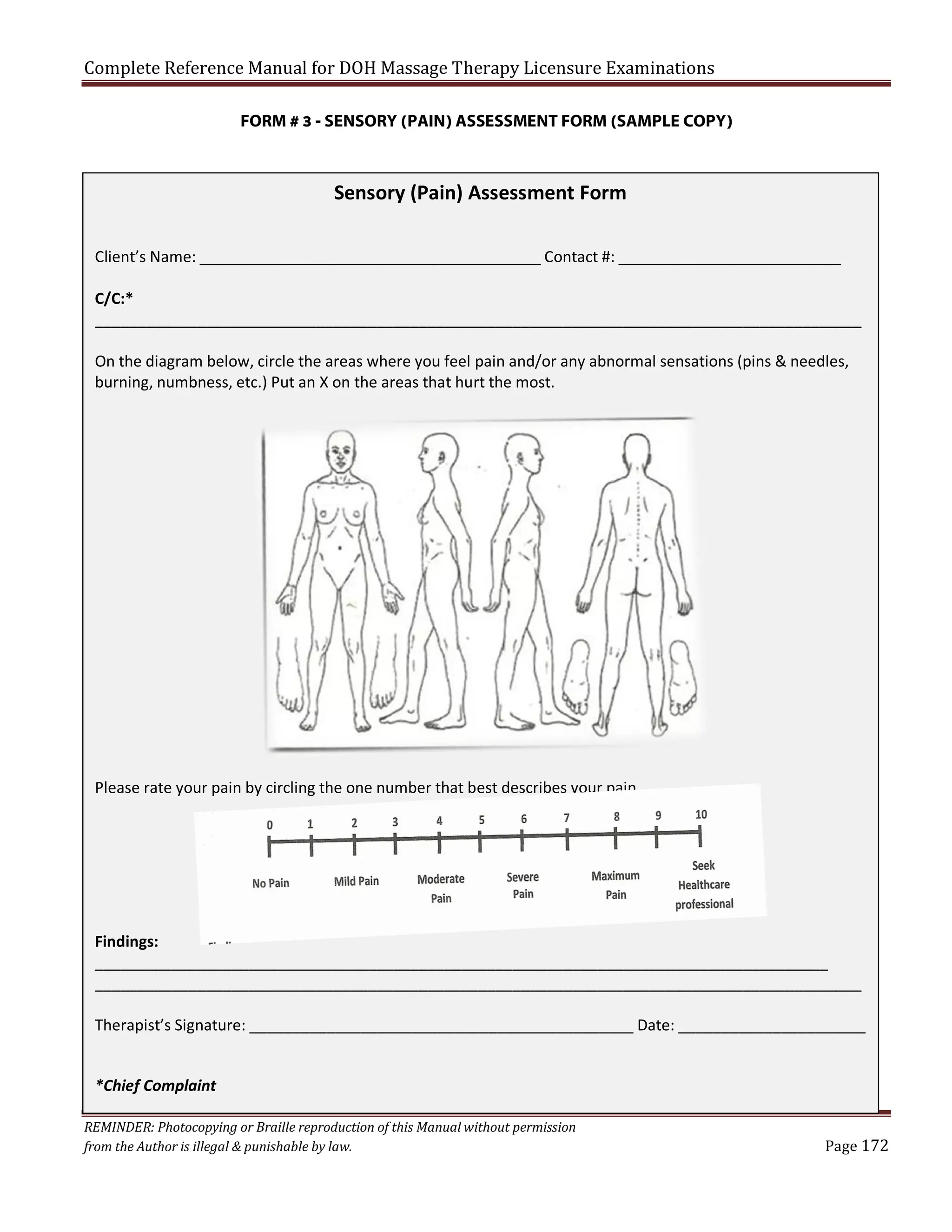 Complete Reference Manual for DOH Massage Therapy Licensure Examinations

FORM # 3 - SENSORY (PAIN) ASSESSMENT FORM (SAMPLE COPY)

Sensory (Pain) Assessment Form
Client’s Name: ________________________________________ Contact #: __________________________
C/C:*
__________________________________________________________________________________________
On the diagram below, circle the areas where you feel pain and/or any abnormal sensations (pins & needles,
burning, numbness, etc.) Put an X on the areas that hurt the most.

Please rate your pain by circling the one number that best describes your pain.

Findings:
______________________________________________________________________________________
__________________________________________________________________________________________
Therapist’s Signature: _____________________________________________ Date: ______________________
*Chief Complaint
REMINDER: Photocopying or Braille reproduction of this Manual without permission
from the Author is illegal & punishable by law.

Page 172

 