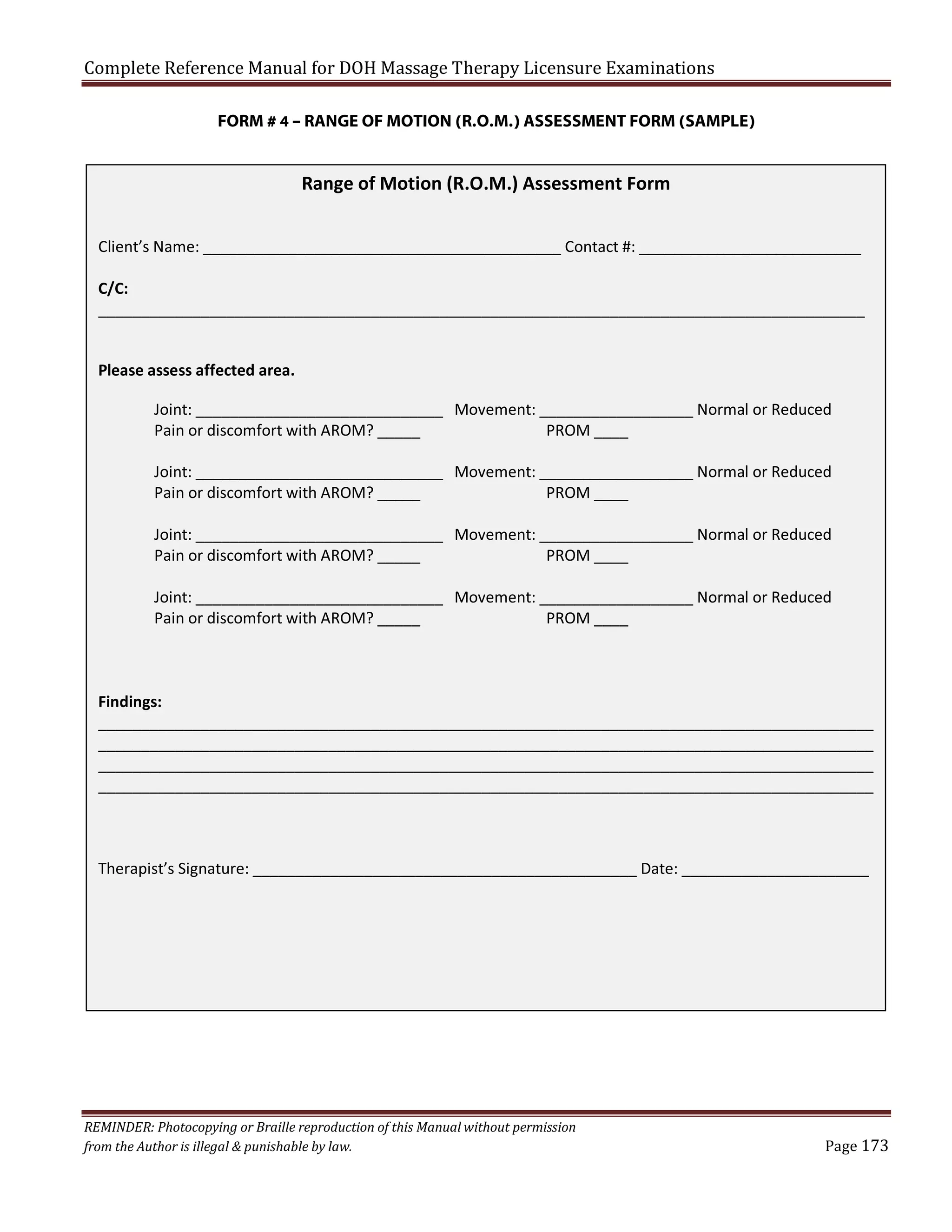 Complete Reference Manual for DOH Massage Therapy Licensure Examinations

FORM # 4 – RANGE OF MOTION (R.O.M.) ASSESSMENT FORM (SAMPLE)

Range of Motion (R.O.M.) Assessment Form
Client’s Name: __________________________________________ Contact #: __________________________
C/C:
__________________________________________________________________________________________
Please assess affected area.
Joint: _____________________________ Movement: __________________ Normal or Reduced
Pain or discomfort with AROM? _____
PROM ____
Joint: _____________________________ Movement: __________________ Normal or Reduced
Pain or discomfort with AROM? _____
PROM ____
Joint: _____________________________ Movement: __________________ Normal or Reduced
Pain or discomfort with AROM? _____
PROM ____
Joint: _____________________________ Movement: __________________ Normal or Reduced
Pain or discomfort with AROM? _____
PROM ____

Findings:
___________________________________________________________________________________________
___________________________________________________________________________________________
___________________________________________________________________________________________
___________________________________________________________________________________________

Therapist’s Signature: _____________________________________________ Date: ______________________

REMINDER: Photocopying or Braille reproduction of this Manual without permission
from the Author is illegal & punishable by law.

Page 173

 