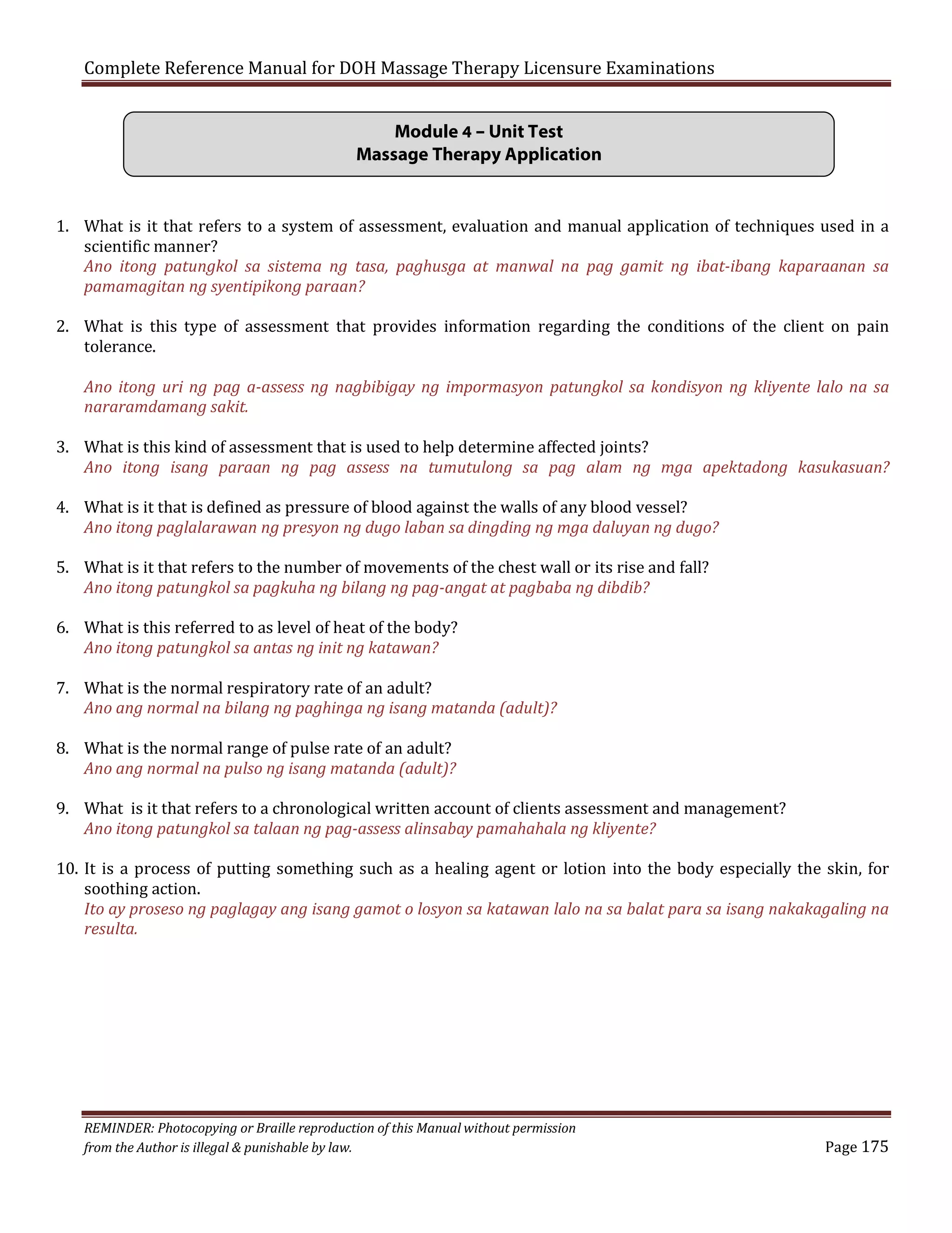 Complete Reference Manual for DOH Massage Therapy Licensure Examinations
Module 4 – Unit Test
Massage Therapy Application
1. What is it that refers to a system of assessment, evaluation and manual application of techniques used in a
scientific manner?
Ano itong patungkol sa sistema ng tasa, paghusga at manwal na pag gamit ng ibat-ibang kaparaanan sa
pamamagitan ng syentipikong paraan?

2. What is this type of assessment that provides information regarding the conditions of the client on pain
tolerance.

Ano itong uri ng pag a-assess ng nagbibigay ng impormasyon patungkol sa kondisyon ng kliyente lalo na sa
nararamdamang sakit.

3. What is this kind of assessment that is used to help determine affected joints?
Ano itong isang paraan ng pag assess na tumutulong sa pag alam ng mga apektadong kasukasuan?
4. What is it that is defined as pressure of blood against the walls of any blood vessel?
Ano itong paglalarawan ng presyon ng dugo laban sa dingding ng mga daluyan ng dugo?
5. What is it that refers to the number of movements of the chest wall or its rise and fall?
Ano itong patungkol sa pagkuha ng bilang ng pag-angat at pagbaba ng dibdib?
6. What is this referred to as level of heat of the body?
Ano itong patungkol sa antas ng init ng katawan?

7. What is the normal respiratory rate of an adult?
Ano ang normal na bilang ng paghinga ng isang matanda (adult)?
8. What is the normal range of pulse rate of an adult?
Ano ang normal na pulso ng isang matanda (adult)?

9. What is it that refers to a chronological written account of clients assessment and management?
Ano itong patungkol sa talaan ng pag-assess alinsabay pamahahala ng kliyente?

10. It is a process of putting something such as a healing agent or lotion into the body especially the skin, for
soothing action.
Ito ay proseso ng paglagay ang isang gamot o losyon sa katawan lalo na sa balat para sa isang nakakagaling na
resulta.

REMINDER: Photocopying or Braille reproduction of this Manual without permission
from the Author is illegal & punishable by law.

Page 175

 