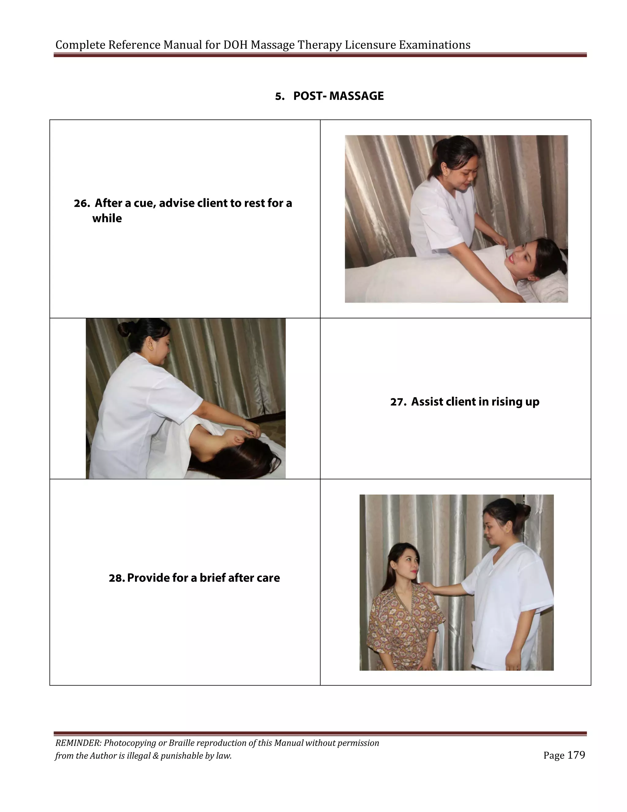 Complete Reference Manual for DOH Massage Therapy Licensure Examinations
5. POST- MASSAGE

26. After a cue, advise client to rest for a
while

27. Assist client in rising up

28. Provide for a brief after care

REMINDER: Photocopying or Braille reproduction of this Manual without permission
from the Author is illegal & punishable by law.

Page 179

 