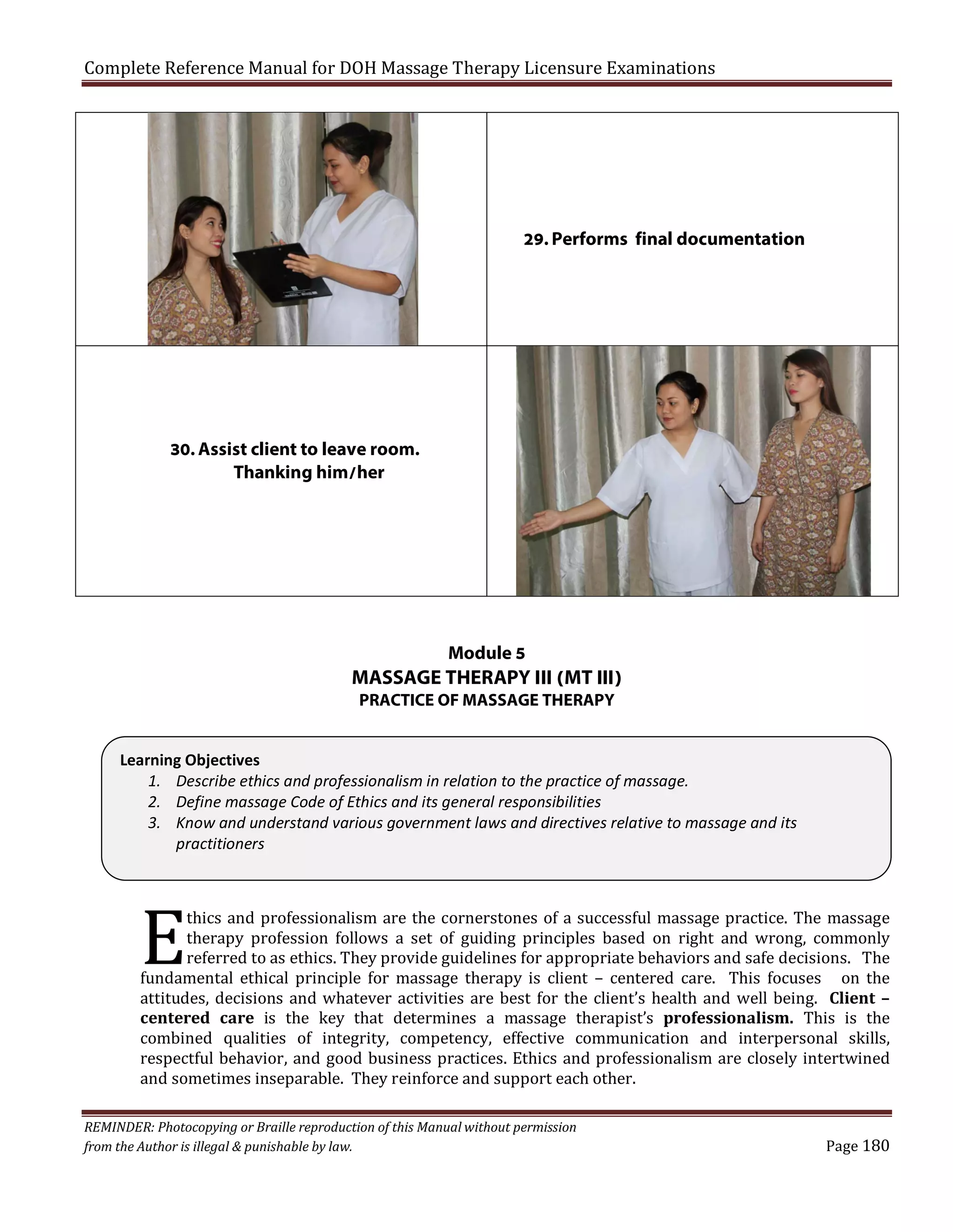 Complete Reference Manual for DOH Massage Therapy Licensure Examinations

29. Performs final documentation

30. Assist client to leave room.
Thanking him/her

Module 5

MASSAGE THERAPY III (MT III)
PRACTICE OF MASSAGE THERAPY

E

Learning Objectives
1. Describe ethics and professionalism in relation to the practice of massage.
2. Define massage Code of Ethics and its general responsibilities
3. Know and understand various government laws and directives relative to massage and its
practitioners
thics and professionalism are the cornerstones of a successful massage practice. The massage
therapy profession follows a set of guiding principles based on right and wrong, commonly
referred to as ethics. They provide guidelines for appropriate behaviors and safe decisions. The
fundamental ethical principle for massage therapy is client – centered care. This focuses on the
attitudes, decisions and whatever activities are best for the client’s health and well being. Client –
centered care is the key that determines a massage therapist’s professionalism. This is the
combined qualities of integrity, competency, effective communication and interpersonal skills,
respectful behavior, and good business practices. Ethics and professionalism are closely intertwined
and sometimes inseparable. They reinforce and support each other.

REMINDER: Photocopying or Braille reproduction of this Manual without permission
from the Author is illegal & punishable by law.

Page 180

 