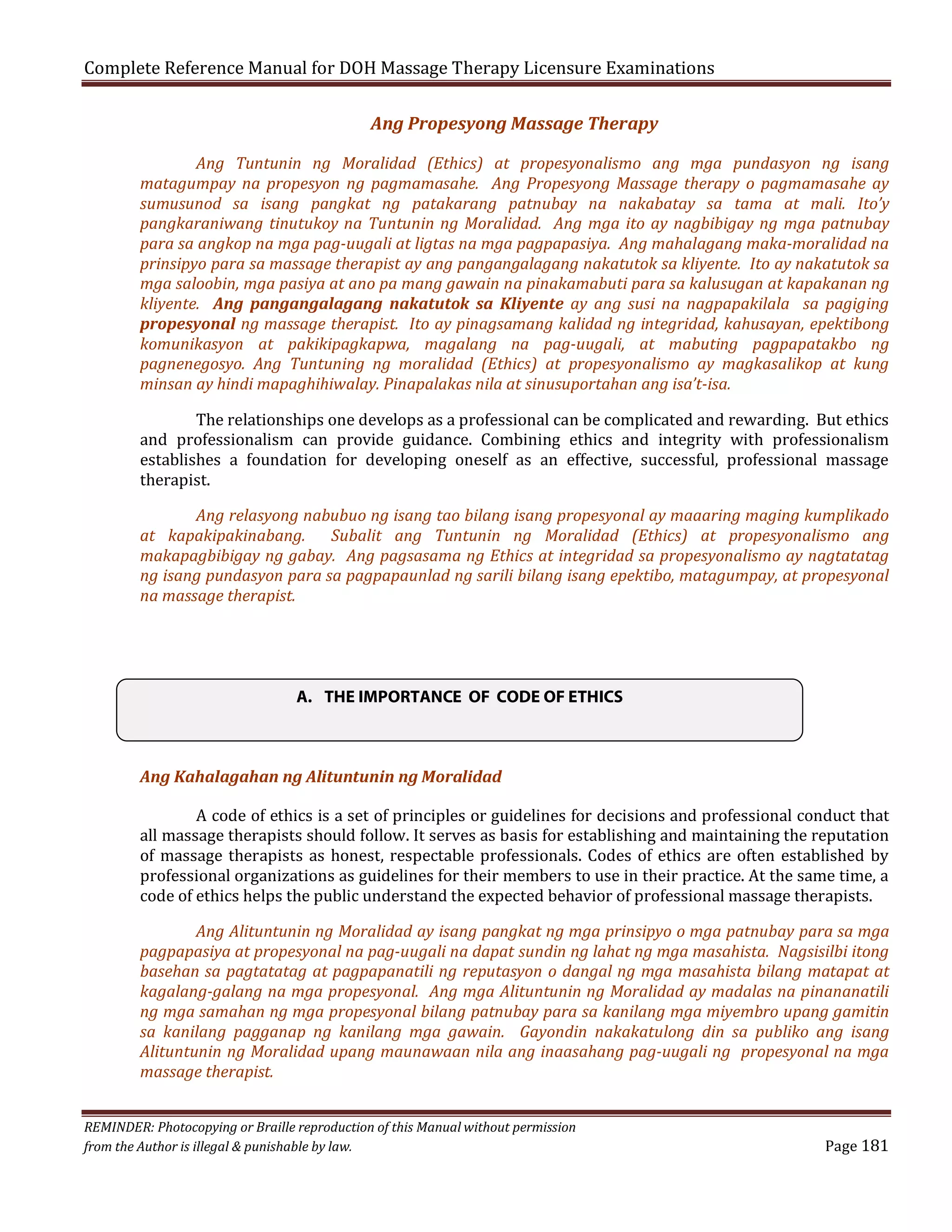 Complete Reference Manual for DOH Massage Therapy Licensure Examinations
Ang Propesyong Massage Therapy

Ang Tuntunin ng Moralidad (Ethics) at propesyonalismo ang mga pundasyon ng isang
matagumpay na propesyon ng pagmamasahe. Ang Propesyong Massage therapy o pagmamasahe ay
sumusunod sa isang pangkat ng patakarang patnubay na nakabatay sa tama at mali. Ito’y
pangkaraniwang tinutukoy na Tuntunin ng Moralidad. Ang mga ito ay nagbibigay ng mga patnubay
para sa angkop na mga pag-uugali at ligtas na mga pagpapasiya. Ang mahalagang maka-moralidad na
prinsipyo para sa massage therapist ay ang pangangalagang nakatutok sa kliyente. Ito ay nakatutok sa
mga saloobin, mga pasiya at ano pa mang gawain na pinakamabuti para sa kalusugan at kapakanan ng
kliyente. Ang pangangalagang nakatutok sa Kliyente ay ang susi na nagpapakilala sa pagiging
propesyonal ng massage therapist. Ito ay pinagsamang kalidad ng integridad, kahusayan, epektibong
komunikasyon at pakikipagkapwa, magalang na pag-uugali, at mabuting pagpapatakbo ng
pagnenegosyo. Ang Tuntuning ng moralidad (Ethics) at propesyonalismo ay magkasalikop at kung
minsan ay hindi mapaghihiwalay. Pinapalakas nila at sinusuportahan ang isa’t-isa.
The relationships one develops as a professional can be complicated and rewarding. But ethics
and professionalism can provide guidance. Combining ethics and integrity with professionalism
establishes a foundation for developing oneself as an effective, successful, professional massage
therapist.

Ang relasyong nabubuo ng isang tao bilang isang propesyonal ay maaaring maging kumplikado
at kapakipakinabang. Subalit ang Tuntunin ng Moralidad (Ethics) at propesyonalismo ang
makapagbibigay ng gabay. Ang pagsasama ng Ethics at integridad sa propesyonalismo ay nagtatatag
ng isang pundasyon para sa pagpapaunlad ng sarili bilang isang epektibo, matagumpay, at propesyonal
na massage therapist.

A. THE IMPORTANCE OF CODE OF ETHICS

Ang Kahalagahan ng Alituntunin ng Moralidad

A code of ethics is a set of principles or guidelines for decisions and professional conduct that
all massage therapists should follow. It serves as basis for establishing and maintaining the reputation
of massage therapists as honest, respectable professionals. Codes of ethics are often established by
professional organizations as guidelines for their members to use in their practice. At the same time, a
code of ethics helps the public understand the expected behavior of professional massage therapists.

Ang Alituntunin ng Moralidad ay isang pangkat ng mga prinsipyo o mga patnubay para sa mga
pagpapasiya at propesyonal na pag-uugali na dapat sundin ng lahat ng mga masahista. Nagsisilbi itong
basehan sa pagtatatag at pagpapanatili ng reputasyon o dangal ng mga masahista bilang matapat at
kagalang-galang na mga propesyonal. Ang mga Alituntunin ng Moralidad ay madalas na pinananatili
ng mga samahan ng mga propesyonal bilang patnubay para sa kanilang mga miyembro upang gamitin
sa kanilang pagganap ng kanilang mga gawain. Gayondin nakakatulong din sa publiko ang isang
Alituntunin ng Moralidad upang maunawaan nila ang inaasahang pag-uugali ng propesyonal na mga
massage therapist.

REMINDER: Photocopying or Braille reproduction of this Manual without permission
from the Author is illegal & punishable by law.

Page 181

 
