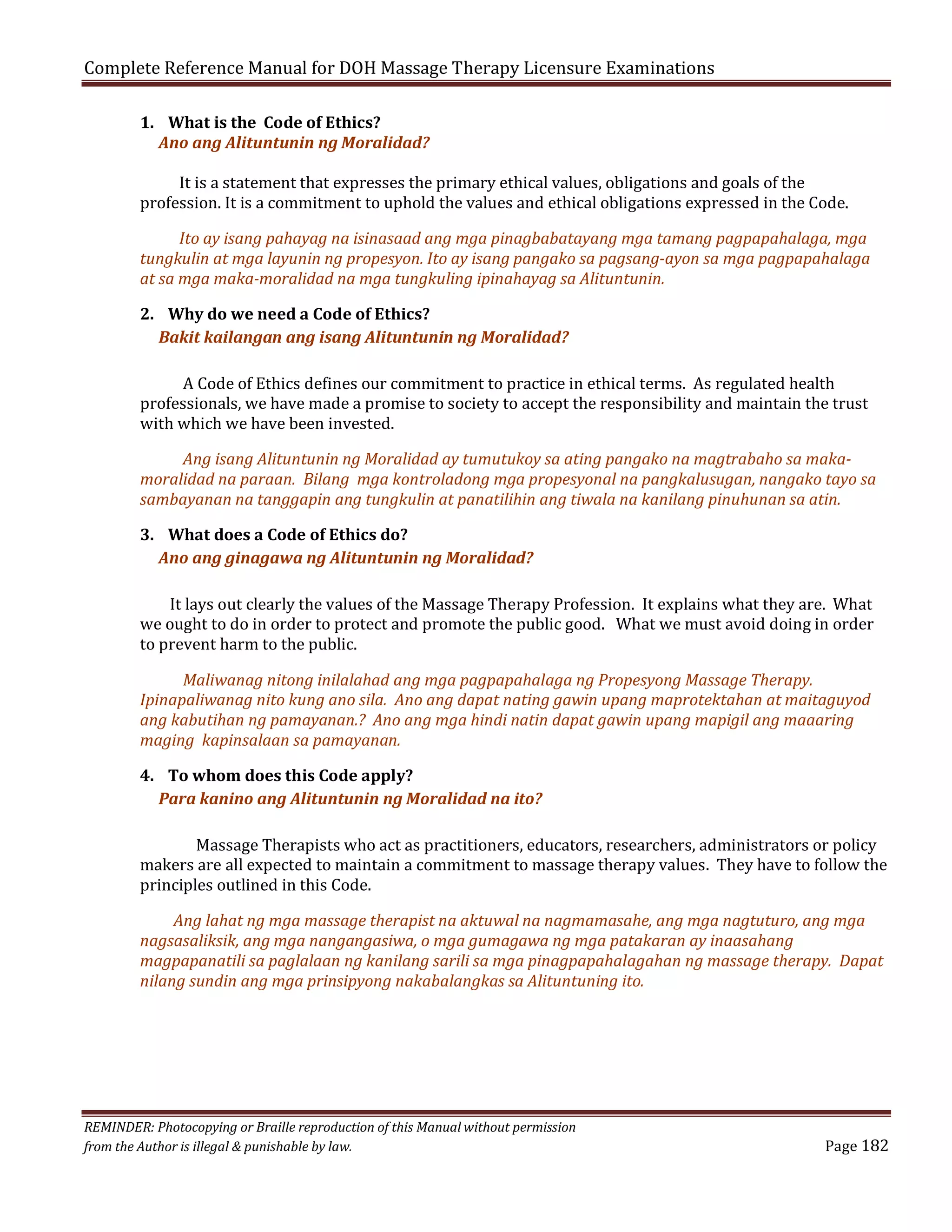 Complete Reference Manual for DOH Massage Therapy Licensure Examinations
1. What is the Code of Ethics?
Ano ang Alituntunin ng Moralidad?

It is a statement that expresses the primary ethical values, obligations and goals of the
profession. It is a commitment to uphold the values and ethical obligations expressed in the Code.

Ito ay isang pahayag na isinasaad ang mga pinagbabatayang mga tamang pagpapahalaga, mga
tungkulin at mga layunin ng propesyon. Ito ay isang pangako sa pagsang-ayon sa mga pagpapahalaga
at sa mga maka-moralidad na mga tungkuling ipinahayag sa Alituntunin.
2. Why do we need a Code of Ethics?
Bakit kailangan ang isang Alituntunin ng Moralidad?

A Code of Ethics defines our commitment to practice in ethical terms. As regulated health
professionals, we have made a promise to society to accept the responsibility and maintain the trust
with which we have been invested.

Ang isang Alituntunin ng Moralidad ay tumutukoy sa ating pangako na magtrabaho sa makamoralidad na paraan. Bilang mga kontroladong mga propesyonal na pangkalusugan, nangako tayo sa
sambayanan na tanggapin ang tungkulin at panatilihin ang tiwala na kanilang pinuhunan sa atin.
3. What does a Code of Ethics do?
Ano ang ginagawa ng Alituntunin ng Moralidad?

It lays out clearly the values of the Massage Therapy Profession. It explains what they are. What
we ought to do in order to protect and promote the public good. What we must avoid doing in order
to prevent harm to the public.

Maliwanag nitong inilalahad ang mga pagpapahalaga ng Propesyong Massage Therapy.
Ipinapaliwanag nito kung ano sila. Ano ang dapat nating gawin upang maprotektahan at maitaguyod
ang kabutihan ng pamayanan.? Ano ang mga hindi natin dapat gawin upang mapigil ang maaaring
maging kapinsalaan sa pamayanan.
4. To whom does this Code apply?
Para kanino ang Alituntunin ng Moralidad na ito?

Massage Therapists who act as practitioners, educators, researchers, administrators or policy
makers are all expected to maintain a commitment to massage therapy values. They have to follow the
principles outlined in this Code.
Ang lahat ng mga massage therapist na aktuwal na nagmamasahe, ang mga nagtuturo, ang mga
nagsasaliksik, ang mga nangangasiwa, o mga gumagawa ng mga patakaran ay inaasahang
magpapanatili sa paglalaan ng kanilang sarili sa mga pinagpapahalagahan ng massage therapy. Dapat
nilang sundin ang mga prinsipyong nakabalangkas sa Alituntuning ito.

REMINDER: Photocopying or Braille reproduction of this Manual without permission
from the Author is illegal & punishable by law.

Page 182

 