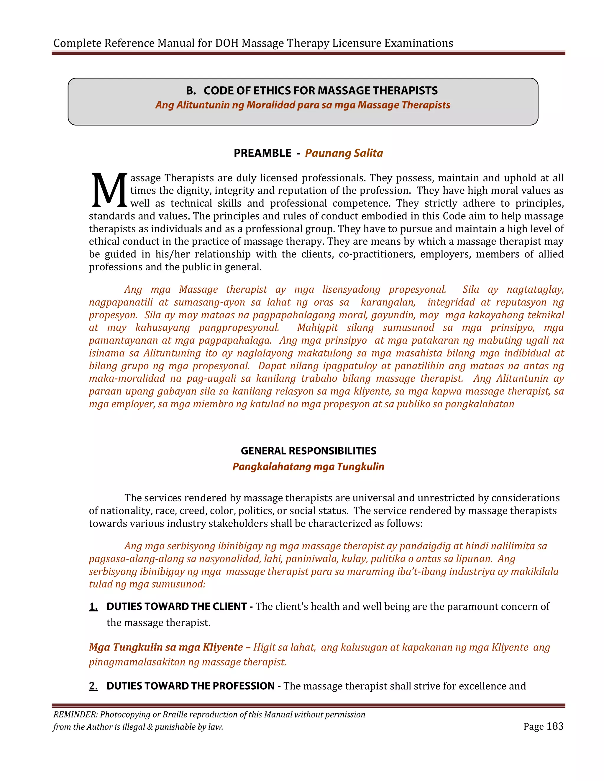 Complete Reference Manual for DOH Massage Therapy Licensure Examinations

M

B. CODE OF ETHICS FOR MASSAGE THERAPISTS
Ang Alituntunin ng Moralidad para sa mga Massage Therapists

PREAMBLE - Paunang Salita

assage Therapists are duly licensed professionals. They possess, maintain and uphold at all
times the dignity, integrity and reputation of the profession. They have high moral values as
well as technical skills and professional competence. They strictly adhere to principles,
standards and values. The principles and rules of conduct embodied in this Code aim to help massage
therapists as individuals and as a professional group. They have to pursue and maintain a high level of
ethical conduct in the practice of massage therapy. They are means by which a massage therapist may
be guided in his/her relationship with the clients, co-practitioners, employers, members of allied
professions and the public in general.

Ang mga Massage therapist ay mga lisensyadong propesyonal. Sila ay nagtataglay,
nagpapanatili at sumasang-ayon sa lahat ng oras sa karangalan, integridad at reputasyon ng
propesyon. Sila ay may mataas na pagpapahalagang moral, gayundin, may mga kakayahang teknikal
at may kahusayang pangpropesyonal.
Mahigpit silang sumusunod sa mga prinsipyo, mga
pamantayanan at mga pagpapahalaga. Ang mga prinsipyo at mga patakaran ng mabuting ugali na
isinama sa Alituntuning ito ay naglalayong makatulong sa mga masahista bilang mga indibidual at
bilang grupo ng mga propesyonal. Dapat nilang ipagpatuloy at panatilihin ang mataas na antas ng
maka-moralidad na pag-uugali sa kanilang trabaho bilang massage therapist. Ang Alituntunin ay
paraan upang gabayan sila sa kanilang relasyon sa mga kliyente, sa mga kapwa massage therapist, sa
mga employer, sa mga miembro ng katulad na mga propesyon at sa publiko sa pangkalahatan

GENERAL RESPONSIBILITIES
Pangkalahatang mga Tungkulin

The services rendered by massage therapists are universal and unrestricted by considerations
of nationality, race, creed, color, politics, or social status. The service rendered by massage therapists
towards various industry stakeholders shall be characterized as follows:
Ang mga serbisyong ibinibigay ng mga massage therapist ay pandaigdig at hindi nalilimita sa
pagsasa-alang-alang sa nasyonalidad, lahi, paniniwala, kulay, pulitika o antas sa lipunan. Ang
serbisyong ibinibigay ng mga massage therapist para sa maraming iba’t-ibang industriya ay makikilala
tulad ng mga sumusunod:

1. DUTIES TOWARD THE CLIENT - The client's health and well being are the paramount concern of
the massage therapist.

Mga Tungkulin sa mga Kliyente – Higit sa lahat, ang kalusugan at kapakanan ng mga Kliyente ang
pinagmamalasakitan ng massage therapist.
2. DUTIES TOWARD THE PROFESSION - The massage therapist shall strive for excellence and

REMINDER: Photocopying or Braille reproduction of this Manual without permission
from the Author is illegal & punishable by law.

Page 183

 