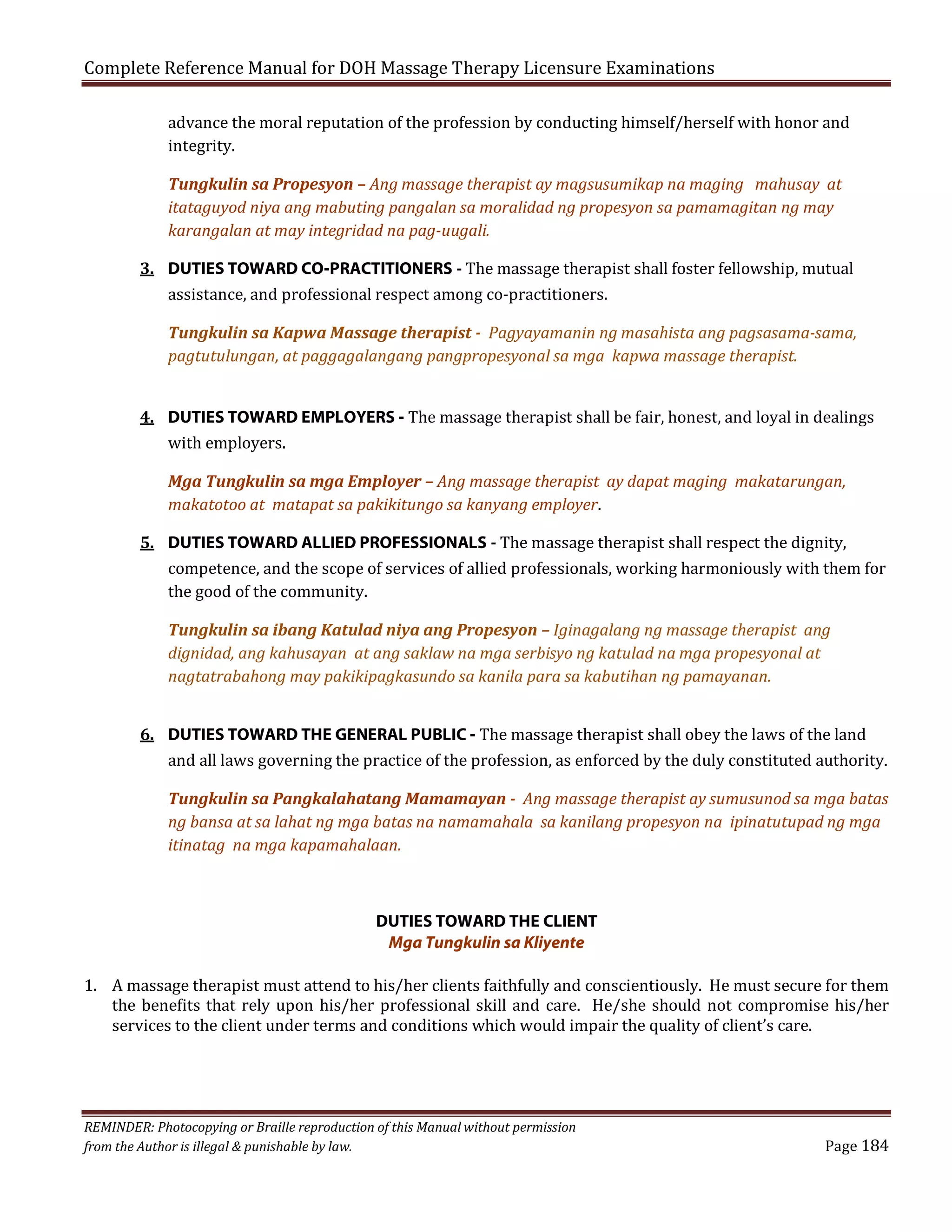 Complete Reference Manual for DOH Massage Therapy Licensure Examinations

advance the moral reputation of the profession by conducting himself/herself with honor and
integrity.
Tungkulin sa Propesyon – Ang massage therapist ay magsusumikap na maging mahusay at
itataguyod niya ang mabuting pangalan sa moralidad ng propesyon sa pamamagitan ng may
karangalan at may integridad na pag-uugali.

3. DUTIES TOWARD CO-PRACTITIONERS - The massage therapist shall foster fellowship, mutual
assistance, and professional respect among co-practitioners.

Tungkulin sa Kapwa Massage therapist - Pagyayamanin ng masahista ang pagsasama-sama,
pagtutulungan, at paggagalangang pangpropesyonal sa mga kapwa massage therapist.

4. DUTIES TOWARD EMPLOYERS - The massage therapist shall be fair, honest, and loyal in dealings
with employers.
Mga Tungkulin sa mga Employer – Ang massage therapist ay dapat maging makatarungan,
makatotoo at matapat sa pakikitungo sa kanyang employer.

5. DUTIES TOWARD ALLIED PROFESSIONALS - The massage therapist shall respect the dignity,
competence, and the scope of services of allied professionals, working harmoniously with them for
the good of the community.
Tungkulin sa ibang Katulad niya ang Propesyon – Iginagalang ng massage therapist ang
dignidad, ang kahusayan at ang saklaw na mga serbisyo ng katulad na mga propesyonal at
nagtatrabahong may pakikipagkasundo sa kanila para sa kabutihan ng pamayanan.

6. DUTIES TOWARD THE GENERAL PUBLIC - The massage therapist shall obey the laws of the land
and all laws governing the practice of the profession, as enforced by the duly constituted authority.

Tungkulin sa Pangkalahatang Mamamayan - Ang massage therapist ay sumusunod sa mga batas
ng bansa at sa lahat ng mga batas na namamahala sa kanilang propesyon na ipinatutupad ng mga
itinatag na mga kapamahalaan.

DUTIES TOWARD THE CLIENT
Mga Tungkulin sa Kliyente

1. A massage therapist must attend to his/her clients faithfully and conscientiously. He must secure for them
the benefits that rely upon his/her professional skill and care. He/she should not compromise his/her
services to the client under terms and conditions which would impair the quality of client’s care.

REMINDER: Photocopying or Braille reproduction of this Manual without permission
from the Author is illegal & punishable by law.

Page 184

 