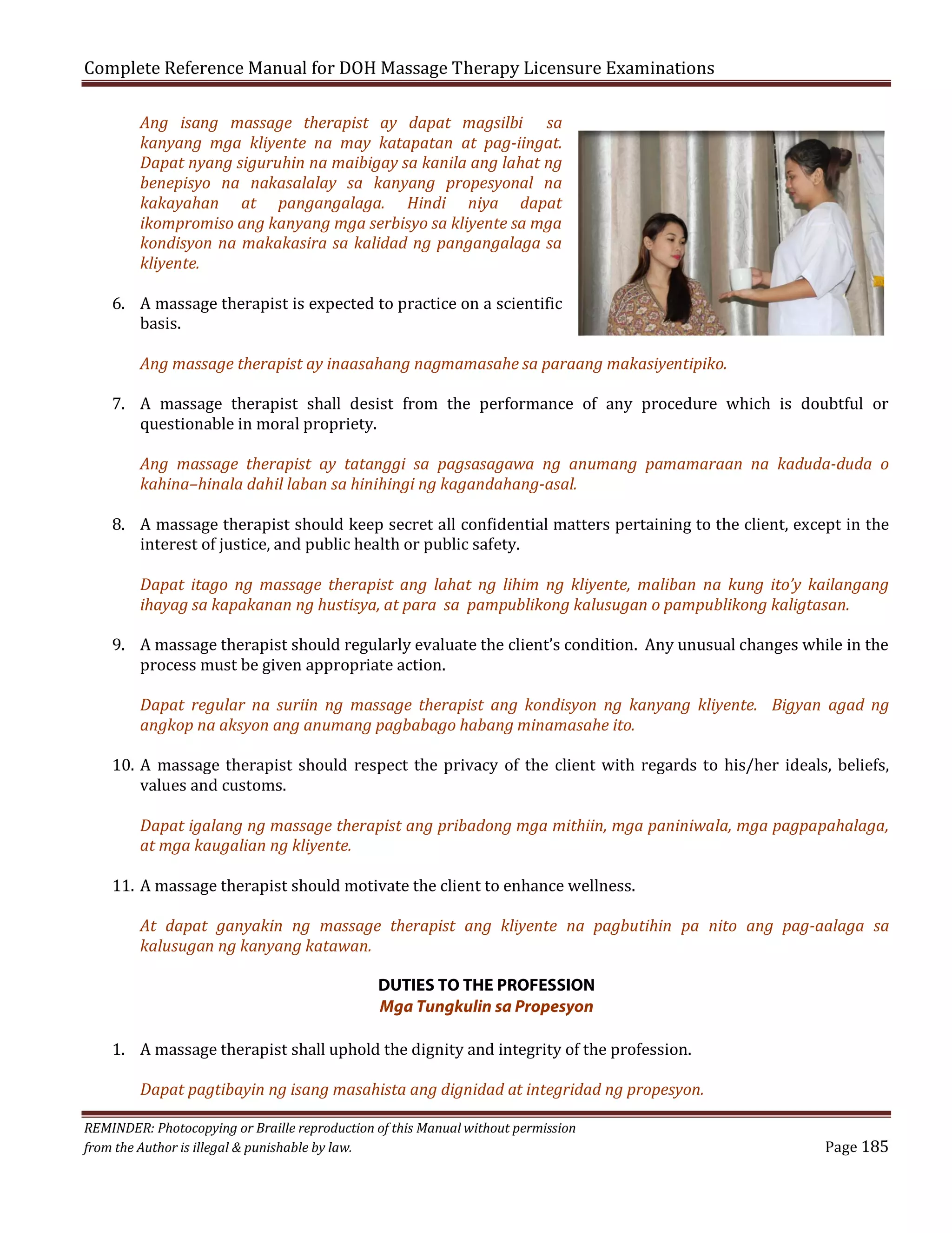 Complete Reference Manual for DOH Massage Therapy Licensure Examinations
Ang isang massage therapist ay dapat magsilbi sa
kanyang mga kliyente na may katapatan at pag-iingat.
Dapat nyang siguruhin na maibigay sa kanila ang lahat ng
benepisyo na nakasalalay sa kanyang propesyonal na
kakayahan at pangangalaga. Hindi niya dapat
ikompromiso ang kanyang mga serbisyo sa kliyente sa mga
kondisyon na makakasira sa kalidad ng pangangalaga sa
kliyente.

6. A massage therapist is expected to practice on a scientific
basis.

Ang massage therapist ay inaasahang nagmamasahe sa paraang makasiyentipiko.

7. A massage therapist shall desist from the performance of any procedure which is doubtful or
questionable in moral propriety.

Ang massage therapist ay tatanggi sa pagsasagawa ng anumang pamamaraan na kaduda-duda o
kahina–hinala dahil laban sa hinihingi ng kagandahang-asal.

8. A massage therapist should keep secret all confidential matters pertaining to the client, except in the
interest of justice, and public health or public safety.
Dapat itago ng massage therapist ang lahat ng lihim ng kliyente, maliban na kung ito’y kailangang
ihayag sa kapakanan ng hustisya, at para sa pampublikong kalusugan o pampublikong kaligtasan.

9. A massage therapist should regularly evaluate the client’s condition. Any unusual changes while in the
process must be given appropriate action.

Dapat regular na suriin ng massage therapist ang kondisyon ng kanyang kliyente. Bigyan agad ng
angkop na aksyon ang anumang pagbabago habang minamasahe ito.

10. A massage therapist should respect the privacy of the client with regards to his/her ideals, beliefs,
values and customs.
Dapat igalang ng massage therapist ang pribadong mga mithiin, mga paniniwala, mga pagpapahalaga,
at mga kaugalian ng kliyente.

11. A massage therapist should motivate the client to enhance wellness.

At dapat ganyakin ng massage therapist ang kliyente na pagbutihin pa nito ang pag-aalaga sa
kalusugan ng kanyang katawan.
DUTIES TO THE PROFESSION
Mga Tungkulin sa Propesyon

1. A massage therapist shall uphold the dignity and integrity of the profession.

Dapat pagtibayin ng isang masahista ang dignidad at integridad ng propesyon.

REMINDER: Photocopying or Braille reproduction of this Manual without permission
from the Author is illegal & punishable by law.

Page 185

 