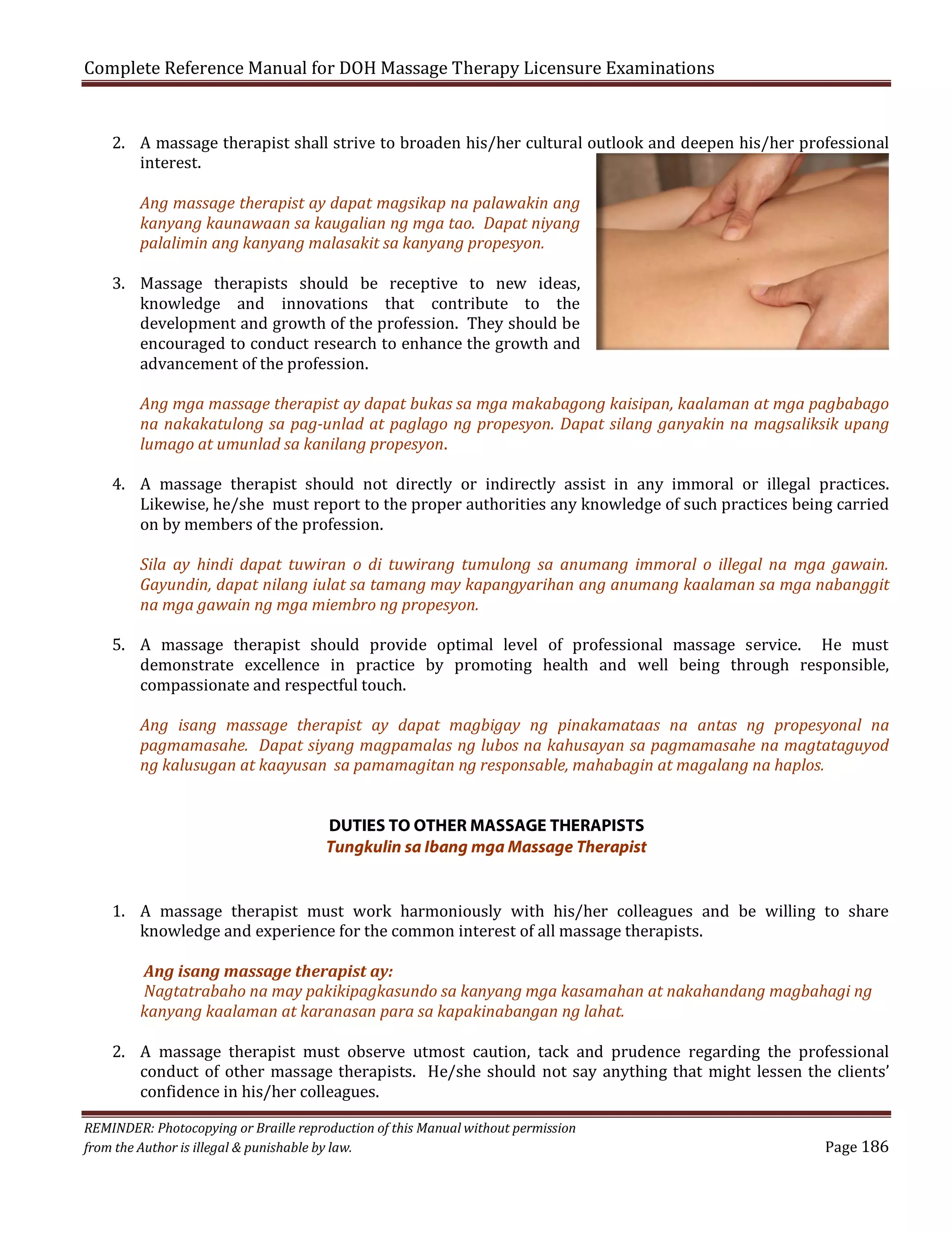 Complete Reference Manual for DOH Massage Therapy Licensure Examinations

2. A massage therapist shall strive to broaden his/her cultural outlook and deepen his/her professional
interest.
Ang massage therapist ay dapat magsikap na palawakin ang
kanyang kaunawaan sa kaugalian ng mga tao. Dapat niyang
palalimin ang kanyang malasakit sa kanyang propesyon.

3. Massage therapists should be receptive to new ideas,
knowledge and innovations that contribute to the
development and growth of the profession. They should be
encouraged to conduct research to enhance the growth and
advancement of the profession.

Ang mga massage therapist ay dapat bukas sa mga makabagong kaisipan, kaalaman at mga pagbabago
na nakakatulong sa pag-unlad at paglago ng propesyon. Dapat silang ganyakin na magsaliksik upang
lumago at umunlad sa kanilang propesyon.

4. A massage therapist should not directly or indirectly assist in any immoral or illegal practices.
Likewise, he/she must report to the proper authorities any knowledge of such practices being carried
on by members of the profession.

Sila ay hindi dapat tuwiran o di tuwirang tumulong sa anumang immoral o illegal na mga gawain.
Gayundin, dapat nilang iulat sa tamang may kapangyarihan ang anumang kaalaman sa mga nabanggit
na mga gawain ng mga miembro ng propesyon.

5. A massage therapist should provide optimal level of professional massage service. He must
demonstrate excellence in practice by promoting health and well being through responsible,
compassionate and respectful touch.

Ang isang massage therapist ay dapat magbigay ng pinakamataas na antas ng propesyonal na
pagmamasahe. Dapat siyang magpamalas ng lubos na kahusayan sa pagmamasahe na magtataguyod
ng kalusugan at kaayusan sa pamamagitan ng responsable, mahabagin at magalang na haplos.
DUTIES TO OTHER MASSAGE THERAPISTS
Tungkulin sa Ibang mga Massage Therapist

1. A massage therapist must work harmoniously with his/her colleagues and be willing to share
knowledge and experience for the common interest of all massage therapists.
Ang isang massage therapist ay:
Nagtatrabaho na may pakikipagkasundo sa kanyang mga kasamahan at nakahandang magbahagi ng
kanyang kaalaman at karanasan para sa kapakinabangan ng lahat.

2. A massage therapist must observe utmost caution, tack and prudence regarding the professional
conduct of other massage therapists. He/she should not say anything that might lessen the clients’
confidence in his/her colleagues.

REMINDER: Photocopying or Braille reproduction of this Manual without permission
from the Author is illegal & punishable by law.

Page 186

 