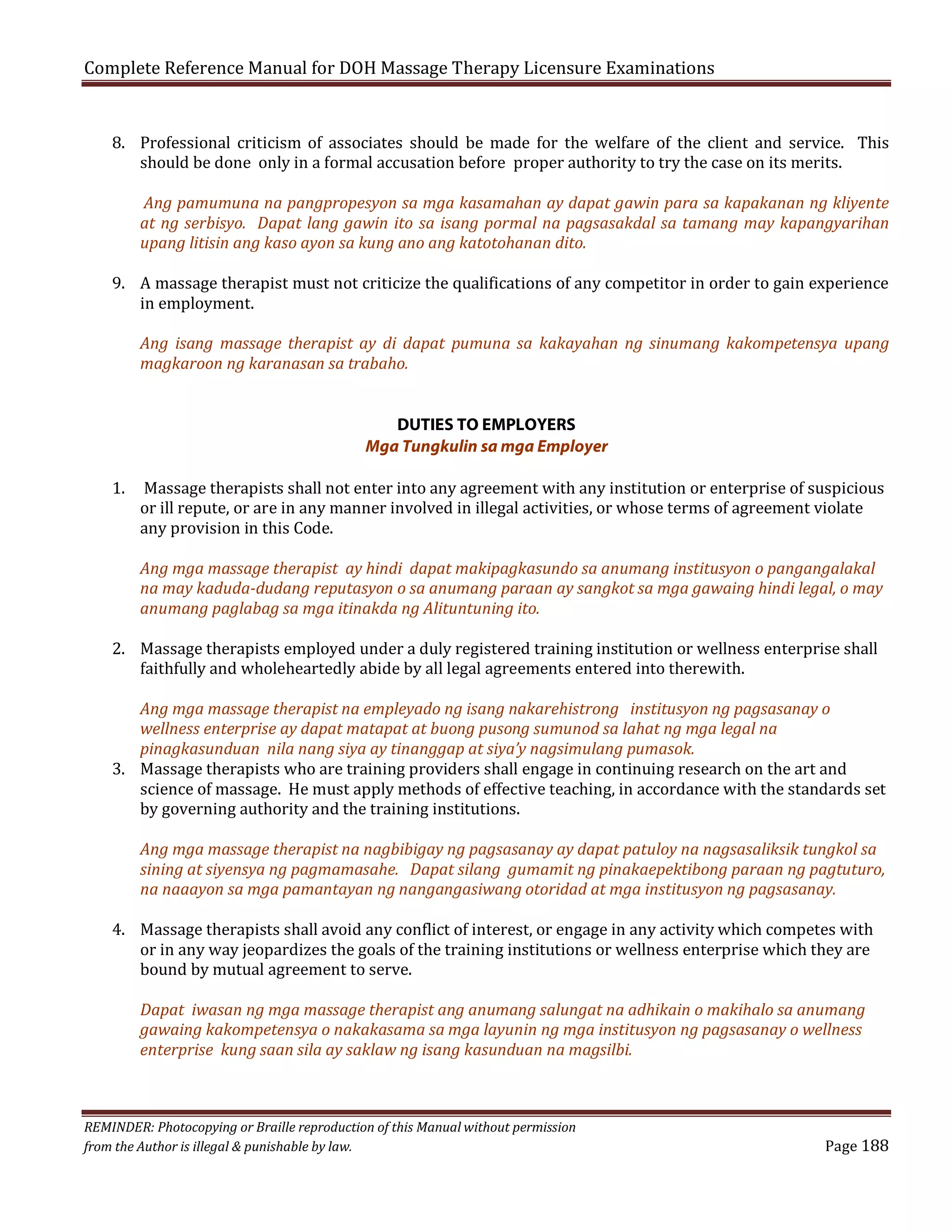 Complete Reference Manual for DOH Massage Therapy Licensure Examinations

8. Professional criticism of associates should be made for the welfare of the client and service. This
should be done only in a formal accusation before proper authority to try the case on its merits.

Ang pamumuna na pangpropesyon sa mga kasamahan ay dapat gawin para sa kapakanan ng kliyente
at ng serbisyo. Dapat lang gawin ito sa isang pormal na pagsasakdal sa tamang may kapangyarihan
upang litisin ang kaso ayon sa kung ano ang katotohanan dito.

9. A massage therapist must not criticize the qualifications of any competitor in order to gain experience
in employment.

Ang isang massage therapist ay di dapat pumuna sa kakayahan ng sinumang kakompetensya upang
magkaroon ng karanasan sa trabaho.

1.

DUTIES TO EMPLOYERS
Mga Tungkulin sa mga Employer

Massage therapists shall not enter into any agreement with any institution or enterprise of suspicious
or ill repute, or are in any manner involved in illegal activities, or whose terms of agreement violate
any provision in this Code.

Ang mga massage therapist ay hindi dapat makipagkasundo sa anumang institusyon o pangangalakal
na may kaduda-dudang reputasyon o sa anumang paraan ay sangkot sa mga gawaing hindi legal, o may
anumang paglabag sa mga itinakda ng Alituntuning ito.

2. Massage therapists employed under a duly registered training institution or wellness enterprise shall
faithfully and wholeheartedly abide by all legal agreements entered into therewith.

Ang mga massage therapist na empleyado ng isang nakarehistrong institusyon ng pagsasanay o
wellness enterprise ay dapat matapat at buong pusong sumunod sa lahat ng mga legal na
pinagkasunduan nila nang siya ay tinanggap at siya’y nagsimulang pumasok.
3. Massage therapists who are training providers shall engage in continuing research on the art and
science of massage. He must apply methods of effective teaching, in accordance with the standards set
by governing authority and the training institutions.
Ang mga massage therapist na nagbibigay ng pagsasanay ay dapat patuloy na nagsasaliksik tungkol sa
sining at siyensya ng pagmamasahe. Dapat silang gumamit ng pinakaepektibong paraan ng pagtuturo,
na naaayon sa mga pamantayan ng nangangasiwang otoridad at mga institusyon ng pagsasanay.

4. Massage therapists shall avoid any conflict of interest, or engage in any activity which competes with
or in any way jeopardizes the goals of the training institutions or wellness enterprise which they are
bound by mutual agreement to serve.
Dapat iwasan ng mga massage therapist ang anumang salungat na adhikain o makihalo sa anumang
gawaing kakompetensya o nakakasama sa mga layunin ng mga institusyon ng pagsasanay o wellness
enterprise kung saan sila ay saklaw ng isang kasunduan na magsilbi.

REMINDER: Photocopying or Braille reproduction of this Manual without permission
from the Author is illegal & punishable by law.

Page 188

 