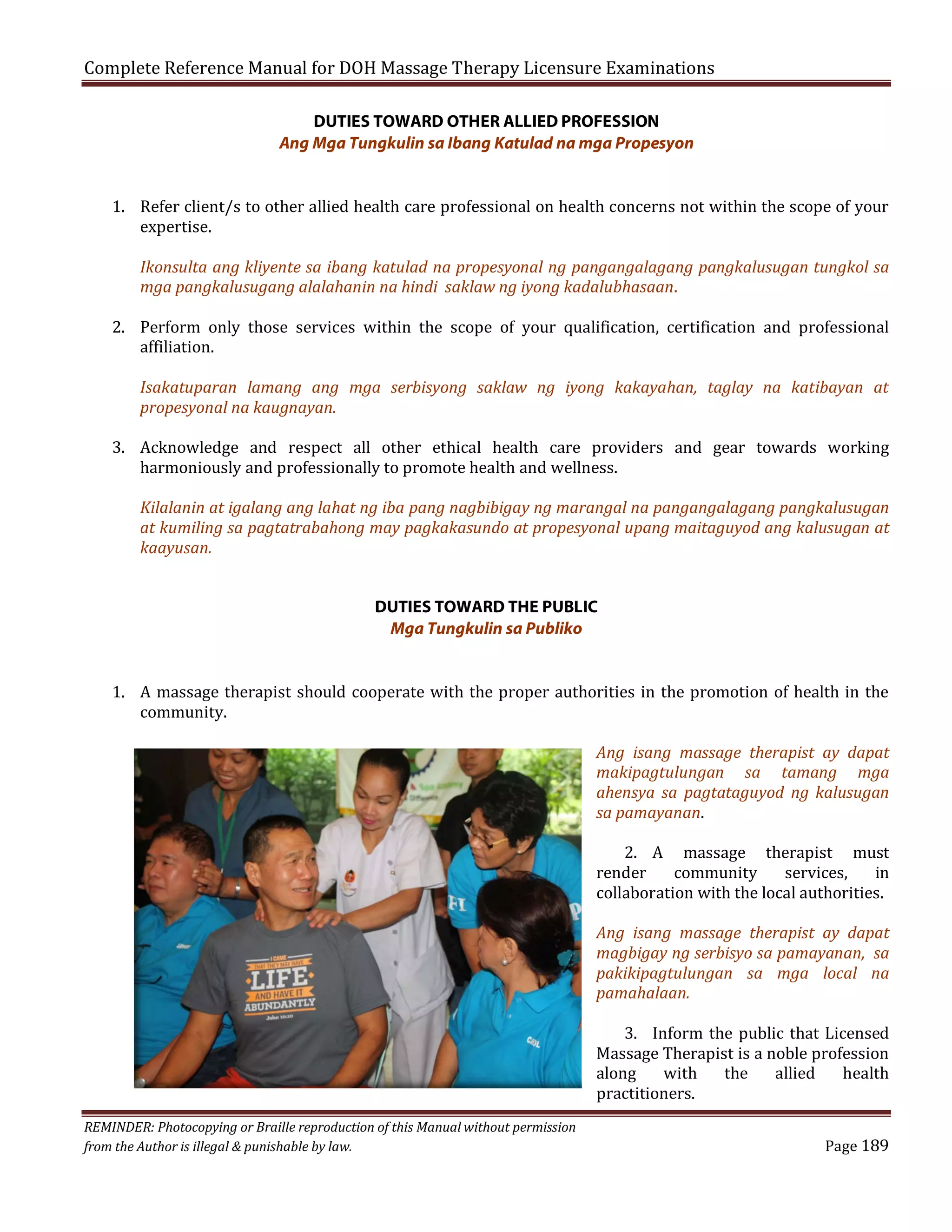 Complete Reference Manual for DOH Massage Therapy Licensure Examinations
DUTIES TOWARD OTHER ALLIED PROFESSION
Ang Mga Tungkulin sa Ibang Katulad na mga Propesyon

1. Refer client/s to other allied health care professional on health concerns not within the scope of your
expertise.

Ikonsulta ang kliyente sa ibang katulad na propesyonal ng pangangalagang pangkalusugan tungkol sa
mga pangkalusugang alalahanin na hindi saklaw ng iyong kadalubhasaan.

2. Perform only those services within the scope of your qualification, certification and professional
affiliation.
Isakatuparan lamang ang mga serbisyong saklaw ng iyong kakayahan, taglay na katibayan at
propesyonal na kaugnayan.

3. Acknowledge and respect all other ethical health care providers and gear towards working
harmoniously and professionally to promote health and wellness.

Kilalanin at igalang ang lahat ng iba pang nagbibigay ng marangal na pangangalagang pangkalusugan
at kumiling sa pagtatrabahong may pagkakasundo at propesyonal upang maitaguyod ang kalusugan at
kaayusan.
DUTIES TOWARD THE PUBLIC
Mga Tungkulin sa Publiko

1. A massage therapist should cooperate with the proper authorities in the promotion of health in the
community.

Ang isang massage therapist ay dapat
makipagtulungan sa tamang mga
ahensya sa pagtataguyod ng kalusugan
sa pamayanan.
2. A massage therapist must
render
community
services,
in
collaboration with the local authorities.

Ang isang massage therapist ay dapat
magbigay ng serbisyo sa pamayanan, sa
pakikipagtulungan sa mga local na
pamahalaan.

REMINDER: Photocopying or Braille reproduction of this Manual without permission
from the Author is illegal & punishable by law.

3. Inform the public that Licensed
Massage Therapist is a noble profession
along
with
the
allied
health
practitioners.
Page 189

 