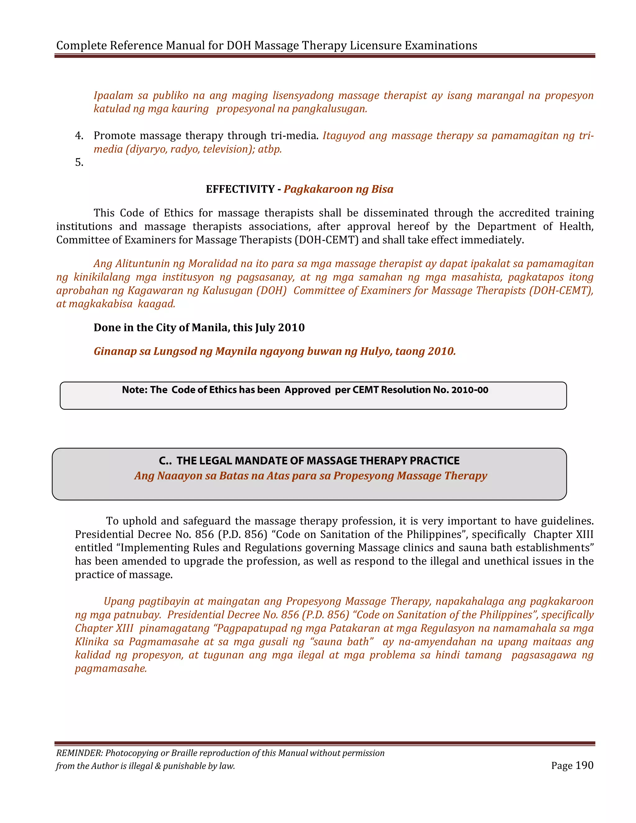 Complete Reference Manual for DOH Massage Therapy Licensure Examinations
Ipaalam sa publiko na ang maging lisensyadong massage therapist ay isang marangal na propesyon
katulad ng mga kauring propesyonal na pangkalusugan.

4. Promote massage therapy through tri-media. Itaguyod ang massage therapy sa pamamagitan ng trimedia (diyaryo, radyo, television); atbp.
5.

This Code of Ethics for massage therapists shall be disseminated through the accredited training
institutions and massage therapists associations, after approval hereof by the Department of Health,
Committee of Examiners for Massage Therapists (DOH-CEMT) and shall take effect immediately.
EFFECTIVITY - Pagkakaroon ng Bisa

Ang Alituntunin ng Moralidad na ito para sa mga massage therapist ay dapat ipakalat sa pamamagitan
ng kinikilalang mga institusyon ng pagsasanay, at ng mga samahan ng mga masahista, pagkatapos itong
aprobahan ng Kagawaran ng Kalusugan (DOH) Committee of Examiners for Massage Therapists (DOH-CEMT),
at magkakabisa kaagad.
Done in the City of Manila, this July 2010
Ginanap sa Lungsod ng Maynila ngayong buwan ng Hulyo, taong 2010.
Note: The Code of Ethics has been Approved per CEMT Resolution No. 2010-00

C.. THE LEGAL MANDATE OF MASSAGE THERAPY PRACTICE
Ang Naaayon sa Batas na Atas para sa Propesyong Massage Therapy
To uphold and safeguard the massage therapy profession, it is very important to have guidelines.
Presidential Decree No. 856 (P.D. 856) “Code on Sanitation of the Philippines”, specifically Chapter XIII
entitled “Implementing Rules and Regulations governing Massage clinics and sauna bath establishments”
has been amended to upgrade the profession, as well as respond to the illegal and unethical issues in the
practice of massage.

Upang pagtibayin at maingatan ang Propesyong Massage Therapy, napakahalaga ang pagkakaroon
ng mga patnubay. Presidential Decree No. 856 (P.D. 856) “Code on Sanitation of the Philippines”, specifically
Chapter XIII pinamagatang “Pagpapatupad ng mga Patakaran at mga Regulasyon na namamahala sa mga
Klinika sa Pagmamasahe at sa mga gusali ng “sauna bath” ay na-amyendahan na upang maitaas ang
kalidad ng propesyon, at tugunan ang mga ilegal at mga problema sa hindi tamang pagsasagawa ng
pagmamasahe.

REMINDER: Photocopying or Braille reproduction of this Manual without permission
from the Author is illegal & punishable by law.

Page 190

 