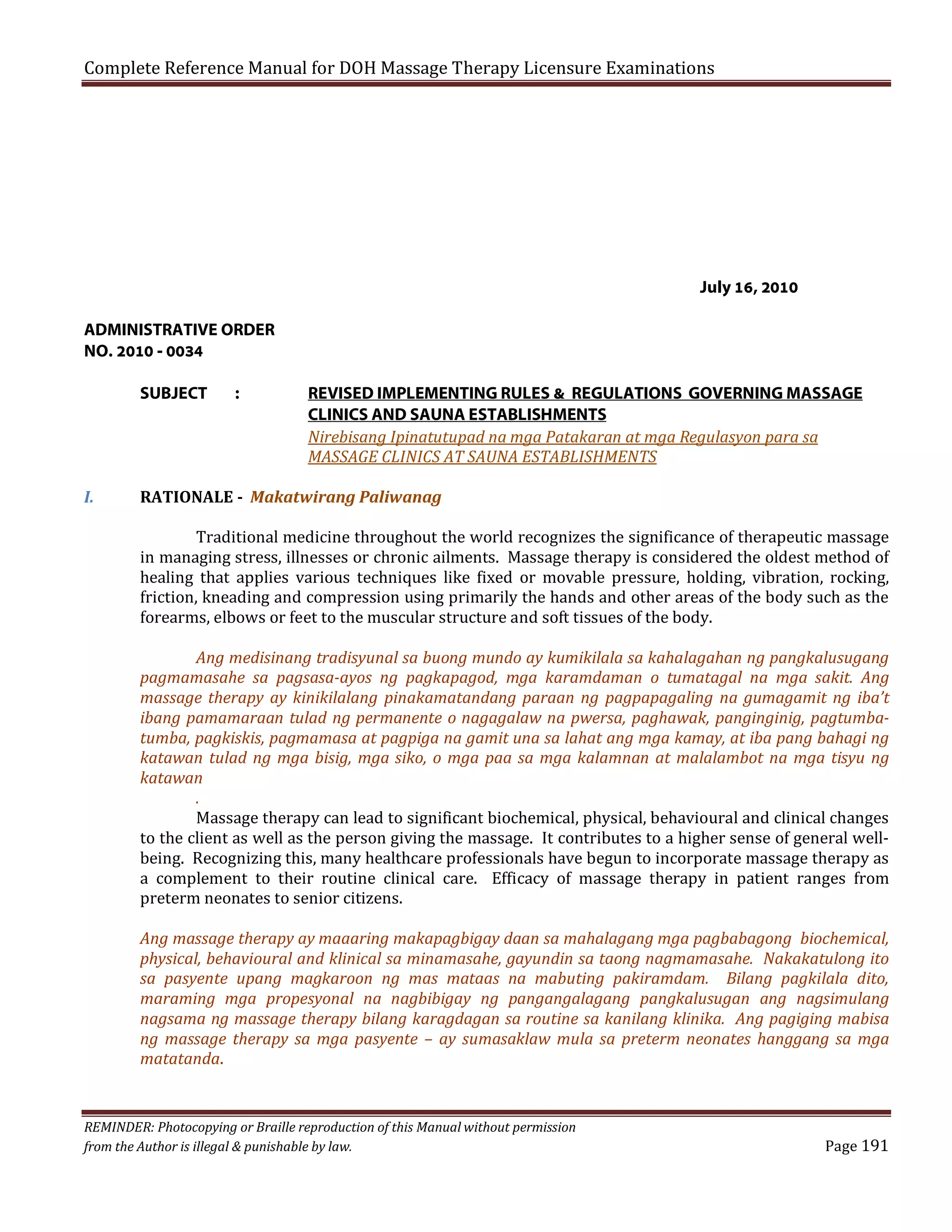 Complete Reference Manual for DOH Massage Therapy Licensure Examinations

July 16, 2010
ADMINISTRATIVE ORDER
NO. 2010 - 0034
SUBJECT

I.

:

REVISED IMPLEMENTING RULES & REGULATIONS GOVERNING MASSAGE
CLINICS AND SAUNA ESTABLISHMENTS
Nirebisang Ipinatutupad na mga Patakaran at mga Regulasyon para sa
MASSAGE CLINICS AT SAUNA ESTABLISHMENTS

RATIONALE - Makatwirang Paliwanag

Traditional medicine throughout the world recognizes the significance of therapeutic massage
in managing stress, illnesses or chronic ailments. Massage therapy is considered the oldest method of
healing that applies various techniques like fixed or movable pressure, holding, vibration, rocking,
friction, kneading and compression using primarily the hands and other areas of the body such as the
forearms, elbows or feet to the muscular structure and soft tissues of the body.

Ang medisinang tradisyunal sa buong mundo ay kumikilala sa kahalagahan ng pangkalusugang
pagmamasahe sa pagsasa-ayos ng pagkapagod, mga karamdaman o tumatagal na mga sakit. Ang
massage therapy ay kinikilalang pinakamatandang paraan ng pagpapagaling na gumagamit ng iba’t
ibang pamamaraan tulad ng permanente o nagagalaw na pwersa, paghawak, panginginig, pagtumbatumba, pagkiskis, pagmamasa at pagpiga na gamit una sa lahat ang mga kamay, at iba pang bahagi ng
katawan tulad ng mga bisig, mga siko, o mga paa sa mga kalamnan at malalambot na mga tisyu ng
katawan
.
Massage therapy can lead to significant biochemical, physical, behavioural and clinical changes
to the client as well as the person giving the massage. It contributes to a higher sense of general wellbeing. Recognizing this, many healthcare professionals have begun to incorporate massage therapy as
a complement to their routine clinical care. Efficacy of massage therapy in patient ranges from
preterm neonates to senior citizens.

Ang massage therapy ay maaaring makapagbigay daan sa mahalagang mga pagbabagong biochemical,
physical, behavioural and klinical sa minamasahe, gayundin sa taong nagmamasahe. Nakakatulong ito
sa pasyente upang magkaroon ng mas mataas na mabuting pakiramdam. Bilang pagkilala dito,
maraming mga propesyonal na nagbibigay ng pangangalagang pangkalusugan ang nagsimulang
nagsama ng massage therapy bilang karagdagan sa routine sa kanilang klinika. Ang pagiging mabisa
ng massage therapy sa mga pasyente – ay sumasaklaw mula sa preterm neonates hanggang sa mga
matatanda.

REMINDER: Photocopying or Braille reproduction of this Manual without permission
from the Author is illegal & punishable by law.

Page 191

 