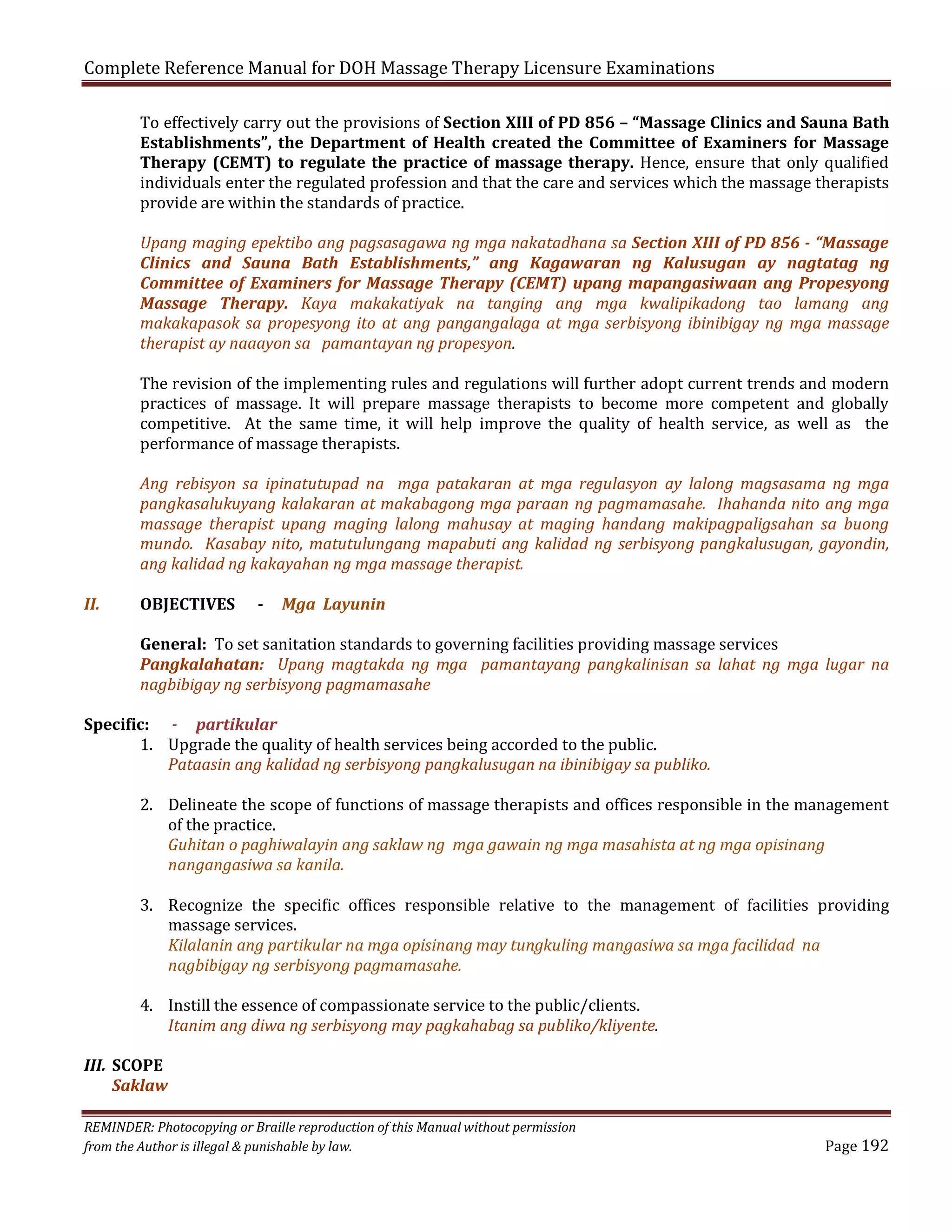 Complete Reference Manual for DOH Massage Therapy Licensure Examinations

To effectively carry out the provisions of Section XIII of PD 856 – “Massage Clinics and Sauna Bath
Establishments”, the Department of Health created the Committee of Examiners for Massage
Therapy (CEMT) to regulate the practice of massage therapy. Hence, ensure that only qualified
individuals enter the regulated profession and that the care and services which the massage therapists
provide are within the standards of practice.
Upang maging epektibo ang pagsasagawa ng mga nakatadhana sa Section XIII of PD 856 - “Massage
Clinics and Sauna Bath Establishments,” ang Kagawaran ng Kalusugan ay nagtatag ng
Committee of Examiners for Massage Therapy (CEMT) upang mapangasiwaan ang Propesyong
Massage Therapy. Kaya makakatiyak na tanging ang mga kwalipikadong tao lamang ang
makakapasok sa propesyong ito at ang pangangalaga at mga serbisyong ibinibigay ng mga massage
therapist ay naaayon sa pamantayan ng propesyon.
The revision of the implementing rules and regulations will further adopt current trends and modern
practices of massage. It will prepare massage therapists to become more competent and globally
competitive. At the same time, it will help improve the quality of health service, as well as the
performance of massage therapists.

Ang rebisyon sa ipinatutupad na mga patakaran at mga regulasyon ay lalong magsasama ng mga
pangkasalukuyang kalakaran at makabagong mga paraan ng pagmamasahe. Ihahanda nito ang mga
massage therapist upang maging lalong mahusay at maging handang makipagpaligsahan sa buong
mundo. Kasabay nito, matutulungang mapabuti ang kalidad ng serbisyong pangkalusugan, gayondin,
ang kalidad ng kakayahan ng mga massage therapist.
II.

OBJECTIVES

-

Mga Layunin

General: To set sanitation standards to governing facilities providing massage services
Pangkalahatan: Upang magtakda ng mga pamantayang pangkalinisan sa lahat ng mga lugar na
nagbibigay ng serbisyong pagmamasahe

Specific: - partikular
1. Upgrade the quality of health services being accorded to the public.
Pataasin ang kalidad ng serbisyong pangkalusugan na ibinibigay sa publiko.

2. Delineate the scope of functions of massage therapists and offices responsible in the management
of the practice.
Guhitan o paghiwalayin ang saklaw ng mga gawain ng mga masahista at ng mga opisinang
nangangasiwa sa kanila.

3. Recognize the specific offices responsible relative to the management of facilities providing
massage services.
Kilalanin ang partikular na mga opisinang may tungkuling mangasiwa sa mga facilidad na
nagbibigay ng serbisyong pagmamasahe.
4. Instill the essence of compassionate service to the public/clients.
Itanim ang diwa ng serbisyong may pagkahabag sa publiko/kliyente.

III. SCOPE
Saklaw

REMINDER: Photocopying or Braille reproduction of this Manual without permission
from the Author is illegal & punishable by law.

Page 192

 