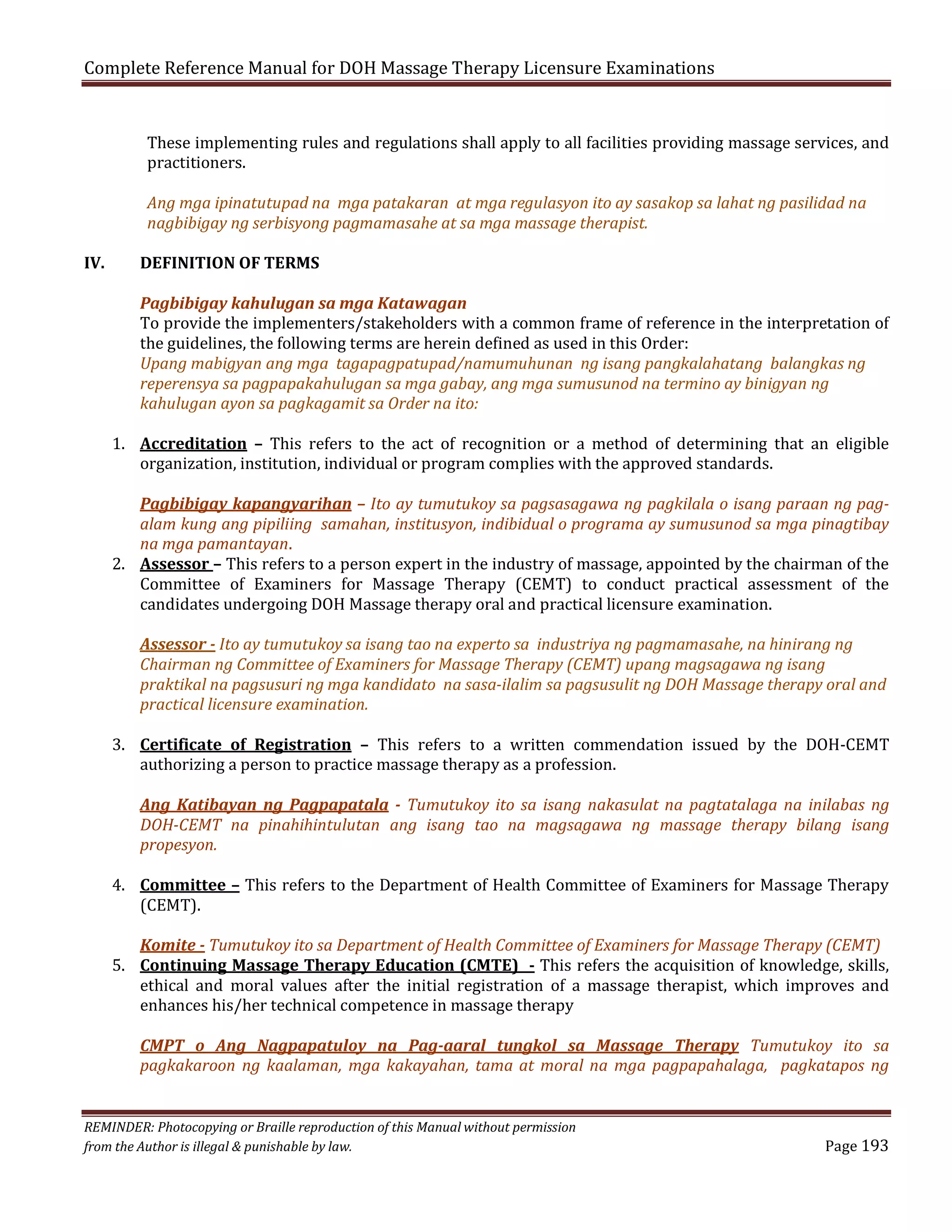 Complete Reference Manual for DOH Massage Therapy Licensure Examinations

These implementing rules and regulations shall apply to all facilities providing massage services, and
practitioners.
Ang mga ipinatutupad na mga patakaran at mga regulasyon ito ay sasakop sa lahat ng pasilidad na
nagbibigay ng serbisyong pagmamasahe at sa mga massage therapist.

IV.

DEFINITION OF TERMS
Pagbibigay kahulugan sa mga Katawagan
To provide the implementers/stakeholders with a common frame of reference in the interpretation of
the guidelines, the following terms are herein defined as used in this Order:
Upang mabigyan ang mga tagapagpatupad/namumuhunan ng isang pangkalahatang balangkas ng
reperensya sa pagpapakahulugan sa mga gabay, ang mga sumusunod na termino ay binigyan ng
kahulugan ayon sa pagkagamit sa Order na ito:

1. Accreditation – This refers to the act of recognition or a method of determining that an eligible
organization, institution, individual or program complies with the approved standards.

Pagbibigay kapangyarihan – Ito ay tumutukoy sa pagsasagawa ng pagkilala o isang paraan ng pagalam kung ang pipiliing samahan, institusyon, indibidual o programa ay sumusunod sa mga pinagtibay
na mga pamantayan.
2. Assessor – This refers to a person expert in the industry of massage, appointed by the chairman of the
Committee of Examiners for Massage Therapy (CEMT) to conduct practical assessment of the
candidates undergoing DOH Massage therapy oral and practical licensure examination.
Assessor - Ito ay tumutukoy sa isang tao na experto sa industriya ng pagmamasahe, na hinirang ng
Chairman ng Committee of Examiners for Massage Therapy (CEMT) upang magsagawa ng isang
praktikal na pagsusuri ng mga kandidato na sasa-ilalim sa pagsusulit ng DOH Massage therapy oral and
practical licensure examination.

3. Certificate of Registration – This refers to a written commendation issued by the DOH-CEMT
authorizing a person to practice massage therapy as a profession.

Ang Katibayan ng Pagpapatala - Tumutukoy ito sa isang nakasulat na pagtatalaga na inilabas ng
DOH-CEMT na pinahihintulutan ang isang tao na magsagawa ng massage therapy bilang isang
propesyon.

4. Committee – This refers to the Department of Health Committee of Examiners for Massage Therapy
(CEMT).

Komite - Tumutukoy ito sa Department of Health Committee of Examiners for Massage Therapy (CEMT)
5. Continuing Massage Therapy Education (CMTE) - This refers the acquisition of knowledge, skills,
ethical and moral values after the initial registration of a massage therapist, which improves and
enhances his/her technical competence in massage therapy

CMPT o Ang Nagpapatuloy na Pag-aaral tungkol sa Massage Therapy Tumutukoy ito sa
pagkakaroon ng kaalaman, mga kakayahan, tama at moral na mga pagpapahalaga, pagkatapos ng

REMINDER: Photocopying or Braille reproduction of this Manual without permission
from the Author is illegal & punishable by law.

Page 193

 