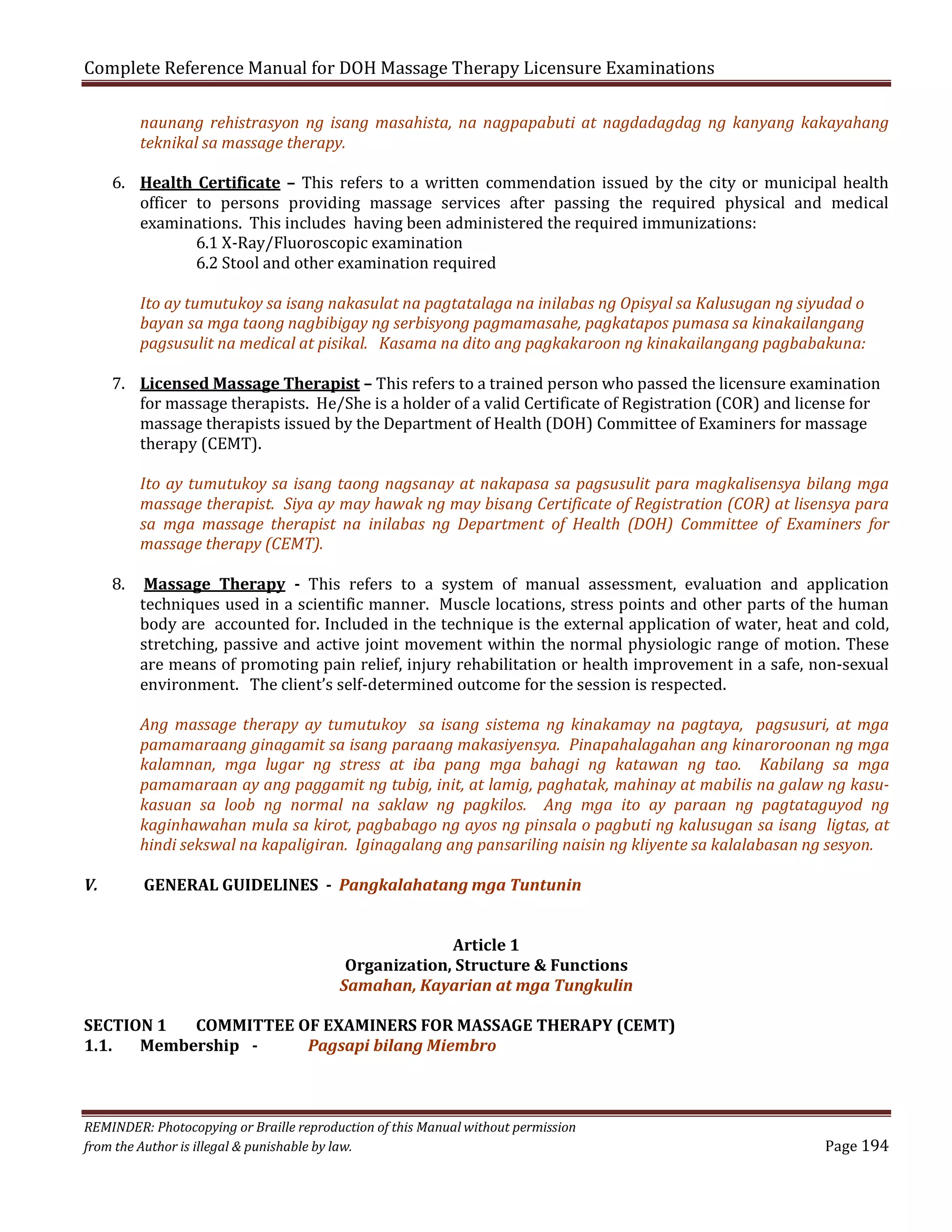 Complete Reference Manual for DOH Massage Therapy Licensure Examinations

naunang rehistrasyon ng isang masahista, na nagpapabuti at nagdadagdag ng kanyang kakayahang
teknikal sa massage therapy.

6. Health Certificate – This refers to a written commendation issued by the city or municipal health
officer to persons providing massage services after passing the required physical and medical
examinations. This includes having been administered the required immunizations:
6.1 X-Ray/Fluoroscopic examination
6.2 Stool and other examination required
Ito ay tumutukoy sa isang nakasulat na pagtatalaga na inilabas ng Opisyal sa Kalusugan ng siyudad o
bayan sa mga taong nagbibigay ng serbisyong pagmamasahe, pagkatapos pumasa sa kinakailangang
pagsusulit na medical at pisikal. Kasama na dito ang pagkakaroon ng kinakailangang pagbabakuna:

7. Licensed Massage Therapist – This refers to a trained person who passed the licensure examination
for massage therapists. He/She is a holder of a valid Certificate of Registration (COR) and license for
massage therapists issued by the Department of Health (DOH) Committee of Examiners for massage
therapy (CEMT).

8.

Ito ay tumutukoy sa isang taong nagsanay at nakapasa sa pagsusulit para magkalisensya bilang mga
massage therapist. Siya ay may hawak ng may bisang Certificate of Registration (COR) at lisensya para
sa mga massage therapist na inilabas ng Department of Health (DOH) Committee of Examiners for
massage therapy (CEMT).
Massage Therapy - This refers to a system of manual assessment, evaluation and application
techniques used in a scientific manner. Muscle locations, stress points and other parts of the human
body are accounted for. Included in the technique is the external application of water, heat and cold,
stretching, passive and active joint movement within the normal physiologic range of motion. These
are means of promoting pain relief, injury rehabilitation or health improvement in a safe, non-sexual
environment. The client’s self-determined outcome for the session is respected.

Ang massage therapy ay tumutukoy sa isang sistema ng kinakamay na pagtaya, pagsusuri, at mga
pamamaraang ginagamit sa isang paraang makasiyensya. Pinapahalagahan ang kinaroroonan ng mga
kalamnan, mga lugar ng stress at iba pang mga bahagi ng katawan ng tao. Kabilang sa mga
pamamaraan ay ang paggamit ng tubig, init, at lamig, paghatak, mahinay at mabilis na galaw ng kasukasuan sa loob ng normal na saklaw ng pagkilos. Ang mga ito ay paraan ng pagtataguyod ng
kaginhawahan mula sa kirot, pagbabago ng ayos ng pinsala o pagbuti ng kalusugan sa isang ligtas, at
hindi sekswal na kapaligiran. Iginagalang ang pansariling naisin ng kliyente sa kalalabasan ng sesyon.
V.

GENERAL GUIDELINES - Pangkalahatang mga Tuntunin
Article 1
Organization, Structure & Functions
Samahan, Kayarian at mga Tungkulin

SECTION 1
COMMITTEE OF EXAMINERS FOR MASSAGE THERAPY (CEMT)
1.1.
Membership Pagsapi bilang Miembro

REMINDER: Photocopying or Braille reproduction of this Manual without permission
from the Author is illegal & punishable by law.

Page 194

 