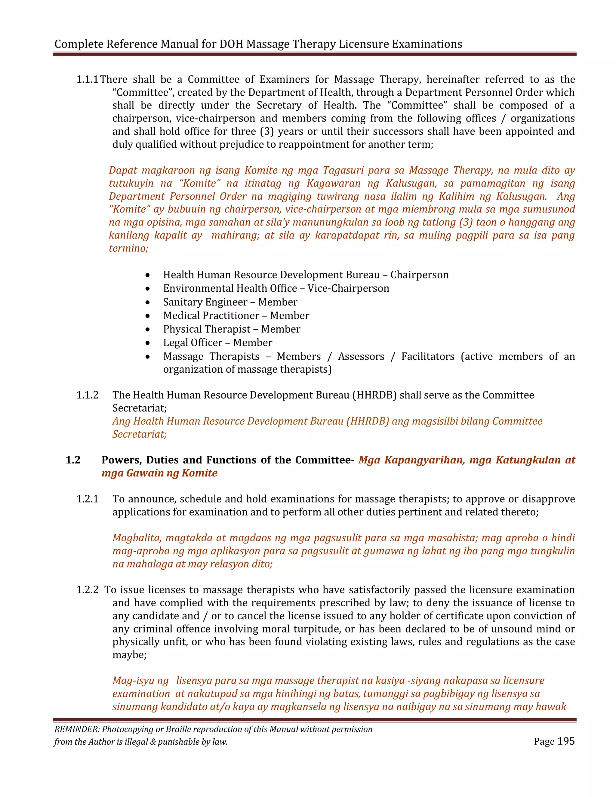 Complete Reference Manual for DOH Massage Therapy Licensure Examinations

1.1.1 There shall be a Committee of Examiners for Massage Therapy, hereinafter referred to as the
“Committee”, created by the Department of Health, through a Department Personnel Order which
shall be directly under the Secretary of Health. The “Committee” shall be composed of a
chairperson, vice-chairperson and members coming from the following offices / organizations
and shall hold office for three (3) years or until their successors shall have been appointed and
duly qualified without prejudice to reappointment for another term;

Dapat magkaroon ng isang Komite ng mga Tagasuri para sa Massage Therapy, na mula dito ay
tutukuyin na “Komite” na itinatag ng Kagawaran ng Kalusugan, sa pamamagitan ng isang
Department Personnel Order na magiging tuwirang nasa ilalim ng Kalihim ng Kalusugan. Ang
“Komite” ay bubuuin ng chairperson, vice-chairperson at mga miembrong mula sa mga sumusunod
na mga opisina, mga samahan at sila’y manunungkulan sa loob ng tatlong (3) taon o hanggang ang
kanilang kapalit ay mahirang; at sila ay karapatdapat rin, sa muling pagpili para sa isa pang
termino;
•
•
•
•
•
•
•

1.1.2
1.2
1.2.1

Health Human Resource Development Bureau – Chairperson
Environmental Health Office – Vice-Chairperson
Sanitary Engineer – Member
Medical Practitioner – Member
Physical Therapist – Member
Legal Officer – Member
Massage Therapists – Members / Assessors / Facilitators (active members of an
organization of massage therapists)

The Health Human Resource Development Bureau (HHRDB) shall serve as the Committee
Secretariat;
Ang Health Human Resource Development Bureau (HHRDB) ang magsisilbi bilang Committee
Secretariat;

Powers, Duties and Functions of the Committee- Mga Kapangyarihan, mga Katungkulan at
mga Gawain ng Komite
To announce, schedule and hold examinations for massage therapists; to approve or disapprove
applications for examination and to perform all other duties pertinent and related thereto;

Magbalita, magtakda at magdaos ng mga pagsusulit para sa mga masahista; mag aproba o hindi
mag-aproba ng mga aplikasyon para sa pagsusulit at gumawa ng lahat ng iba pang mga tungkulin
na mahalaga at may relasyon dito;

1.2.2 To issue licenses to massage therapists who have satisfactorily passed the licensure examination
and have complied with the requirements prescribed by law; to deny the issuance of license to
any candidate and / or to cancel the license issued to any holder of certificate upon conviction of
any criminal offence involving moral turpitude, or has been declared to be of unsound mind or
physically unfit, or who has been found violating existing laws, rules and regulations as the case
maybe;
Mag-isyu ng lisensya para sa mga massage therapist na kasiya -siyang nakapasa sa licensure
examination at nakatupad sa mga hinihingi ng batas, tumanggi sa pagbibigay ng lisensya sa
sinumang kandidato at/o kaya ay magkansela ng lisensya na naibigay na sa sinumang may hawak

REMINDER: Photocopying or Braille reproduction of this Manual without permission
from the Author is illegal & punishable by law.

Page 195

 