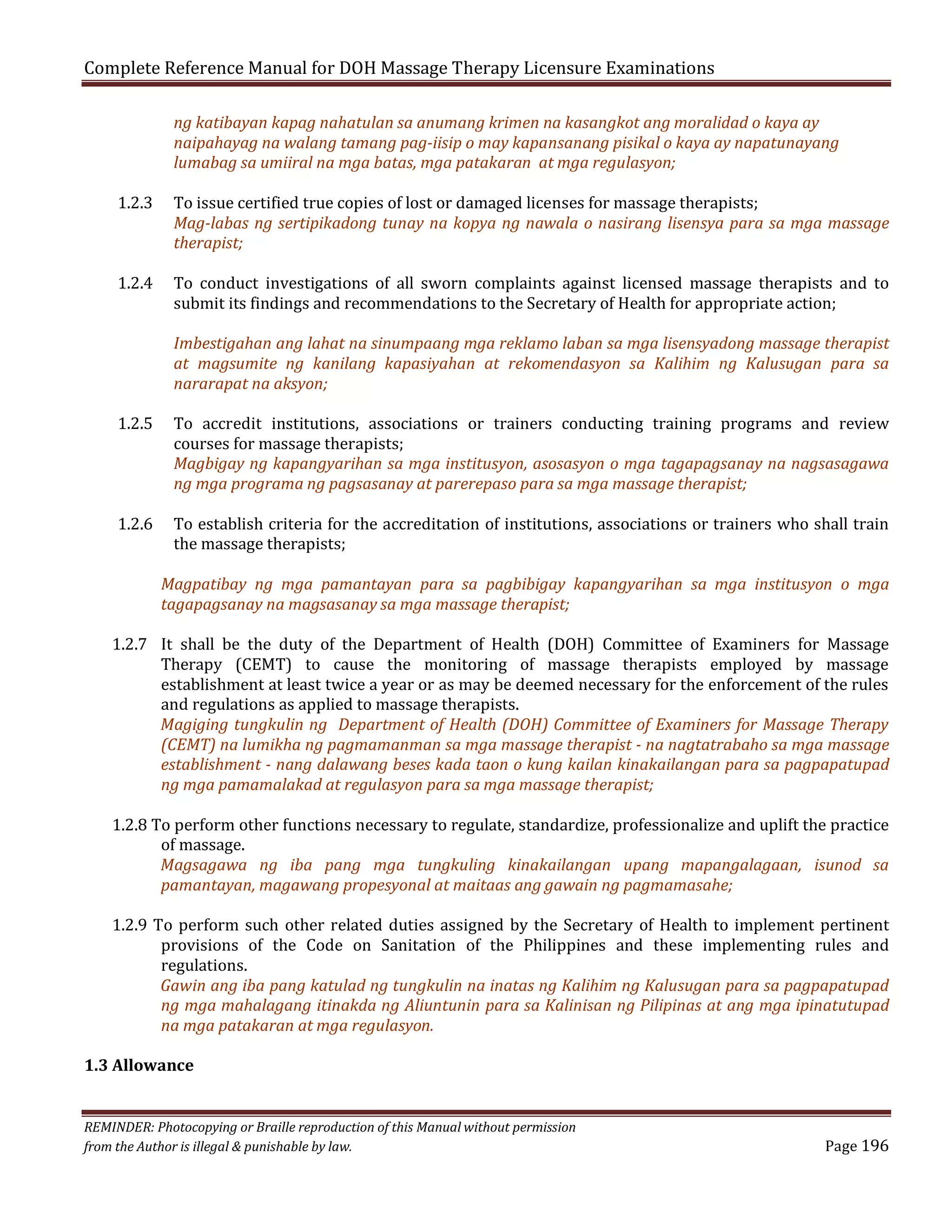 Complete Reference Manual for DOH Massage Therapy Licensure Examinations
1.2.3

1.2.4

1.2.5
1.2.6

ng katibayan kapag nahatulan sa anumang krimen na kasangkot ang moralidad o kaya ay
naipahayag na walang tamang pag-iisip o may kapansanang pisikal o kaya ay napatunayang
lumabag sa umiiral na mga batas, mga patakaran at mga regulasyon;

To issue certified true copies of lost or damaged licenses for massage therapists;
Mag-labas ng sertipikadong tunay na kopya ng nawala o nasirang lisensya para sa mga massage
therapist;
To conduct investigations of all sworn complaints against licensed massage therapists and to
submit its findings and recommendations to the Secretary of Health for appropriate action;

Imbestigahan ang lahat na sinumpaang mga reklamo laban sa mga lisensyadong massage therapist
at magsumite ng kanilang kapasiyahan at rekomendasyon sa Kalihim ng Kalusugan para sa
nararapat na aksyon;
To accredit institutions, associations or trainers conducting training programs and review
courses for massage therapists;
Magbigay ng kapangyarihan sa mga institusyon, asosasyon o mga tagapagsanay na nagsasagawa
ng mga programa ng pagsasanay at parerepaso para sa mga massage therapist;

To establish criteria for the accreditation of institutions, associations or trainers who shall train
the massage therapists;

Magpatibay ng mga pamantayan para sa pagbibigay kapangyarihan sa mga institusyon o mga
tagapagsanay na magsasanay sa mga massage therapist;

1.2.7 It shall be the duty of the Department of Health (DOH) Committee of Examiners for Massage
Therapy (CEMT) to cause the monitoring of massage therapists employed by massage
establishment at least twice a year or as may be deemed necessary for the enforcement of the rules
and regulations as applied to massage therapists.
Magiging tungkulin ng Department of Health (DOH) Committee of Examiners for Massage Therapy
(CEMT) na lumikha ng pagmamanman sa mga massage therapist - na nagtatrabaho sa mga massage
establishment - nang dalawang beses kada taon o kung kailan kinakailangan para sa pagpapatupad
ng mga pamamalakad at regulasyon para sa mga massage therapist;
1.2.8 To perform other functions necessary to regulate, standardize, professionalize and uplift the practice
of massage.
Magsagawa ng iba pang mga tungkuling kinakailangan upang mapangalagaan, isunod sa
pamantayan, magawang propesyonal at maitaas ang gawain ng pagmamasahe;

1.2.9 To perform such other related duties assigned by the Secretary of Health to implement pertinent
provisions of the Code on Sanitation of the Philippines and these implementing rules and
regulations.
Gawin ang iba pang katulad ng tungkulin na inatas ng Kalihim ng Kalusugan para sa pagpapatupad
ng mga mahalagang itinakda ng Aliuntunin para sa Kalinisan ng Pilipinas at ang mga ipinatutupad
na mga patakaran at mga regulasyon.

1.3 Allowance
REMINDER: Photocopying or Braille reproduction of this Manual without permission
from the Author is illegal & punishable by law.

Page 196

 
