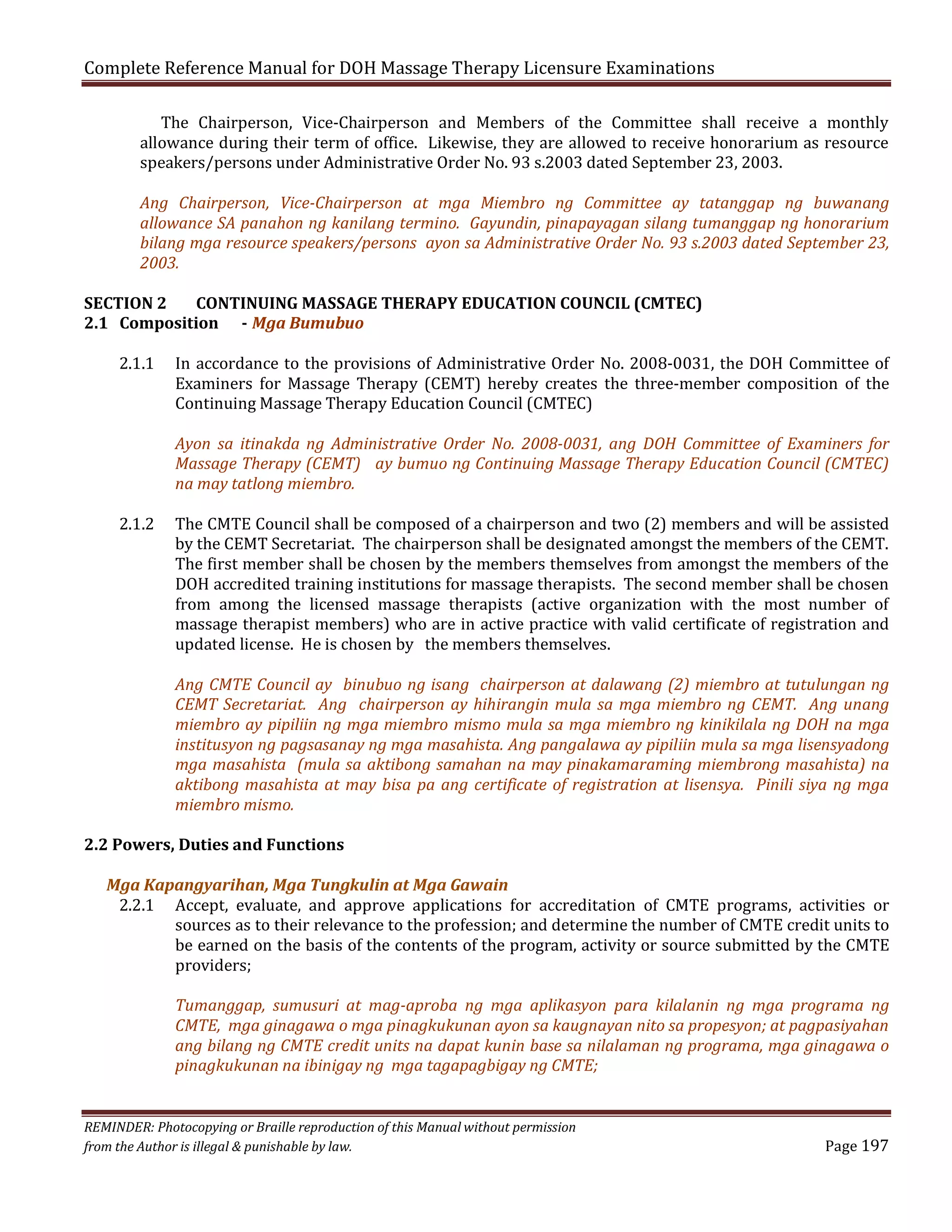 Complete Reference Manual for DOH Massage Therapy Licensure Examinations

The Chairperson, Vice-Chairperson and Members of the Committee shall receive a monthly
allowance during their term of office. Likewise, they are allowed to receive honorarium as resource
speakers/persons under Administrative Order No. 93 s.2003 dated September 23, 2003.

Ang Chairperson, Vice-Chairperson at mga Miembro ng Committee ay tatanggap ng buwanang
allowance SA panahon ng kanilang termino. Gayundin, pinapayagan silang tumanggap ng honorarium
bilang mga resource speakers/persons ayon sa Administrative Order No. 93 s.2003 dated September 23,
2003.

SECTION 2
CONTINUING MASSAGE THERAPY EDUCATION COUNCIL (CMTEC)
2.1 Composition - Mga Bumubuo
2.1.1

2.1.2

In accordance to the provisions of Administrative Order No. 2008-0031, the DOH Committee of
Examiners for Massage Therapy (CEMT) hereby creates the three-member composition of the
Continuing Massage Therapy Education Council (CMTEC)
Ayon sa itinakda ng Administrative Order No. 2008-0031, ang DOH Committee of Examiners for
Massage Therapy (CEMT) ay bumuo ng Continuing Massage Therapy Education Council (CMTEC)
na may tatlong miembro.
The CMTE Council shall be composed of a chairperson and two (2) members and will be assisted
by the CEMT Secretariat. The chairperson shall be designated amongst the members of the CEMT.
The first member shall be chosen by the members themselves from amongst the members of the
DOH accredited training institutions for massage therapists. The second member shall be chosen
from among the licensed massage therapists (active organization with the most number of
massage therapist members) who are in active practice with valid certificate of registration and
updated license. He is chosen by the members themselves.

Ang CMTE Council ay binubuo ng isang chairperson at dalawang (2) miembro at tutulungan ng
CEMT Secretariat. Ang chairperson ay hihirangin mula sa mga miembro ng CEMT. Ang unang
miembro ay pipiliin ng mga miembro mismo mula sa mga miembro ng kinikilala ng DOH na mga
institusyon ng pagsasanay ng mga masahista. Ang pangalawa ay pipiliin mula sa mga lisensyadong
mga masahista (mula sa aktibong samahan na may pinakamaraming miembrong masahista) na
aktibong masahista at may bisa pa ang certificate of registration at lisensya. Pinili siya ng mga
miembro mismo.

2.2 Powers, Duties and Functions
Mga Kapangyarihan, Mga Tungkulin at Mga Gawain
2.2.1 Accept, evaluate, and approve applications for accreditation of CMTE programs, activities or
sources as to their relevance to the profession; and determine the number of CMTE credit units to
be earned on the basis of the contents of the program, activity or source submitted by the CMTE
providers;
Tumanggap, sumusuri at mag-aproba ng mga aplikasyon para kilalanin ng mga programa ng
CMTE, mga ginagawa o mga pinagkukunan ayon sa kaugnayan nito sa propesyon; at pagpasiyahan
ang bilang ng CMTE credit units na dapat kunin base sa nilalaman ng programa, mga ginagawa o
pinagkukunan na ibinigay ng mga tagapagbigay ng CMTE;

REMINDER: Photocopying or Braille reproduction of this Manual without permission
from the Author is illegal & punishable by law.

Page 197

 