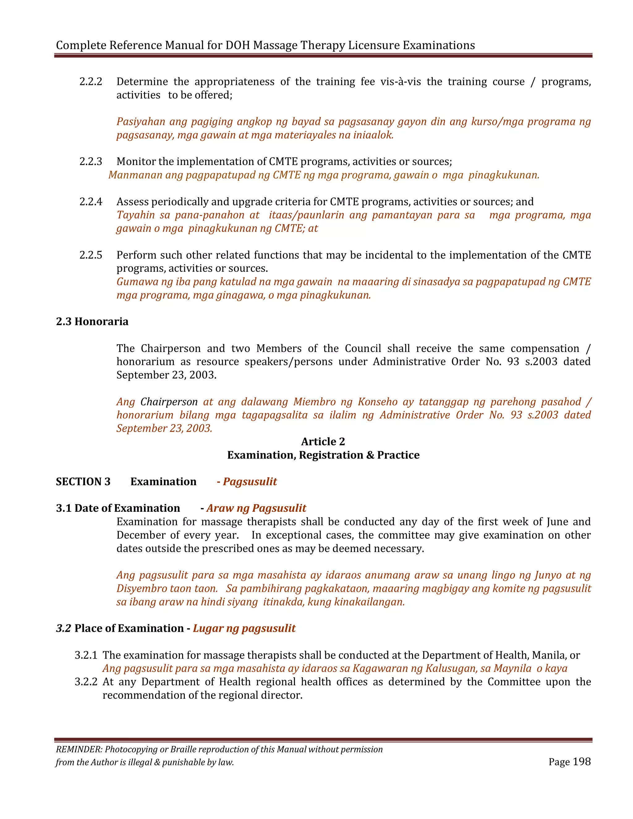 Complete Reference Manual for DOH Massage Therapy Licensure Examinations
2.2.2

2.2.3

2.2.4

Determine the appropriateness of the training fee vis-à-vis the training course / programs,
activities to be offered;

Pasiyahan ang pagiging angkop ng bayad sa pagsasanay gayon din ang kurso/mga programa ng
pagsasanay, mga gawain at mga materiayales na iniaalok.

Monitor the implementation of CMTE programs, activities or sources;
Manmanan ang pagpapatupad ng CMTE ng mga programa, gawain o mga pinagkukunan.

2.2.5

Assess periodically and upgrade criteria for CMTE programs, activities or sources; and
Tayahin sa pana-panahon at itaas/paunlarin ang pamantayan para sa mga programa, mga
gawain o mga pinagkukunan ng CMTE; at
Perform such other related functions that may be incidental to the implementation of the CMTE
programs, activities or sources.
Gumawa ng iba pang katulad na mga gawain na maaaring di sinasadya sa pagpapatupad ng CMTE
mga programa, mga ginagawa, o mga pinagkukunan.

2.3 Honoraria

The Chairperson and two Members of the Council shall receive the same compensation /
honorarium as resource speakers/persons under Administrative Order No. 93 s.2003 dated
September 23, 2003.

Ang Chairperson at ang dalawang Miembro ng Konseho ay tatanggap ng parehong pasahod /
honorarium bilang mga tagapagsalita sa ilalim ng Administrative Order No. 93 s.2003 dated
September 23, 2003.
Article 2
Examination, Registration & Practice
SECTION 3

Examination

- Pagsusulit

3.1 Date of Examination
- Araw ng Pagsusulit
Examination for massage therapists shall be conducted any day of the first week of June and
December of every year. In exceptional cases, the committee may give examination on other
dates outside the prescribed ones as may be deemed necessary.

Ang pagsusulit para sa mga masahista ay idaraos anumang araw sa unang lingo ng Junyo at ng
Disyembro taon taon. Sa pambihirang pagkakataon, maaaring magbigay ang komite ng pagsusulit
sa ibang araw na hindi siyang itinakda, kung kinakailangan.

3.2 Place of Examination - Lugar ng pagsusulit

3.2.1 The examination for massage therapists shall be conducted at the Department of Health, Manila, or
Ang pagsusulit para sa mga masahista ay idaraos sa Kagawaran ng Kalusugan, sa Maynila o kaya
3.2.2 At any Department of Health regional health offices as determined by the Committee upon the
recommendation of the regional director.

REMINDER: Photocopying or Braille reproduction of this Manual without permission
from the Author is illegal & punishable by law.

Page 198

 