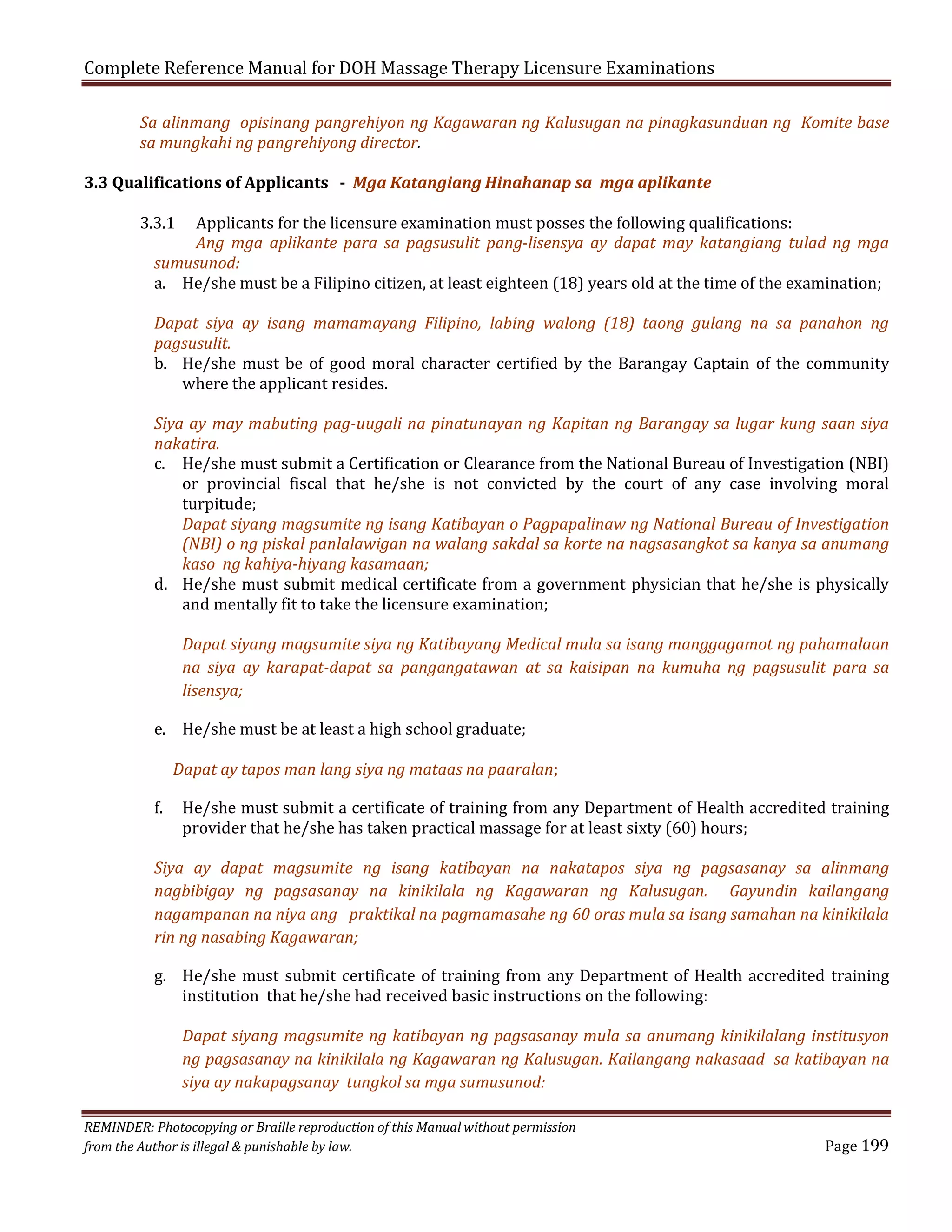 Complete Reference Manual for DOH Massage Therapy Licensure Examinations

Sa alinmang opisinang pangrehiyon ng Kagawaran ng Kalusugan na pinagkasunduan ng Komite base
sa mungkahi ng pangrehiyong director.

3.3 Qualifications of Applicants - Mga Katangiang Hinahanap sa mga aplikante
3.3.1

Applicants for the licensure examination must posses the following qualifications:
Ang mga aplikante para sa pagsusulit pang-lisensya ay dapat may katangiang tulad ng mga
sumusunod:
a. He/she must be a Filipino citizen, at least eighteen (18) years old at the time of the examination;

Dapat siya ay isang mamamayang Filipino, labing walong (18) taong gulang na sa panahon ng
pagsusulit.
b. He/she must be of good moral character certified by the Barangay Captain of the community
where the applicant resides.
Siya ay may mabuting pag-uugali na pinatunayan ng Kapitan ng Barangay sa lugar kung saan siya
nakatira.
c. He/she must submit a Certification or Clearance from the National Bureau of Investigation (NBI)
or provincial fiscal that he/she is not convicted by the court of any case involving moral
turpitude;
Dapat siyang magsumite ng isang Katibayan o Pagpapalinaw ng National Bureau of Investigation
(NBI) o ng piskal panlalawigan na walang sakdal sa korte na nagsasangkot sa kanya sa anumang
kaso ng kahiya-hiyang kasamaan;
d. He/she must submit medical certificate from a government physician that he/she is physically
and mentally fit to take the licensure examination;

Dapat siyang magsumite siya ng Katibayang Medical mula sa isang manggagamot ng pahamalaan
na siya ay karapat-dapat sa pangangatawan at sa kaisipan na kumuha ng pagsusulit para sa
lisensya;

e. He/she must be at least a high school graduate;

f.

Dapat ay tapos man lang siya ng mataas na paaralan;

He/she must submit a certificate of training from any Department of Health accredited training
provider that he/she has taken practical massage for at least sixty (60) hours;

Siya ay dapat magsumite ng isang katibayan na nakatapos siya ng pagsasanay sa alinmang
nagbibigay ng pagsasanay na kinikilala ng Kagawaran ng Kalusugan. Gayundin kailangang
nagampanan na niya ang praktikal na pagmamasahe ng 60 oras mula sa isang samahan na kinikilala
rin ng nasabing Kagawaran;
g. He/she must submit certificate of training from any Department of Health accredited training
institution that he/she had received basic instructions on the following:

Dapat siyang magsumite ng katibayan ng pagsasanay mula sa anumang kinikilalang institusyon
ng pagsasanay na kinikilala ng Kagawaran ng Kalusugan. Kailangang nakasaad sa katibayan na
siya ay nakapagsanay tungkol sa mga sumusunod:

REMINDER: Photocopying or Braille reproduction of this Manual without permission
from the Author is illegal & punishable by law.

Page 199

 