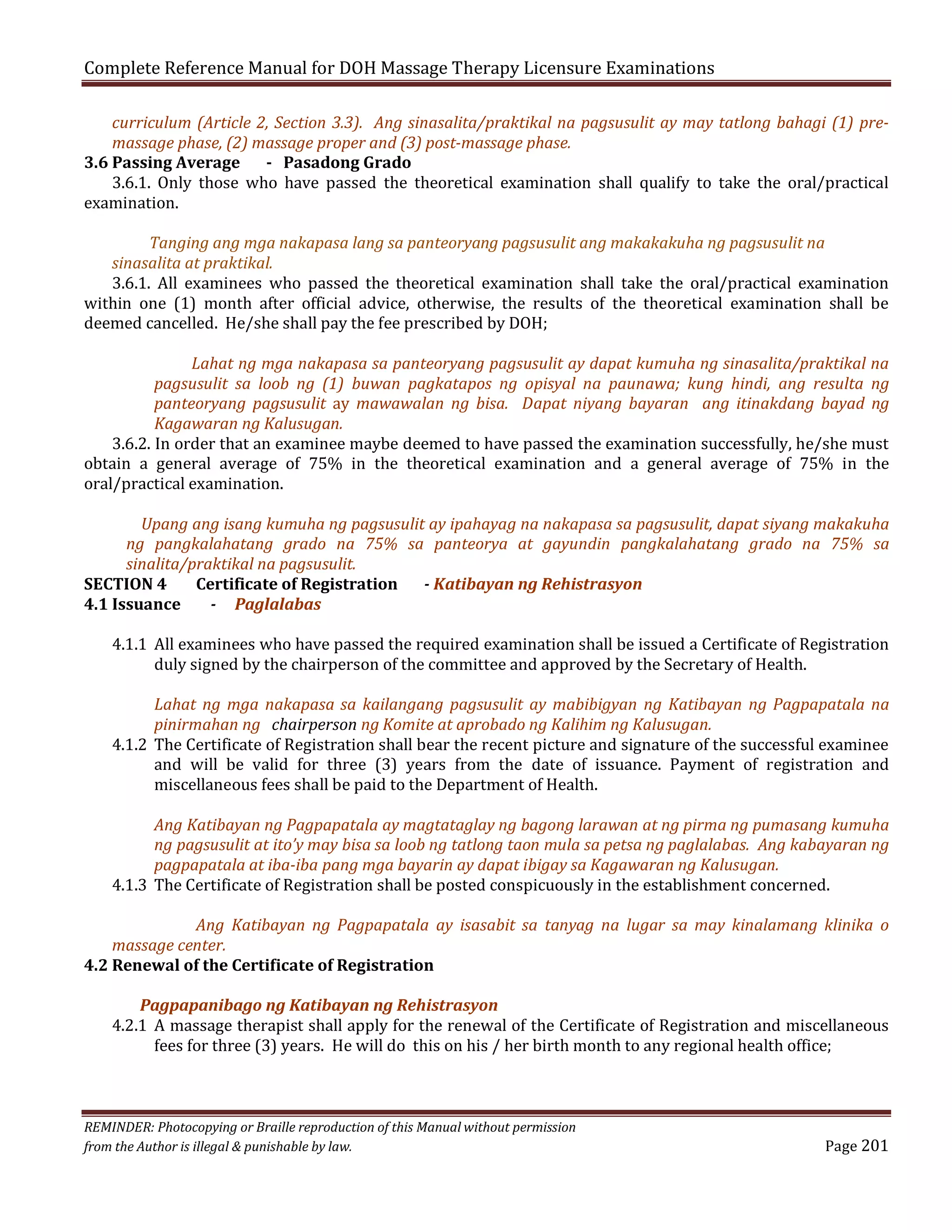 Complete Reference Manual for DOH Massage Therapy Licensure Examinations

curriculum (Article 2, Section 3.3). Ang sinasalita/praktikal na pagsusulit ay may tatlong bahagi (1) premassage phase, (2) massage proper and (3) post-massage phase.
3.6 Passing Average
- Pasadong Grado
3.6.1. Only those who have passed the theoretical examination shall qualify to take the oral/practical
examination.
Tanging ang mga nakapasa lang sa panteoryang pagsusulit ang makakakuha ng pagsusulit na
sinasalita at praktikal.
3.6.1. All examinees who passed the theoretical examination shall take the oral/practical examination
within one (1) month after official advice, otherwise, the results of the theoretical examination shall be
deemed cancelled. He/she shall pay the fee prescribed by DOH;

Lahat ng mga nakapasa sa panteoryang pagsusulit ay dapat kumuha ng sinasalita/praktikal na
pagsusulit sa loob ng (1) buwan pagkatapos ng opisyal na paunawa; kung hindi, ang resulta ng
panteoryang pagsusulit ay mawawalan ng bisa. Dapat niyang bayaran ang itinakdang bayad ng
Kagawaran ng Kalusugan.
3.6.2. In order that an examinee maybe deemed to have passed the examination successfully, he/she must
obtain a general average of 75% in the theoretical examination and a general average of 75% in the
oral/practical examination.

Upang ang isang kumuha ng pagsusulit ay ipahayag na nakapasa sa pagsusulit, dapat siyang makakuha
ng pangkalahatang grado na 75% sa panteorya at gayundin pangkalahatang grado na 75% sa
sinalita/praktikal na pagsusulit.
SECTION 4
Certificate of Registration
- Katibayan ng Rehistrasyon
4.1 Issuance
- Paglalabas
4.1.1 All examinees who have passed the required examination shall be issued a Certificate of Registration
duly signed by the chairperson of the committee and approved by the Secretary of Health.

Lahat ng mga nakapasa sa kailangang pagsusulit ay mabibigyan ng Katibayan ng Pagpapatala na
pinirmahan ng chairperson ng Komite at aprobado ng Kalihim ng Kalusugan.
4.1.2 The Certificate of Registration shall bear the recent picture and signature of the successful examinee
and will be valid for three (3) years from the date of issuance. Payment of registration and
miscellaneous fees shall be paid to the Department of Health.

Ang Katibayan ng Pagpapatala ay magtataglay ng bagong larawan at ng pirma ng pumasang kumuha
ng pagsusulit at ito’y may bisa sa loob ng tatlong taon mula sa petsa ng paglalabas. Ang kabayaran ng
pagpapatala at iba-iba pang mga bayarin ay dapat ibigay sa Kagawaran ng Kalusugan.
4.1.3 The Certificate of Registration shall be posted conspicuously in the establishment concerned.

Ang Katibayan ng Pagpapatala ay isasabit sa tanyag na lugar sa may kinalamang klinika o
massage center.
4.2 Renewal of the Certificate of Registration
Pagpapanibago ng Katibayan ng Rehistrasyon
4.2.1 A massage therapist shall apply for the renewal of the Certificate of Registration and miscellaneous
fees for three (3) years. He will do this on his / her birth month to any regional health office;
REMINDER: Photocopying or Braille reproduction of this Manual without permission
from the Author is illegal & punishable by law.

Page 201

 