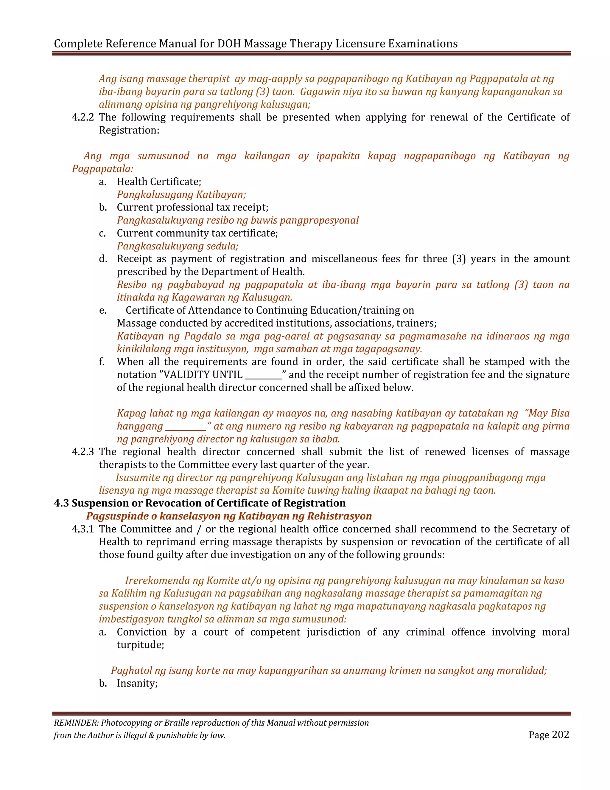 Complete Reference Manual for DOH Massage Therapy Licensure Examinations

Ang isang massage therapist ay mag-aapply sa pagpapanibago ng Katibayan ng Pagpapatala at ng
iba-ibang bayarin para sa tatlong (3) taon. Gagawin niya ito sa buwan ng kanyang kapanganakan sa
alinmang opisina ng pangrehiyong kalusugan;
4.2.2 The following requirements shall be presented when applying for renewal of the Certificate of
Registration:

Ang mga sumusunod na mga kailangan ay ipapakita kapag nagpapanibago ng Katibayan ng
Pagpapatala:
a. Health Certificate;
Pangkalusugang Katibayan;
b. Current professional tax receipt;
Pangkasalukuyang resibo ng buwis pangpropesyonal
c. Current community tax certificate;
Pangkasalukuyang sedula;
d. Receipt as payment of registration and miscellaneous fees for three (3) years in the amount
prescribed by the Department of Health.
Resibo ng pagbabayad ng pagpapatala at iba-ibang mga bayarin para sa tatlong (3) taon na
itinakda ng Kagawaran ng Kalusugan.
e.
Certificate of Attendance to Continuing Education/training on
Massage conducted by accredited institutions, associations, trainers;
Katibayan ng Pagdalo sa mga pag-aaral at pagsasanay sa pagmamasahe na idinaraos ng mga
kinikilalang mga institusyon, mga samahan at mga tagapagsanay.
f. When all the requirements are found in order, the said certificate shall be stamped with the
notation ”VALIDITY UNTIL _________” and the receipt number of registration fee and the signature
of the regional health director concerned shall be affixed below.

Kapag lahat ng mga kailangan ay maayos na, ang nasabing katibayan ay tatatakan ng “May Bisa
hanggang __________” at ang numero ng resibo ng kabayaran ng pagpapatala na kalapit ang pirma
ng pangrehiyong director ng kalusugan sa ibaba.
4.2.3 The regional health director concerned shall submit the list of renewed licenses of massage
therapists to the Committee every last quarter of the year.
Isusumite ng director ng pangrehiyong Kalusugan ang listahan ng mga pinagpanibagong mga
lisensya ng mga massage therapist sa Komite tuwing huling ikaapat na bahagi ng taon.
4.3 Suspension or Revocation of Certificate of Registration
Pagsuspinde o kanselasyon ng Katibayan ng Rehistrasyon
4.3.1 The Committee and / or the regional health office concerned shall recommend to the Secretary of
Health to reprimand erring massage therapists by suspension or revocation of the certificate of all
those found guilty after due investigation on any of the following grounds:
Irerekomenda ng Komite at/o ng opisina ng pangrehiyong kalusugan na may kinalaman sa kaso
sa Kalihim ng Kalusugan na pagsabihan ang nagkasalang massage therapist sa pamamagitan ng
suspension o kanselasyon ng katibayan ng lahat ng mga mapatunayang nagkasala pagkatapos ng
imbestigasyon tungkol sa alinman sa mga sumusunod:
a. Conviction by a court of competent jurisdiction of any criminal offence involving moral
turpitude;
Paghatol ng isang korte na may kapangyarihan sa anumang krimen na sangkot ang moralidad;
b. Insanity;

REMINDER: Photocopying or Braille reproduction of this Manual without permission
from the Author is illegal & punishable by law.

Page 202

 