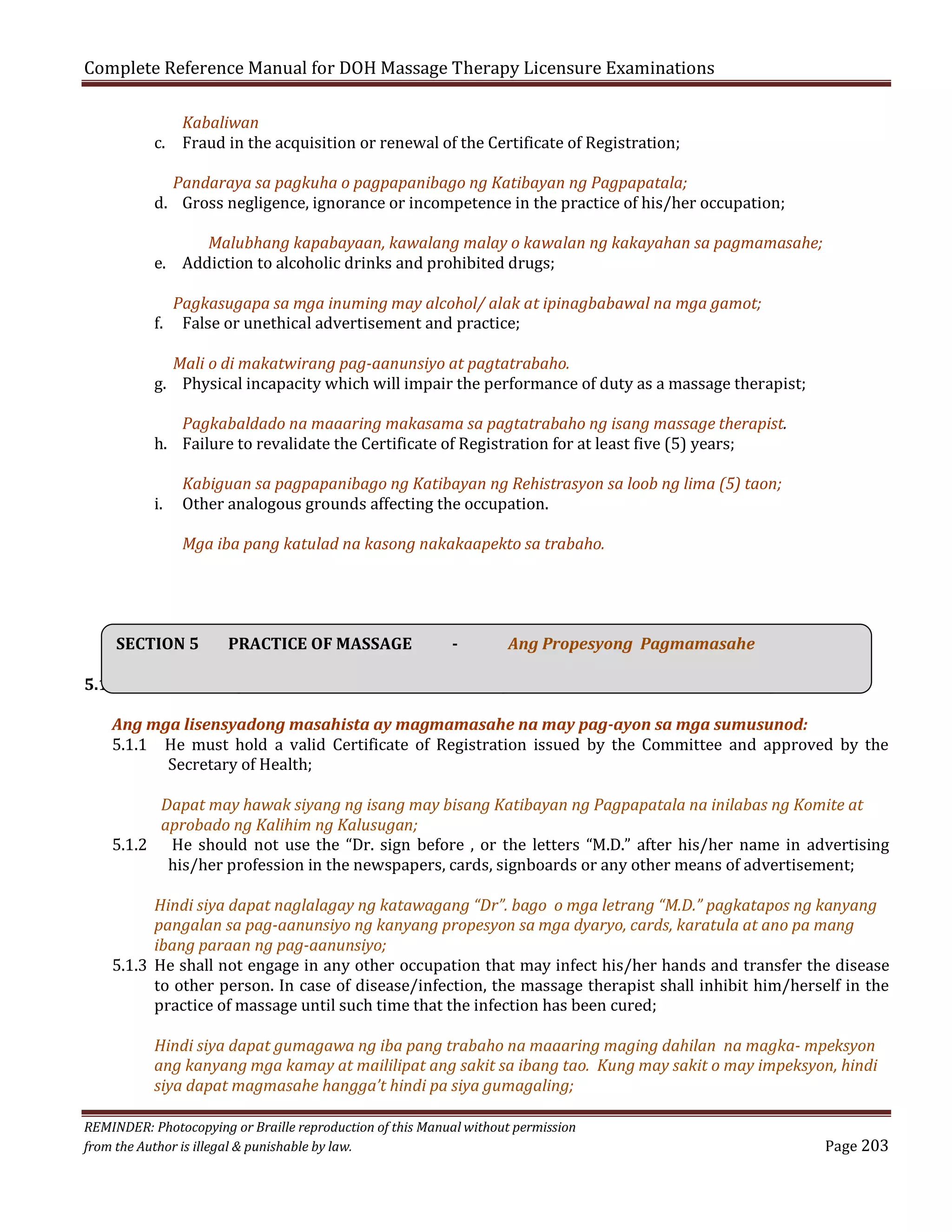 Complete Reference Manual for DOH Massage Therapy Licensure Examinations
Kabaliwan
c. Fraud in the acquisition or renewal of the Certificate of Registration;

Pandaraya sa pagkuha o pagpapanibago ng Katibayan ng Pagpapatala;
d. Gross negligence, ignorance or incompetence in the practice of his/her occupation;

Malubhang kapabayaan, kawalang malay o kawalan ng kakayahan sa pagmamasahe;
e. Addiction to alcoholic drinks and prohibited drugs;
f.

Pagkasugapa sa mga inuming may alcohol/ alak at ipinagbabawal na mga gamot;
False or unethical advertisement and practice;

Mali o di makatwirang pag-aanunsiyo at pagtatrabaho.
g. Physical incapacity which will impair the performance of duty as a massage therapist;
Pagkabaldado na maaaring makasama sa pagtatrabaho ng isang massage therapist.
h. Failure to revalidate the Certificate of Registration for at least five (5) years;
i.

Kabiguan sa pagpapanibago ng Katibayan ng Rehistrasyon sa loob ng lima (5) taon;
Other analogous grounds affecting the occupation.
Mga iba pang katulad na kasong nakakaapekto sa trabaho.

SECTION 5

PRACTICE OF MASSAGE

-

Ang Propesyong Pagmamasahe

5.1 Licensed massage therapists shall practice massage in accordance with the following
Ang mga lisensyadong masahista ay magmamasahe na may pag-ayon sa mga sumusunod:
5.1.1 He must hold a valid Certificate of Registration issued by the Committee and approved by the
Secretary of Health;

Dapat may hawak siyang ng isang may bisang Katibayan ng Pagpapatala na inilabas ng Komite at
aprobado ng Kalihim ng Kalusugan;
5.1.2 He should not use the “Dr. sign before , or the letters “M.D.” after his/her name in advertising
his/her profession in the newspapers, cards, signboards or any other means of advertisement;

Hindi siya dapat naglalagay ng katawagang “Dr”. bago o mga letrang “M.D.” pagkatapos ng kanyang
pangalan sa pag-aanunsiyo ng kanyang propesyon sa mga dyaryo, cards, karatula at ano pa mang
ibang paraan ng pag-aanunsiyo;
5.1.3 He shall not engage in any other occupation that may infect his/her hands and transfer the disease
to other person. In case of disease/infection, the massage therapist shall inhibit him/herself in the
practice of massage until such time that the infection has been cured;
Hindi siya dapat gumagawa ng iba pang trabaho na maaaring maging dahilan na magka- mpeksyon
ang kanyang mga kamay at maililipat ang sakit sa ibang tao. Kung may sakit o may impeksyon, hindi
siya dapat magmasahe hangga’t hindi pa siya gumagaling;

REMINDER: Photocopying or Braille reproduction of this Manual without permission
from the Author is illegal & punishable by law.

Page 203

 