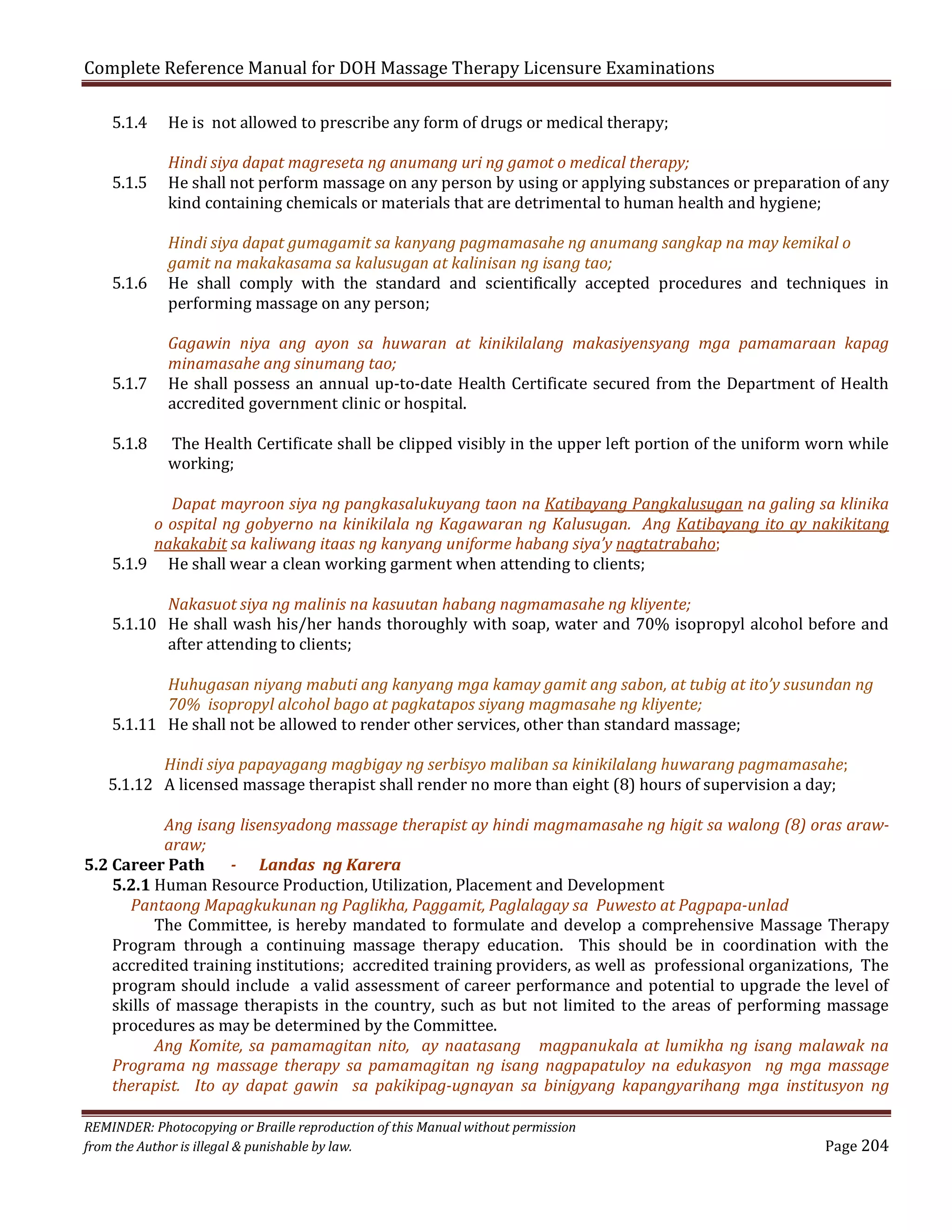 Complete Reference Manual for DOH Massage Therapy Licensure Examinations
5.1.4

5.1.5
5.1.6
5.1.7

5.1.8

He is not allowed to prescribe any form of drugs or medical therapy;

Hindi siya dapat magreseta ng anumang uri ng gamot o medical therapy;
He shall not perform massage on any person by using or applying substances or preparation of any
kind containing chemicals or materials that are detrimental to human health and hygiene;
Hindi siya dapat gumagamit sa kanyang pagmamasahe ng anumang sangkap na may kemikal o
gamit na makakasama sa kalusugan at kalinisan ng isang tao;
He shall comply with the standard and scientifically accepted procedures and techniques in
performing massage on any person;

Gagawin niya ang ayon sa huwaran at kinikilalang makasiyensyang mga pamamaraan kapag
minamasahe ang sinumang tao;
He shall possess an annual up-to-date Health Certificate secured from the Department of Health
accredited government clinic or hospital.
The Health Certificate shall be clipped visibly in the upper left portion of the uniform worn while
working;

Dapat mayroon siya ng pangkasalukuyang taon na Katibayang Pangkalusugan na galing sa klinika
o ospital ng gobyerno na kinikilala ng Kagawaran ng Kalusugan. Ang Katibayang ito ay nakikitang
nakakabit sa kaliwang itaas ng kanyang uniforme habang siya’y nagtatrabaho;
5.1.9 He shall wear a clean working garment when attending to clients;

Nakasuot siya ng malinis na kasuutan habang nagmamasahe ng kliyente;
5.1.10 He shall wash his/her hands thoroughly with soap, water and 70% isopropyl alcohol before and
after attending to clients;
Huhugasan niyang mabuti ang kanyang mga kamay gamit ang sabon, at tubig at ito’y susundan ng
70% isopropyl alcohol bago at pagkatapos siyang magmasahe ng kliyente;
5.1.11 He shall not be allowed to render other services, other than standard massage;

Hindi siya papayagang magbigay ng serbisyo maliban sa kinikilalang huwarang pagmamasahe;
5.1.12 A licensed massage therapist shall render no more than eight (8) hours of supervision a day;

Ang isang lisensyadong massage therapist ay hindi magmamasahe ng higit sa walong (8) oras arawaraw;
5.2 Career Path
- Landas ng Karera
5.2.1 Human Resource Production, Utilization, Placement and Development
Pantaong Mapagkukunan ng Paglikha, Paggamit, Paglalagay sa Puwesto at Pagpapa-unlad
The Committee, is hereby mandated to formulate and develop a comprehensive Massage Therapy
Program through a continuing massage therapy education. This should be in coordination with the
accredited training institutions; accredited training providers, as well as professional organizations, The
program should include a valid assessment of career performance and potential to upgrade the level of
skills of massage therapists in the country, such as but not limited to the areas of performing massage
procedures as may be determined by the Committee.
Ang Komite, sa pamamagitan nito, ay naatasang magpanukala at lumikha ng isang malawak na
Programa ng massage therapy sa pamamagitan ng isang nagpapatuloy na edukasyon ng mga massage
therapist. Ito ay dapat gawin sa pakikipag-ugnayan sa binigyang kapangyarihang mga institusyon ng
REMINDER: Photocopying or Braille reproduction of this Manual without permission
from the Author is illegal & punishable by law.

Page 204

 