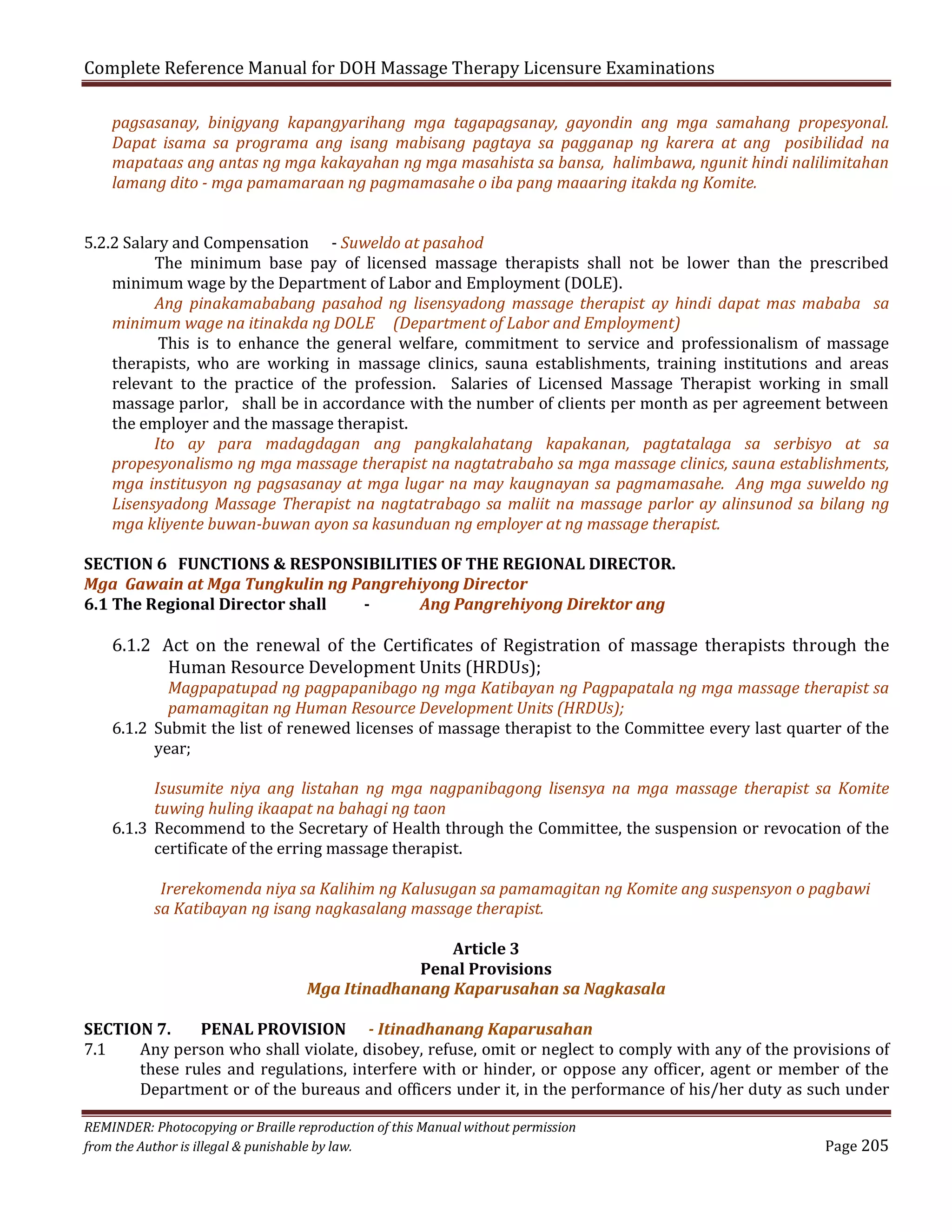 Complete Reference Manual for DOH Massage Therapy Licensure Examinations

pagsasanay, binigyang kapangyarihang mga tagapagsanay, gayondin ang mga samahang propesyonal.
Dapat isama sa programa ang isang mabisang pagtaya sa pagganap ng karera at ang posibilidad na
mapataas ang antas ng mga kakayahan ng mga masahista sa bansa, halimbawa, ngunit hindi nalilimitahan
lamang dito - mga pamamaraan ng pagmamasahe o iba pang maaaring itakda ng Komite.

5.2.2 Salary and Compensation - Suweldo at pasahod
The minimum base pay of licensed massage therapists shall not be lower than the prescribed
minimum wage by the Department of Labor and Employment (DOLE).
Ang pinakamababang pasahod ng lisensyadong massage therapist ay hindi dapat mas mababa sa
minimum wage na itinakda ng DOLE (Department of Labor and Employment)
This is to enhance the general welfare, commitment to service and professionalism of massage
therapists, who are working in massage clinics, sauna establishments, training institutions and areas
relevant to the practice of the profession. Salaries of Licensed Massage Therapist working in small
massage parlor, shall be in accordance with the number of clients per month as per agreement between
the employer and the massage therapist.
Ito ay para madagdagan ang pangkalahatang kapakanan, pagtatalaga sa serbisyo at sa
propesyonalismo ng mga massage therapist na nagtatrabaho sa mga massage clinics, sauna establishments,
mga institusyon ng pagsasanay at mga lugar na may kaugnayan sa pagmamasahe. Ang mga suweldo ng
Lisensyadong Massage Therapist na nagtatrabago sa maliit na massage parlor ay alinsunod sa bilang ng
mga kliyente buwan-buwan ayon sa kasunduan ng employer at ng massage therapist.
SECTION 6 FUNCTIONS & RESPONSIBILITIES OF THE REGIONAL DIRECTOR.
Mga Gawain at Mga Tungkulin ng Pangrehiyong Director
6.1 The Regional Director shall
Ang Pangrehiyong Direktor ang

6.1.2 Act on the renewal of the Certificates of Registration of massage therapists through the
Human Resource Development Units (HRDUs);
Magpapatupad ng pagpapanibago ng mga Katibayan ng Pagpapatala ng mga massage therapist sa
pamamagitan ng Human Resource Development Units (HRDUs);
6.1.2 Submit the list of renewed licenses of massage therapist to the Committee every last quarter of the
year;

Isusumite niya ang listahan ng mga nagpanibagong lisensya na mga massage therapist sa Komite
tuwing huling ikaapat na bahagi ng taon
6.1.3 Recommend to the Secretary of Health through the Committee, the suspension or revocation of the
certificate of the erring massage therapist.
Irerekomenda niya sa Kalihim ng Kalusugan sa pamamagitan ng Komite ang suspensyon o pagbawi
sa Katibayan ng isang nagkasalang massage therapist.
Article 3
Penal Provisions
Mga Itinadhanang Kaparusahan sa Nagkasala
SECTION 7.
PENAL PROVISION - Itinadhanang Kaparusahan
7.1
Any person who shall violate, disobey, refuse, omit or neglect to comply with any of the provisions of
these rules and regulations, interfere with or hinder, or oppose any officer, agent or member of the
Department or of the bureaus and officers under it, in the performance of his/her duty as such under
REMINDER: Photocopying or Braille reproduction of this Manual without permission
from the Author is illegal & punishable by law.

Page 205

 