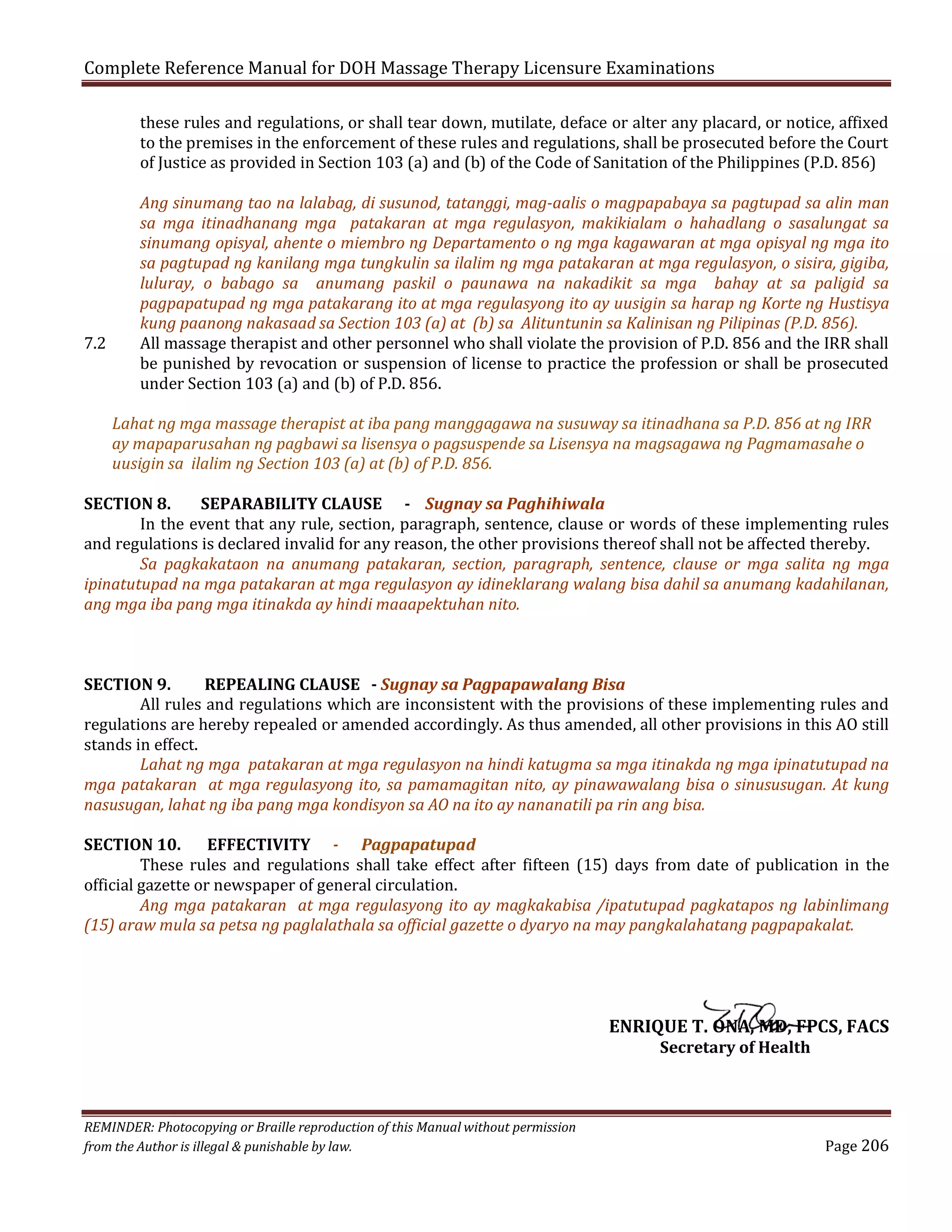 Complete Reference Manual for DOH Massage Therapy Licensure Examinations

these rules and regulations, or shall tear down, mutilate, deface or alter any placard, or notice, affixed
to the premises in the enforcement of these rules and regulations, shall be prosecuted before the Court
of Justice as provided in Section 103 (a) and (b) of the Code of Sanitation of the Philippines (P.D. 856)

7.2

Ang sinumang tao na lalabag, di susunod, tatanggi, mag-aalis o magpapabaya sa pagtupad sa alin man
sa mga itinadhanang mga patakaran at mga regulasyon, makikialam o hahadlang o sasalungat sa
sinumang opisyal, ahente o miembro ng Departamento o ng mga kagawaran at mga opisyal ng mga ito
sa pagtupad ng kanilang mga tungkulin sa ilalim ng mga patakaran at mga regulasyon, o sisira, gigiba,
luluray, o babago sa anumang paskil o paunawa na nakadikit sa mga bahay at sa paligid sa
pagpapatupad ng mga patakarang ito at mga regulasyong ito ay uusigin sa harap ng Korte ng Hustisya
kung paanong nakasaad sa Section 103 (a) at (b) sa Alituntunin sa Kalinisan ng Pilipinas (P.D. 856).
All massage therapist and other personnel who shall violate the provision of P.D. 856 and the IRR shall
be punished by revocation or suspension of license to practice the profession or shall be prosecuted
under Section 103 (a) and (b) of P.D. 856.

Lahat ng mga massage therapist at iba pang manggagawa na susuway sa itinadhana sa P.D. 856 at ng IRR
ay mapaparusahan ng pagbawi sa lisensya o pagsuspende sa Lisensya na magsagawa ng Pagmamasahe o
uusigin sa ilalim ng Section 103 (a) at (b) of P.D. 856.

SECTION 8.
SEPARABILITY CLAUSE - Sugnay sa Paghihiwala
In the event that any rule, section, paragraph, sentence, clause or words of these implementing rules
and regulations is declared invalid for any reason, the other provisions thereof shall not be affected thereby.
Sa pagkakataon na anumang patakaran, section, paragraph, sentence, clause or mga salita ng mga
ipinatutupad na mga patakaran at mga regulasyon ay idineklarang walang bisa dahil sa anumang kadahilanan,
ang mga iba pang mga itinakda ay hindi maaapektuhan nito.
SECTION 9.
REPEALING CLAUSE - Sugnay sa Pagpapawalang Bisa
All rules and regulations which are inconsistent with the provisions of these implementing rules and
regulations are hereby repealed or amended accordingly. As thus amended, all other provisions in this AO still
stands in effect.
Lahat ng mga patakaran at mga regulasyon na hindi katugma sa mga itinakda ng mga ipinatutupad na
mga patakaran at mga regulasyong ito, sa pamamagitan nito, ay pinawawalang bisa o sinususugan. At kung
nasusugan, lahat ng iba pang mga kondisyon sa AO na ito ay nananatili pa rin ang bisa.
SECTION 10.
EFFECTIVITY - Pagpapatupad
These rules and regulations shall take effect after fifteen (15) days from date of publication in the
official gazette or newspaper of general circulation.
Ang mga patakaran at mga regulasyong ito ay magkakabisa /ipatutupad pagkatapos ng labinlimang
(15) araw mula sa petsa ng paglalathala sa official gazette o dyaryo na may pangkalahatang pagpapakalat.

ENRIQUE T. ONA, MD, FPCS, FACS
Secretary of Health

REMINDER: Photocopying or Braille reproduction of this Manual without permission
from the Author is illegal & punishable by law.

Page 206

 