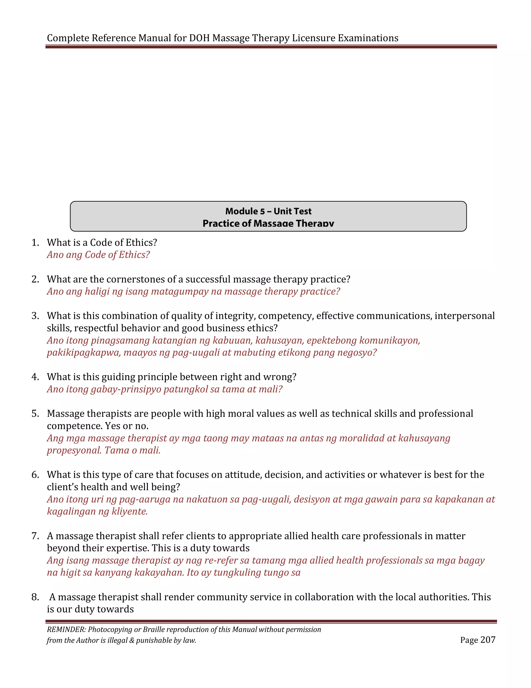 Complete Reference Manual for DOH Massage Therapy Licensure Examinations

1. What is a Code of Ethics?
Ano ang Code of Ethics?

Module 5 – Unit Test

Practice of Massage Therapy

2. What are the cornerstones of a successful massage therapy practice?
Ano ang haligi ng isang matagumpay na massage therapy practice?

3. What is this combination of quality of integrity, competency, effective communications, interpersonal
skills, respectful behavior and good business ethics?
Ano itong pinagsamang katangian ng kabuuan, kahusayan, epektebong komunikayon,
pakikipagkapwa, maayos ng pag-uugali at mabuting etikong pang negosyo?

4. What is this guiding principle between right and wrong?
Ano itong gabay-prinsipyo patungkol sa tama at mali?

5. Massage therapists are people with high moral values as well as technical skills and professional
competence. Yes or no.
Ang mga massage therapist ay mga taong may mataas na antas ng moralidad at kahusayang
propesyonal. Tama o mali.

6. What is this type of care that focuses on attitude, decision, and activities or whatever is best for the
client’s health and well being?
Ano itong uri ng pag-aaruga na nakatuon sa pag-uugali, desisyon at mga gawain para sa kapakanan at
kagalingan ng kliyente.

7. A massage therapist shall refer clients to appropriate allied health care professionals in matter
beyond their expertise. This is a duty towards
Ang isang massage therapist ay nag re-refer sa tamang mga allied health professionals sa mga bagay
na higit sa kanyang kakayahan. Ito ay tungkuling tungo sa

8. A massage therapist shall render community service in collaboration with the local authorities. This
is our duty towards
REMINDER: Photocopying or Braille reproduction of this Manual without permission
from the Author is illegal & punishable by law.

Page 207

 