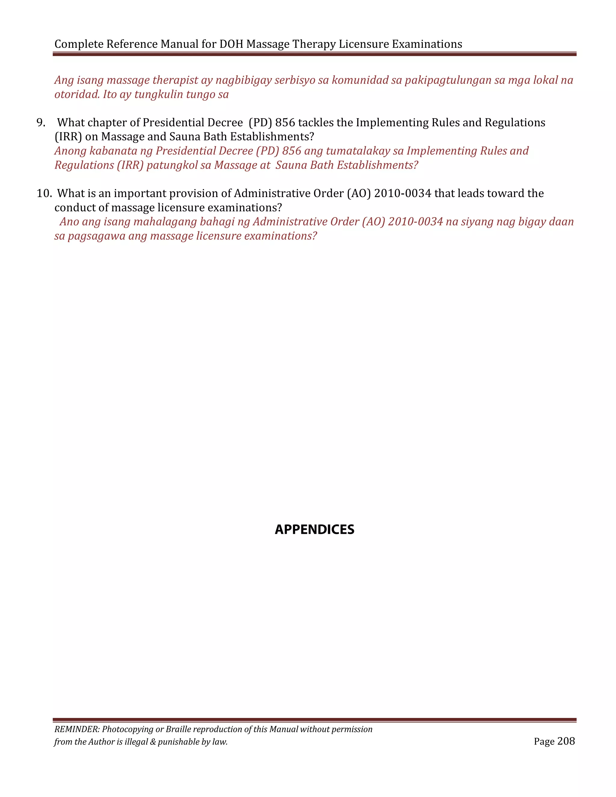 Complete Reference Manual for DOH Massage Therapy Licensure Examinations

Ang isang massage therapist ay nagbibigay serbisyo sa komunidad sa pakipagtulungan sa mga lokal na
otoridad. Ito ay tungkulin tungo sa

9. What chapter of Presidential Decree (PD) 856 tackles the Implementing Rules and Regulations
(IRR) on Massage and Sauna Bath Establishments?
Anong kabanata ng Presidential Decree (PD) 856 ang tumatalakay sa Implementing Rules and
Regulations (IRR) patungkol sa Massage at Sauna Bath Establishments?

10. What is an important provision of Administrative Order (AO) 2010-0034 that leads toward the
conduct of massage licensure examinations?
Ano ang isang mahalagang bahagi ng Administrative Order (AO) 2010-0034 na siyang nag bigay daan
sa pagsagawa ang massage licensure examinations?

APPENDICES

REMINDER: Photocopying or Braille reproduction of this Manual without permission
from the Author is illegal & punishable by law.

Page 208

 
