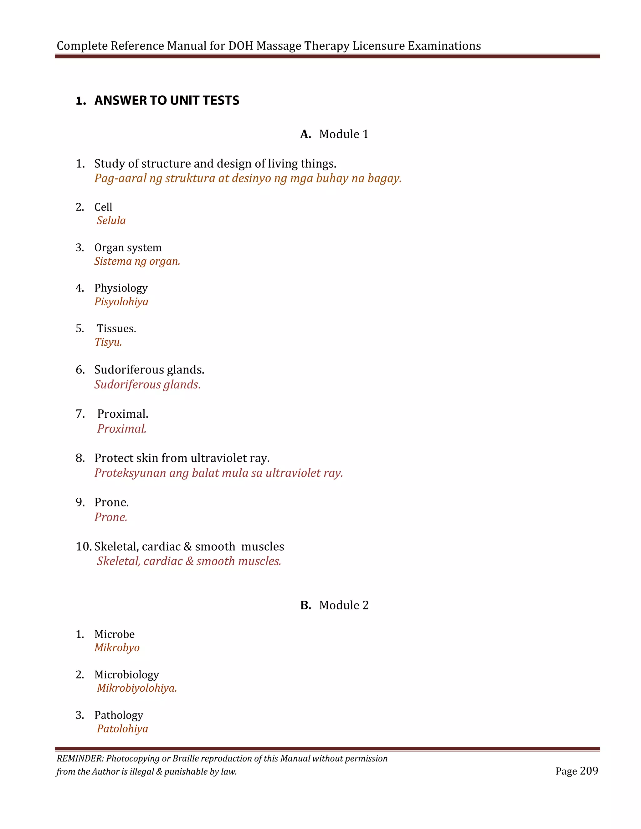 Complete Reference Manual for DOH Massage Therapy Licensure Examinations

1. ANSWER TO UNIT TESTS

A. Module 1

1. Study of structure and design of living things.
Pag-aaral ng struktura at desinyo ng mga buhay na bagay.
2. Cell
Selula

3. Organ system
Sistema ng organ.
4. Physiology
Pisyolohiya
5.

Tissues.
Tisyu.

6. Sudoriferous glands.
Sudoriferous glands.
7. Proximal.
Proximal.

8. Protect skin from ultraviolet ray.
Proteksyunan ang balat mula sa ultraviolet ray.
9. Prone.
Prone.

10. Skeletal, cardiac & smooth muscles
Skeletal, cardiac & smooth muscles.
1. Microbe
Mikrobyo

B. Module 2

2. Microbiology
Mikrobiyolohiya.
3. Pathology
Patolohiya

REMINDER: Photocopying or Braille reproduction of this Manual without permission
from the Author is illegal & punishable by law.

Page 209

 