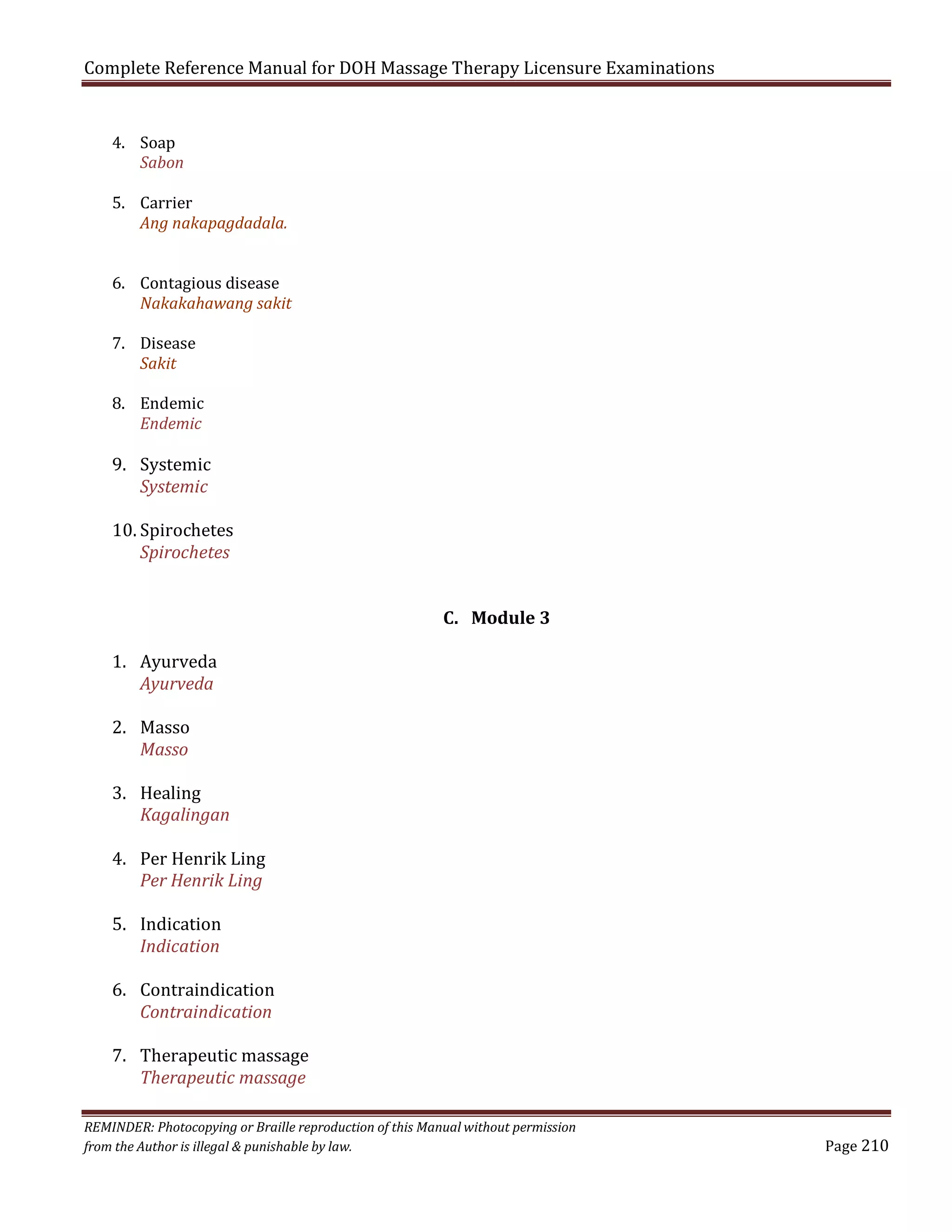 Complete Reference Manual for DOH Massage Therapy Licensure Examinations
4. Soap
Sabon

5. Carrier
Ang nakapagdadala.

6. Contagious disease
Nakakahawang sakit

7. Disease
Sakit

8. Endemic
Endemic

9. Systemic
Systemic

10. Spirochetes
Spirochetes
1. Ayurveda
Ayurveda

C. Module 3

2. Masso
Masso

3. Healing
Kagalingan

4. Per Henrik Ling
Per Henrik Ling
5. Indication
Indication

6. Contraindication
Contraindication

7. Therapeutic massage
Therapeutic massage

REMINDER: Photocopying or Braille reproduction of this Manual without permission
from the Author is illegal & punishable by law.

Page 210

 