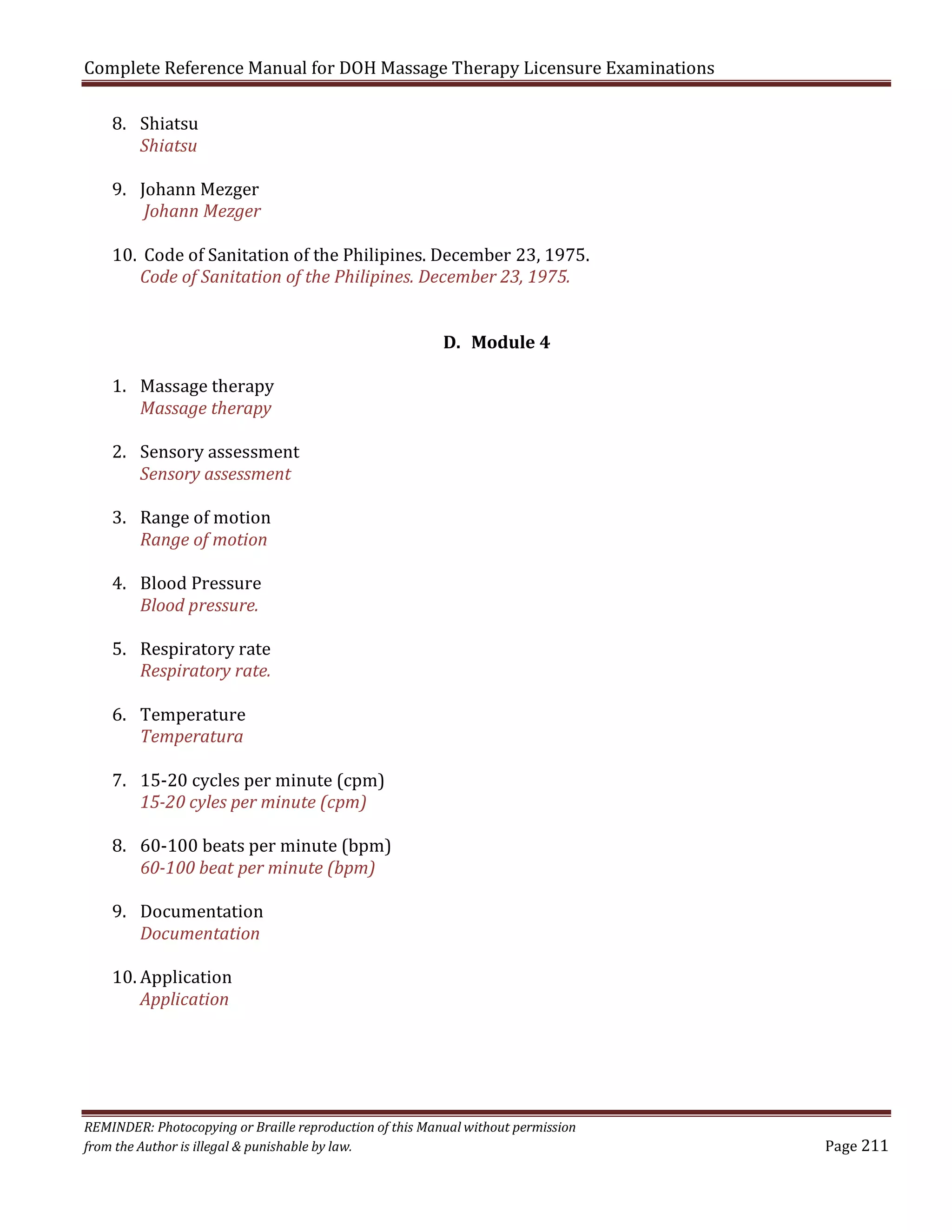 Complete Reference Manual for DOH Massage Therapy Licensure Examinations
8. Shiatsu
Shiatsu

9. Johann Mezger
Johann Mezger

10. Code of Sanitation of the Philipines. December 23, 1975.
Code of Sanitation of the Philipines. December 23, 1975.

1. Massage therapy
Massage therapy

D. Module 4

2. Sensory assessment
Sensory assessment
3. Range of motion
Range of motion
4. Blood Pressure
Blood pressure.

5. Respiratory rate
Respiratory rate.
6. Temperature
Temperatura

7. 15-20 cycles per minute (cpm)
15-20 cyles per minute (cpm)

8. 60-100 beats per minute (bpm)
60-100 beat per minute (bpm)
9. Documentation
Documentation
10. Application
Application

REMINDER: Photocopying or Braille reproduction of this Manual without permission
from the Author is illegal & punishable by law.

Page 211

 