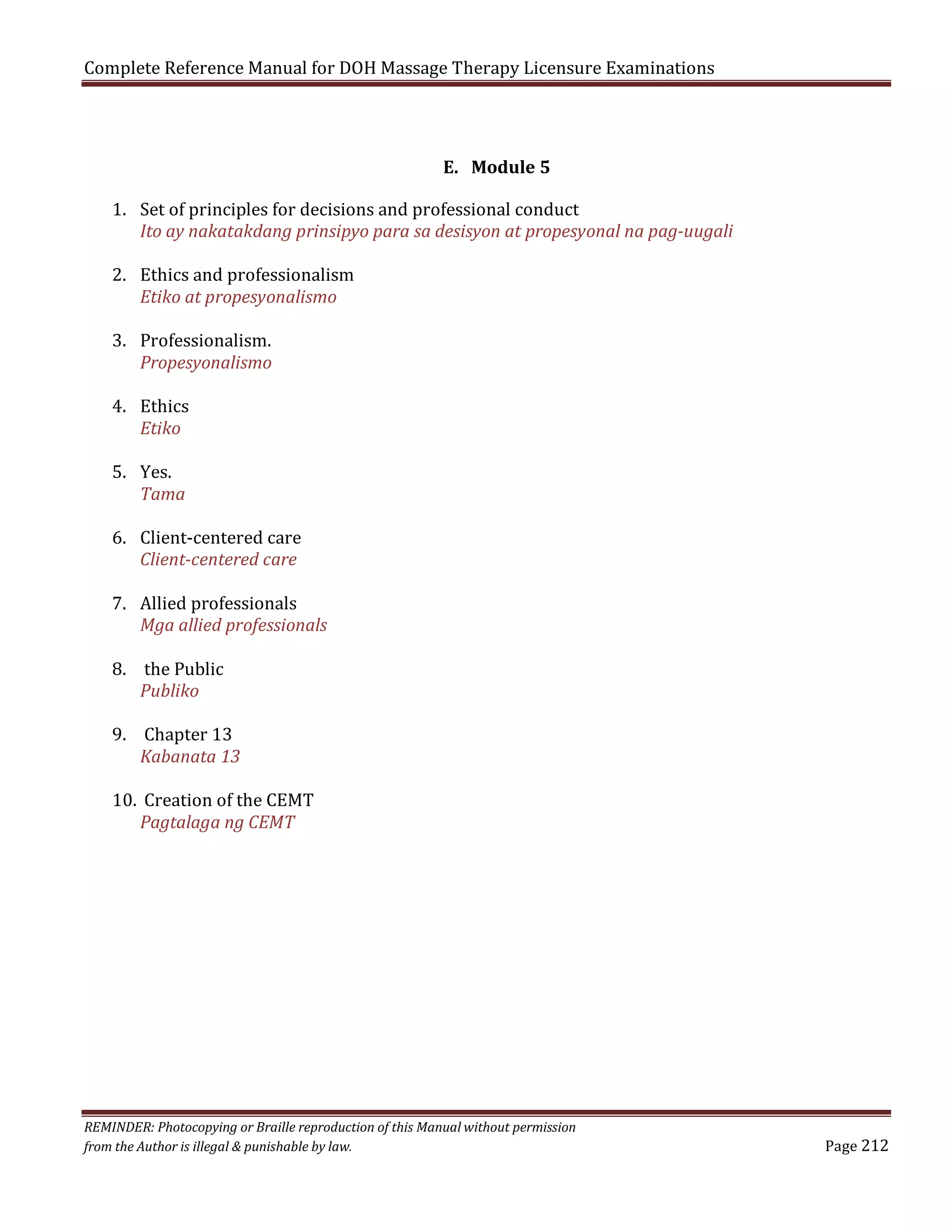 Complete Reference Manual for DOH Massage Therapy Licensure Examinations
E. Module 5

1. Set of principles for decisions and professional conduct
Ito ay nakatakdang prinsipyo para sa desisyon at propesyonal na pag-uugali
2. Ethics and professionalism
Etiko at propesyonalismo
3. Professionalism.
Propesyonalismo
4. Ethics
Etiko
5. Yes.
Tama

6. Client-centered care
Client-centered care

7. Allied professionals
Mga allied professionals
8. the Public
Publiko

9. Chapter 13
Kabanata 13

10. Creation of the CEMT
Pagtalaga ng CEMT

REMINDER: Photocopying or Braille reproduction of this Manual without permission
from the Author is illegal & punishable by law.

Page 212

 