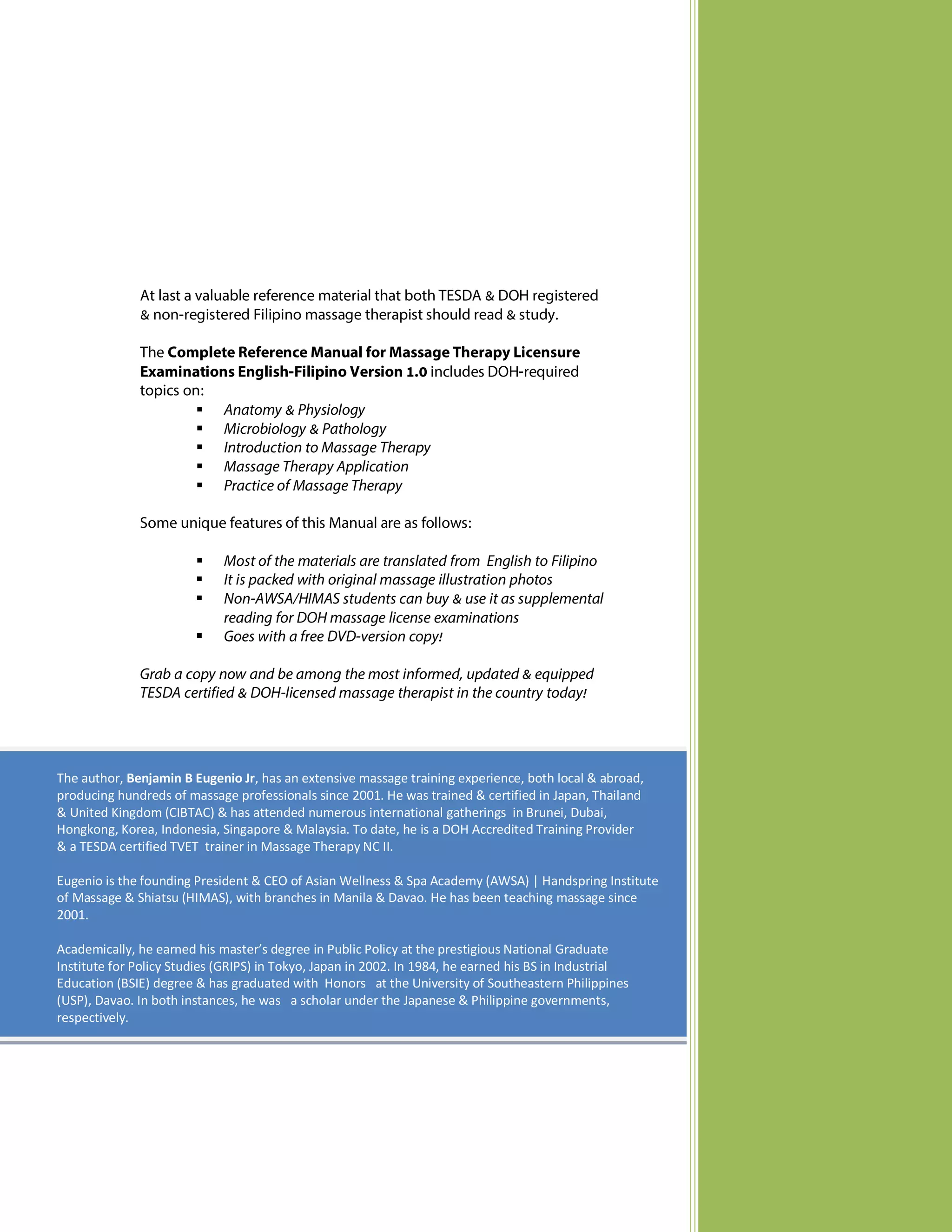 At last a valuable reference material that both TESDA & DOH registered
& non-registered Filipino massage therapist should read & study.
The Complete Reference Manual for Massage Therapy Licensure
Examinations English-Filipino Version 1.0 includes DOH-required
topics on:
 Anatomy & Physiology
 Microbiology & Pathology
 Introduction to Massage Therapy
 Massage Therapy Application
 Practice of Massage Therapy
Some unique features of this Manual are as follows:





Most of the materials are translated from English to Filipino
It is packed with original massage illustration photos
Non-AWSA/HIMAS students can buy & use it as supplemental
reading for DOH massage license examinations
Goes with a free DVD-version copy!

Grab a copy now and be among the most informed, updated & equipped
TESDA certified & DOH-licensed massage therapist in the country today!

The author, Benjamin B Eugenio Jr, has an extensive massage training experience, both local & abroad,
producing hundreds of massage professionals since 2001. He was trained & certified in Japan, Thailand
& United Kingdom (CIBTAC) & has attended numerous international gatherings in Brunei, Dubai,
Hongkong, Korea, Indonesia, Singapore & Malaysia. To date, he is a DOH Accredited Training Provider
& a TESDA certified TVET trainer in Massage Therapy NC II.
Eugenio is the founding President & CEO of Asian Wellness & Spa Academy (AWSA) | Handspring Institute
of Massage & Shiatsu (HIMAS), with branches in Manila & Davao. He has been teaching massage since
2001.
Academically, he earned his master’s degree in Public Policy at the prestigious National Graduate
Institute for Policy Studies (GRIPS) in Tokyo, Japan in 2002. In 1984, he earned his BS in Industrial
Education (BSIE) degree & has graduated with Honors at the University of Southeastern Philippines
(USP), Davao. In both instances, he was a scholar under the Japanese & Philippine governments,
respectively.

 