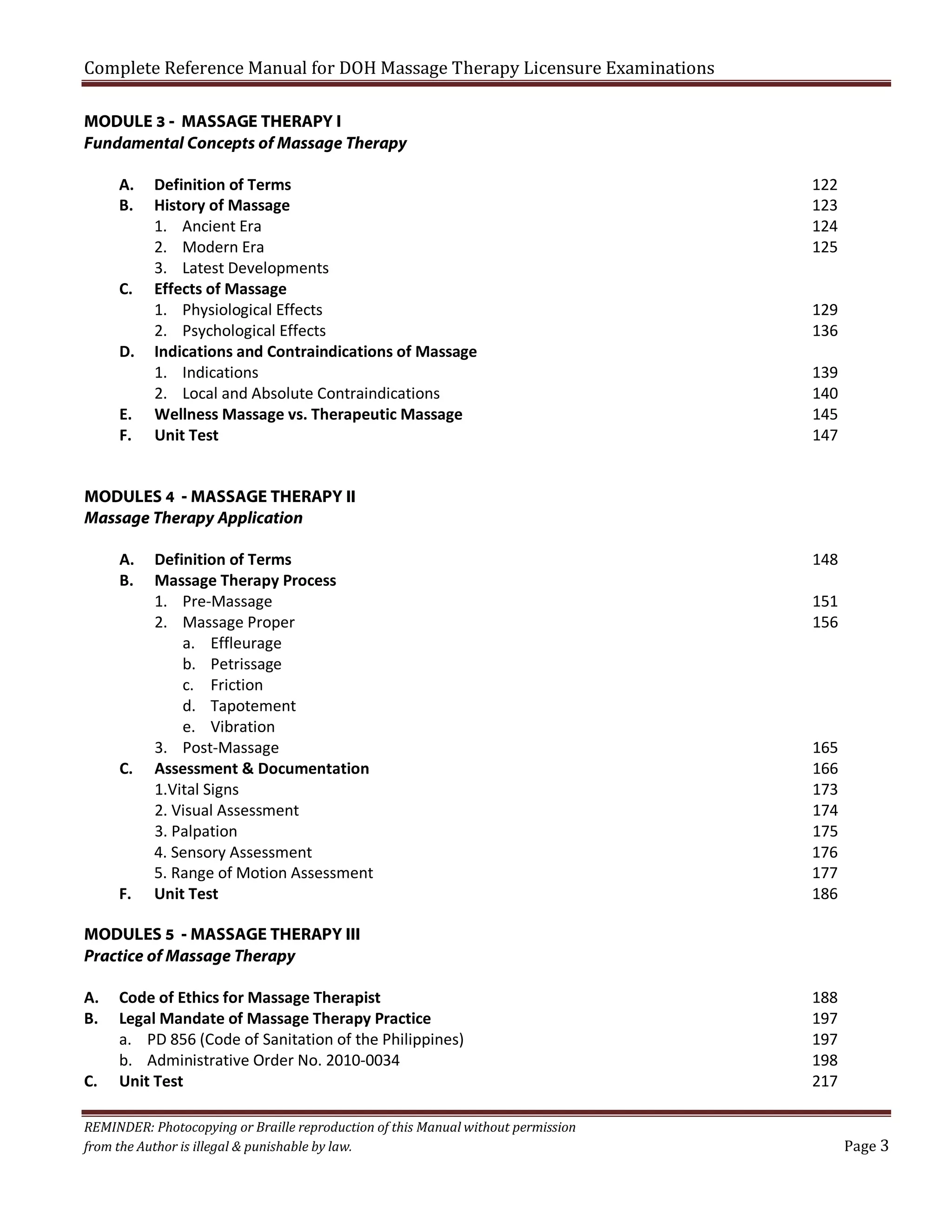 Complete Reference Manual for DOH Massage Therapy Licensure Examinations
MODULE 3 - MASSAGE THERAPY I
Fundamental Concepts of Massage Therapy
A.
B.

C.
D.
E.
F.

Definition of Terms
History of Massage
1. Ancient Era
2. Modern Era
3. Latest Developments
Effects of Massage
1. Physiological Effects
2. Psychological Effects
Indications and Contraindications of Massage
1. Indications
2. Local and Absolute Contraindications
Wellness Massage vs. Therapeutic Massage
Unit Test

122
123
124
125
129
136
139
140
145
147

MODULES 4 - MASSAGE THERAPY II
Massage Therapy Application
A.
B.

C.

F.

Definition of Terms
Massage Therapy Process
1. Pre-Massage
2. Massage Proper
a. Effleurage
b. Petrissage
c. Friction
d. Tapotement
e. Vibration
3. Post-Massage
Assessment & Documentation
1.Vital Signs
2. Visual Assessment
3. Palpation
4. Sensory Assessment
5. Range of Motion Assessment
Unit Test

148
151
156

165
166
173
174
175
176
177
186

MODULES 5 - MASSAGE THERAPY III
Practice of Massage Therapy
A.
B.
C.

Code of Ethics for Massage Therapist
Legal Mandate of Massage Therapy Practice
a. PD 856 (Code of Sanitation of the Philippines)
b. Administrative Order No. 2010-0034
Unit Test

REMINDER: Photocopying or Braille reproduction of this Manual without permission
from the Author is illegal & punishable by law.

188
197
197
198
217
Page 3

 