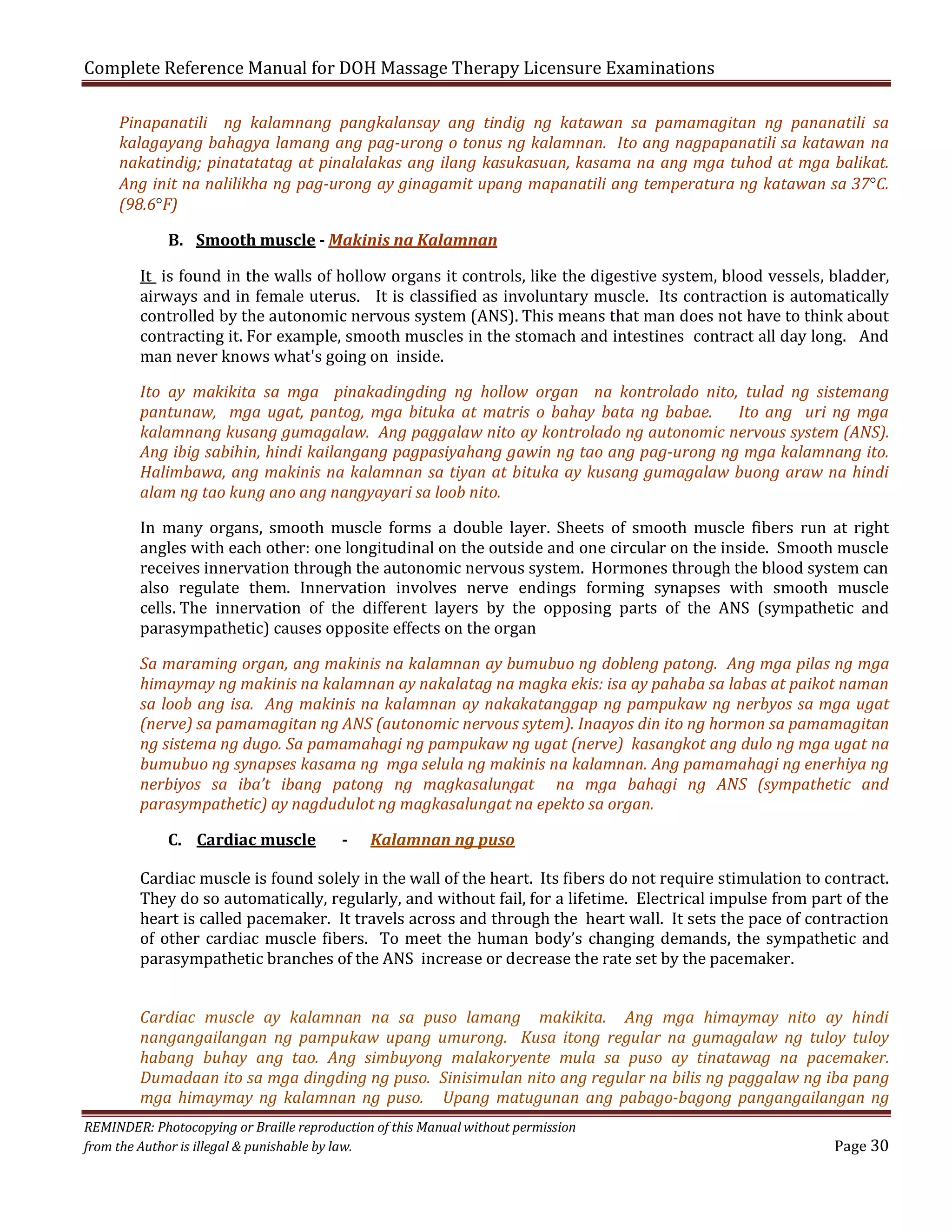 Complete Reference Manual for DOH Massage Therapy Licensure Examinations

Pinapanatili ng kalamnang pangkalansay ang tindig ng katawan sa pamamagitan ng pananatili sa
kalagayang bahagya lamang ang pag-urong o tonus ng kalamnan. Ito ang nagpapanatili sa katawan na
nakatindig; pinatatatag at pinalalakas ang ilang kasukasuan, kasama na ang mga tuhod at mga balikat.
Ang init na nalilikha ng pag-urong ay ginagamit upang mapanatili ang temperatura ng katawan sa 37°C.
(98.6°F)
B. Smooth muscle - Makinis na Kalamnan

It is found in the walls of hollow organs it controls, like the digestive system, blood vessels, bladder,
airways and in female uterus. It is classified as involuntary muscle. Its contraction is automatically
controlled by the autonomic nervous system (ANS). This means that man does not have to think about
contracting it. For example, smooth muscles in the stomach and intestines contract all day long. And
man never knows what's going on inside.

Ito ay makikita sa mga pinakadingding ng hollow organ na kontrolado nito, tulad ng sistemang
pantunaw, mga ugat, pantog, mga bituka at matris o bahay bata ng babae.
Ito ang uri ng mga
kalamnang kusang gumagalaw. Ang paggalaw nito ay kontrolado ng autonomic nervous system (ANS).
Ang ibig sabihin, hindi kailangang pagpasiyahang gawin ng tao ang pag-urong ng mga kalamnang ito.
Halimbawa, ang makinis na kalamnan sa tiyan at bituka ay kusang gumagalaw buong araw na hindi
alam ng tao kung ano ang nangyayari sa loob nito.
In many organs, smooth muscle forms a double layer. Sheets of smooth muscle fibers run at right
angles with each other: one longitudinal on the outside and one circular on the inside. Smooth muscle
receives innervation through the autonomic nervous system. Hormones through the blood system can
also regulate them. Innervation involves nerve endings forming synapses with smooth muscle
cells. The innervation of the different layers by the opposing parts of the ANS (sympathetic and
parasympathetic) causes opposite effects on the organ

Sa maraming organ, ang makinis na kalamnan ay bumubuo ng dobleng patong. Ang mga pilas ng mga
himaymay ng makinis na kalamnan ay nakalatag na magka ekis: isa ay pahaba sa labas at paikot naman
sa loob ang isa. Ang makinis na kalamnan ay nakakatanggap ng pampukaw ng nerbyos sa mga ugat
(nerve) sa pamamagitan ng ANS (autonomic nervous sytem). Inaayos din ito ng hormon sa pamamagitan
ng sistema ng dugo. Sa pamamahagi ng pampukaw ng ugat (nerve) kasangkot ang dulo ng mga ugat na
bumubuo ng synapses kasama ng mga selula ng makinis na kalamnan. Ang pamamahagi ng enerhiya ng
nerbiyos sa iba’t ibang patong ng magkasalungat na mga bahagi ng ANS (sympathetic and
parasympathetic) ay nagdudulot ng magkasalungat na epekto sa organ.
C. Cardiac muscle

-

Kalamnan ng puso

Cardiac muscle is found solely in the wall of the heart. Its fibers do not require stimulation to contract.
They do so automatically, regularly, and without fail, for a lifetime. Electrical impulse from part of the
heart is called pacemaker. It travels across and through the heart wall. It sets the pace of contraction
of other cardiac muscle fibers. To meet the human body’s changing demands, the sympathetic and
parasympathetic branches of the ANS increase or decrease the rate set by the pacemaker.

Cardiac muscle ay kalamnan na sa puso lamang makikita. Ang mga himaymay nito ay hindi
nangangailangan ng pampukaw upang umurong. Kusa itong regular na gumagalaw ng tuloy tuloy
habang buhay ang tao. Ang simbuyong malakoryente mula sa puso ay tinatawag na pacemaker.
Dumadaan ito sa mga dingding ng puso. Sinisimulan nito ang regular na bilis ng paggalaw ng iba pang
mga himaymay ng kalamnan ng puso. Upang matugunan ang pabago-bagong pangangailangan ng
REMINDER: Photocopying or Braille reproduction of this Manual without permission
from the Author is illegal & punishable by law.

Page 30

 