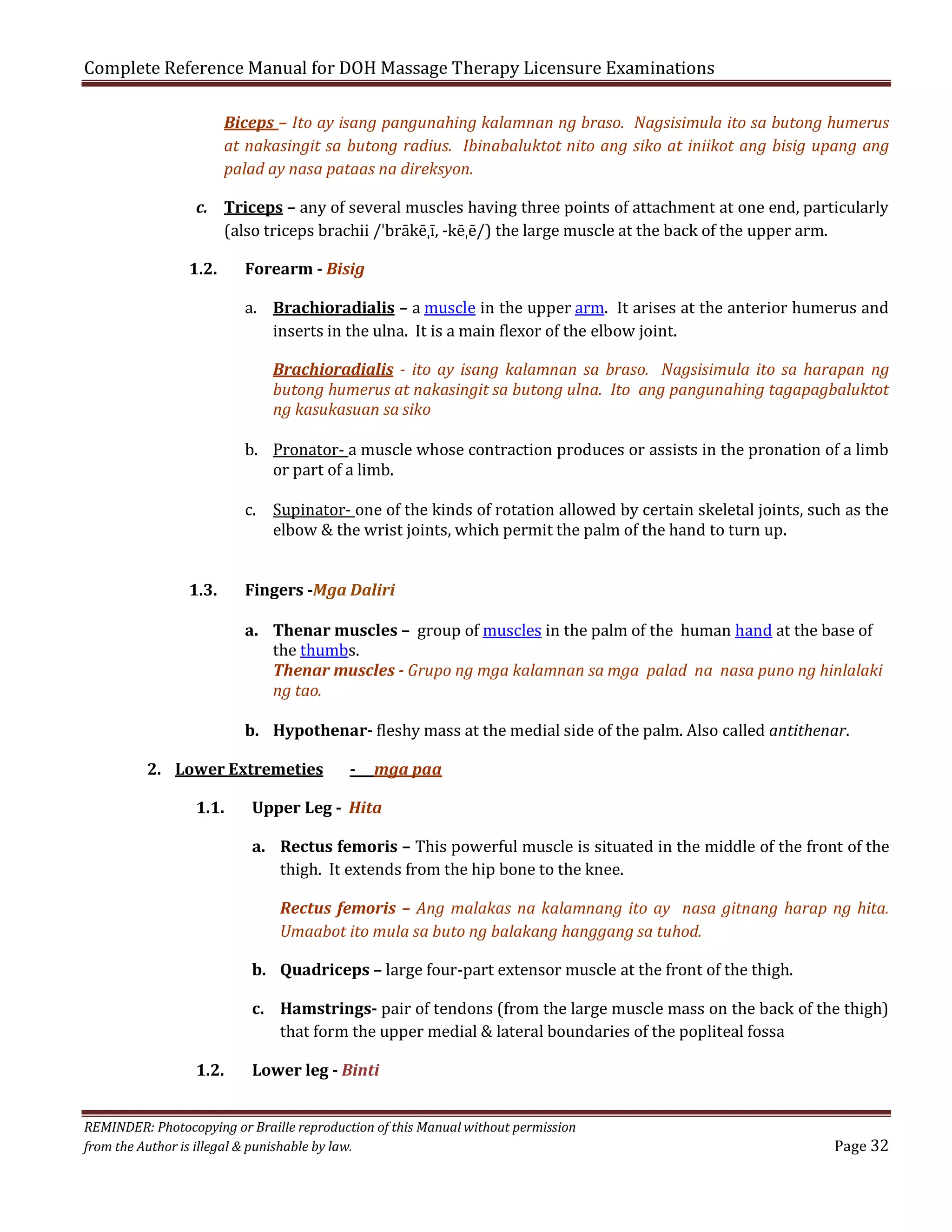 Complete Reference Manual for DOH Massage Therapy Licensure Examinations

Biceps – Ito ay isang pangunahing kalamnan ng braso. Nagsisimula ito sa butong humerus
at nakasingit sa butong radius. Ibinabaluktot nito ang siko at iniikot ang bisig upang ang
palad ay nasa pataas na direksyon.

c. Triceps – any of several muscles having three points of attachment at one end, particularly
(also triceps brachii /ˈbrākēˌī, -kēˌē/) the large muscle at the back of the upper arm.

1.2.

Forearm - Bisig

a. Brachioradialis – a muscle in the upper arm. It arises at the anterior humerus and
inserts in the ulna. It is a main flexor of the elbow joint.

Brachioradialis - ito ay isang kalamnan sa braso. Nagsisimula ito sa harapan ng
butong humerus at nakasingit sa butong ulna. Ito ang pangunahing tagapagbaluktot
ng kasukasuan sa siko

b. Pronator- a muscle whose contraction produces or assists in the pronation of a limb
or part of a limb.

1.3.

c. Supinator- one of the kinds of rotation allowed by certain skeletal joints, such as the
elbow & the wrist joints, which permit the palm of the hand to turn up.
Fingers -Mga Daliri

a. Thenar muscles – group of muscles in the palm of the human hand at the base of
the thumbs.
Thenar muscles - Grupo ng mga kalamnan sa mga palad na nasa puno ng hinlalaki
ng tao.

b. Hypothenar- fleshy mass at the medial side of the palm. Also called antithenar.

2. Lower Extremeties
1.1.

-

mga paa

Upper Leg - Hita

a. Rectus femoris – This powerful muscle is situated in the middle of the front of the
thigh. It extends from the hip bone to the knee.
Rectus femoris – Ang malakas na kalamnang ito ay nasa gitnang harap ng hita.
Umaabot ito mula sa buto ng balakang hanggang sa tuhod.

b. Quadriceps – large four-part extensor muscle at the front of the thigh.

1.2.

c. Hamstrings- pair of tendons (from the large muscle mass on the back of the thigh)
that form the upper medial & lateral boundaries of the popliteal fossa
Lower leg - Binti

REMINDER: Photocopying or Braille reproduction of this Manual without permission
from the Author is illegal & punishable by law.

Page 32

 