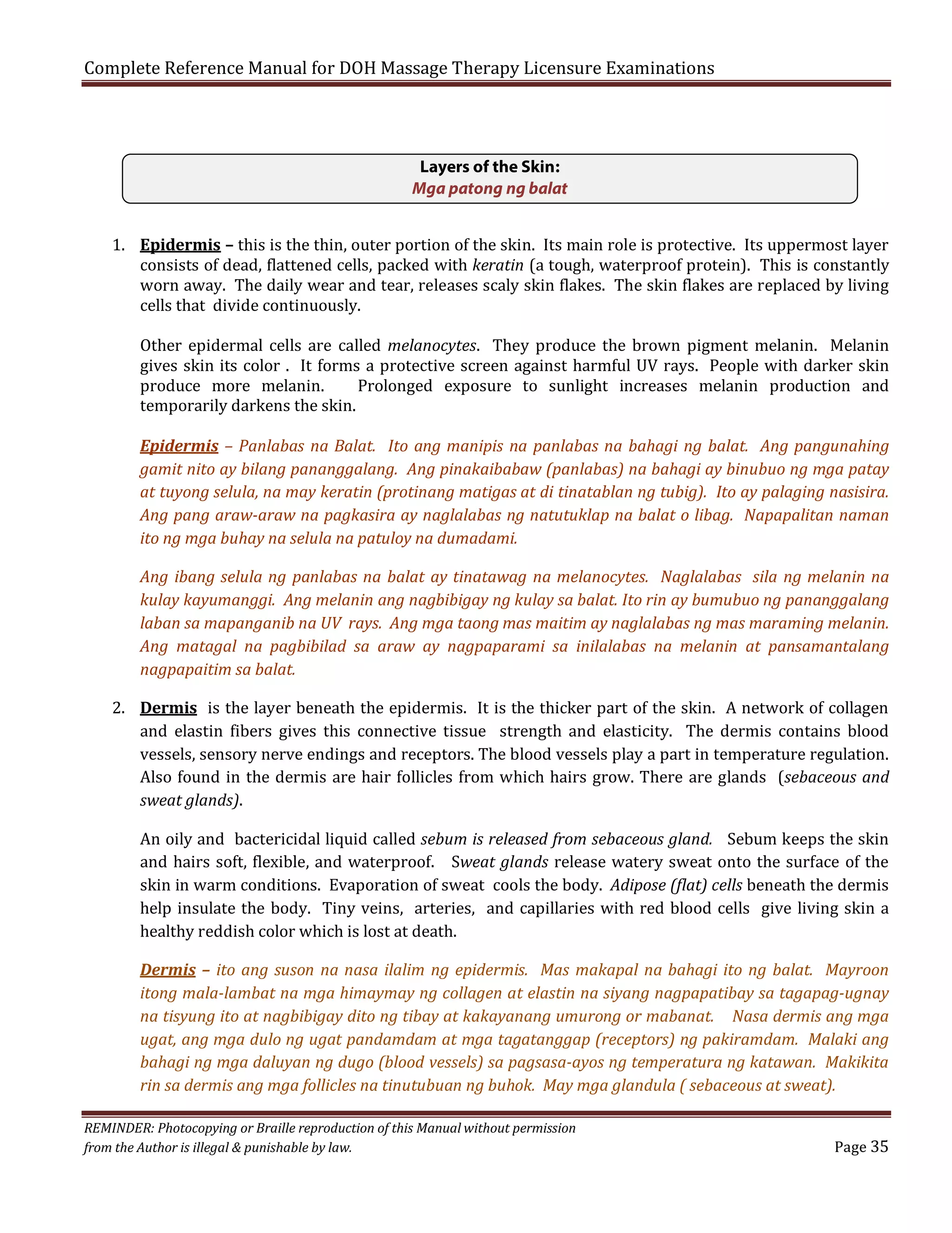 Complete Reference Manual for DOH Massage Therapy Licensure Examinations
Layers of the Skin:
Mga patong ng balat

1. Epidermis – this is the thin, outer portion of the skin. Its main role is protective. Its uppermost layer
consists of dead, flattened cells, packed with keratin (a tough, waterproof protein). This is constantly
worn away. The daily wear and tear, releases scaly skin flakes. The skin flakes are replaced by living
cells that divide continuously.
Other epidermal cells are called melanocytes. They produce the brown pigment melanin. Melanin
gives skin its color . It forms a protective screen against harmful UV rays. People with darker skin
produce more melanin.
Prolonged exposure to sunlight increases melanin production and
temporarily darkens the skin.

Epidermis – Panlabas na Balat. Ito ang manipis na panlabas na bahagi ng balat. Ang pangunahing
gamit nito ay bilang pananggalang. Ang pinakaibabaw (panlabas) na bahagi ay binubuo ng mga patay
at tuyong selula, na may keratin (protinang matigas at di tinatablan ng tubig). Ito ay palaging nasisira.
Ang pang araw-araw na pagkasira ay naglalabas ng natutuklap na balat o libag. Napapalitan naman
ito ng mga buhay na selula na patuloy na dumadami.
Ang ibang selula ng panlabas na balat ay tinatawag na melanocytes. Naglalabas sila ng melanin na
kulay kayumanggi. Ang melanin ang nagbibigay ng kulay sa balat. Ito rin ay bumubuo ng pananggalang
laban sa mapanganib na UV rays. Ang mga taong mas maitim ay naglalabas ng mas maraming melanin.
Ang matagal na pagbibilad sa araw ay nagpaparami sa inilalabas na melanin at pansamantalang
nagpapaitim sa balat.

2. Dermis is the layer beneath the epidermis. It is the thicker part of the skin. A network of collagen
and elastin fibers gives this connective tissue strength and elasticity. The dermis contains blood
vessels, sensory nerve endings and receptors. The blood vessels play a part in temperature regulation.
Also found in the dermis are hair follicles from which hairs grow. There are glands (sebaceous and
sweat glands).
An oily and bactericidal liquid called sebum is released from sebaceous gland. Sebum keeps the skin
and hairs soft, flexible, and waterproof. Sweat glands release watery sweat onto the surface of the
skin in warm conditions. Evaporation of sweat cools the body. Adipose (flat) cells beneath the dermis
help insulate the body. Tiny veins, arteries, and capillaries with red blood cells give living skin a
healthy reddish color which is lost at death.
Dermis – ito ang suson na nasa ilalim ng epidermis. Mas makapal na bahagi ito ng balat. Mayroon
itong mala-lambat na mga himaymay ng collagen at elastin na siyang nagpapatibay sa tagapag-ugnay
na tisyung ito at nagbibigay dito ng tibay at kakayanang umurong or mabanat. Nasa dermis ang mga
ugat, ang mga dulo ng ugat pandamdam at mga tagatanggap (receptors) ng pakiramdam. Malaki ang
bahagi ng mga daluyan ng dugo (blood vessels) sa pagsasa-ayos ng temperatura ng katawan. Makikita
rin sa dermis ang mga follicles na tinutubuan ng buhok. May mga glandula ( sebaceous at sweat).

REMINDER: Photocopying or Braille reproduction of this Manual without permission
from the Author is illegal & punishable by law.

Page 35

 