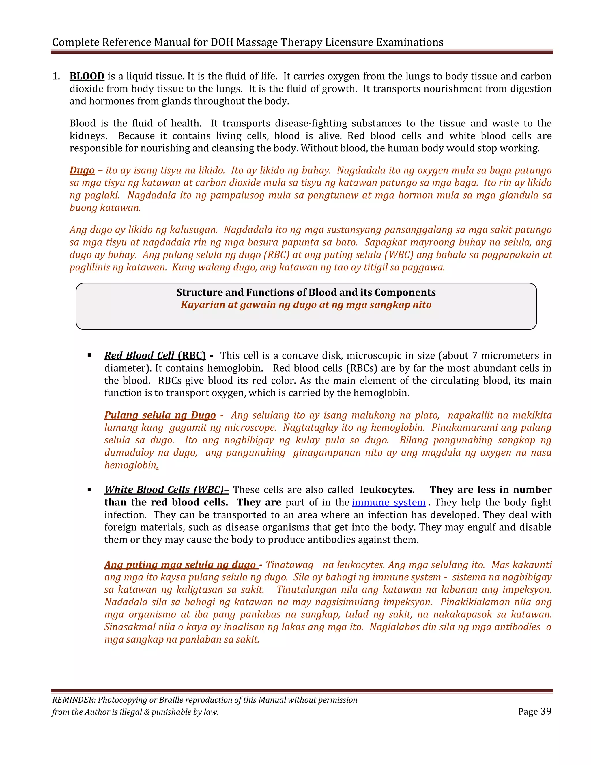 Complete Reference Manual for DOH Massage Therapy Licensure Examinations

1. BLOOD is a liquid tissue. It is the fluid of life. It carries oxygen from the lungs to body tissue and carbon
dioxide from body tissue to the lungs. It is the fluid of growth. It transports nourishment from digestion
and hormones from glands throughout the body.
Blood is the fluid of health. It transports disease-fighting substances to the tissue and waste to the
kidneys. Because it contains living cells, blood is alive. Red blood cells and white blood cells are
responsible for nourishing and cleansing the body. Without blood, the human body would stop working.

Dugo – ito ay isang tisyu na likido. Ito ay likido ng buhay. Nagdadala ito ng oxygen mula sa baga patungo
sa mga tisyu ng katawan at carbon dioxide mula sa tisyu ng katawan patungo sa mga baga. Ito rin ay likido
ng paglaki. Nagdadala ito ng pampalusog mula sa pangtunaw at mga hormon mula sa mga glandula sa
buong katawan.
Ang dugo ay likido ng kalusugan. Nagdadala ito ng mga sustansyang pansanggalang sa mga sakit patungo
sa mga tisyu at nagdadala rin ng mga basura papunta sa bato. Sapagkat mayroong buhay na selula, ang
dugo ay buhay. Ang pulang selula ng dugo (RBC) at ang puting selula (WBC) ang bahala sa pagpapakain at
paglilinis ng katawan. Kung walang dugo, ang katawan ng tao ay titigil sa paggawa.
Structure and Functions of Blood and its Components
Kayarian at gawain ng dugo at ng mga sangkap nito



Red Blood Cell (RBC) - This cell is a concave disk, microscopic in size (about 7 micrometers in
diameter). It contains hemoglobin. Red blood cells (RBCs) are by far the most abundant cells in
the blood. RBCs give blood its red color. As the main element of the circulating blood, its main
function is to transport oxygen, which is carried by the hemoglobin.

Pulang selula ng Dugo - Ang selulang ito ay isang malukong na plato, napakaliit na makikita
lamang kung gagamit ng microscope. Nagtataglay ito ng hemoglobin. Pinakamarami ang pulang
selula sa dugo. Ito ang nagbibigay ng kulay pula sa dugo. Bilang pangunahing sangkap ng
dumadaloy na dugo, ang pangunahing ginagampanan nito ay ang magdala ng oxygen na nasa
hemoglobin.



White Blood Cells (WBC)– These cells are also called leukocytes. They are less in number
than the red blood cells. They are part of in the immune system . They help the body fight
infection. They can be transported to an area where an infection has developed. They deal with
foreign materials, such as disease organisms that get into the body. They may engulf and disable
them or they may cause the body to produce antibodies against them.

Ang puting mga selula ng dugo - Tinatawag na leukocytes. Ang mga selulang ito. Mas kakaunti
ang mga ito kaysa pulang selula ng dugo. Sila ay bahagi ng immune system - sistema na nagbibigay
sa katawan ng kaligtasan sa sakit. Tinutulungan nila ang katawan na labanan ang impeksyon.
Nadadala sila sa bahagi ng katawan na may nagsisimulang impeksyon. Pinakikialaman nila ang
mga organismo at iba pang panlabas na sangkap, tulad ng sakit, na nakakapasok sa katawan.
Sinasakmal nila o kaya ay inaalisan ng lakas ang mga ito. Naglalabas din sila ng mga antibodies o
mga sangkap na panlaban sa sakit.

REMINDER: Photocopying or Braille reproduction of this Manual without permission
from the Author is illegal & punishable by law.

Page 39

 